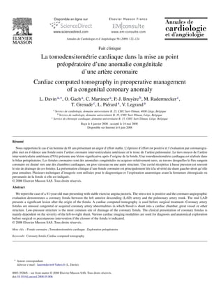 Annales de Cardiologie et d’Angéiologie 58 (2009) 122–124


                                                                        Fait clinique

                        La tomodensitométrie cardiaque dans la mise au point
                              préopératoire d’une anomalie congénitale
                                       d’une artère coronaire
                  Cardiac computed tomography in preoperative management
                             of a congenital coronary anomaly
                       L. Davin a,∗ , O. Gach a , C. Martinez a , P.-J. Bruyère b , M. Radermecker c ,
                                         T. Grenade c , L. Piérard a , V. Legrand a
                                  aService de cardiologie, domaine universitaire B. 35, CHU Sart-Tilman, 4000 Liège, Belgique
                                     b Service de radiologie, domaine universitaire B. 35, CHU Sart-Tilman, Liège, Belgique
                                c Service de chirurgie cardiaque, domaine universitaire B. 35, CHU Sart-Tilman, Liège, Belgique

                                                          Recu le 4 janvier 2008 ; accepté le 18 mai 2008
                                                            ¸
                                                              Disponible sur Internet le 6 juin 2008



Résumé
   Nous rapportons le cas d’un homme de 81 ans présentant un angor d’effort stable. L’épreuve d’effort est positive et l’évaluation par coronarogra-
phie met en évidence une ﬁstule entre l’artère coronaire interventriculaire antérieure et le tronc de l’artère pulmonaire. Le tiers moyen de l’artère
interventriculaire antérieure (IVA) présente une lésion signiﬁcative après l’origine de la ﬁstule. Une tomodensitométrie cardiaque est réalisée dans
le bilan préopératoire. Les ﬁstules coronaires sont des anomalies congénitales ou acquises relativement rares, au travers desquelles le ﬂux sanguin
coronaire est drainé vers une des chambres cardiaques, un gros vaisseau ou une autre structure. Une cavité réceptrice à basse pression est souvent
le site de drainage de ces ﬁstules. La présentation clinique d’une ﬁstule coronaire est principalement liée à la sévérité du shunt gauche–droit qu’elle
peut entraîner. Plusieurs techniques d’imagerie sont utilisées pour le diagnostique et l’exploration anatomique avant la fermeture chirurgicale ou
percutanée de la ﬁstule si elle est indiquée.
© 2008 Elsevier Masson SAS. Tous droits réservés.
Abstract
   We report the case of a 81-year-old man presenting with stable exercise angina pectoris. The stress test is positive and the coronaro-angiographic
evaluation demonstrates a coronary ﬁstula between the left anterior descending (LAD) artery and the pulmonary artery trunk. The mid LAD
presents a signiﬁcant lesion after the origin of the ﬁstula. A cardiac computed tomography is used before surgical treatment. Coronary artery
ﬁstulas are unusual congenital or acquired coronary artery abnormalities in which blood is shunt into a cardiac chamber, great vessel or other
structure. Low-pressure structure is the most common site of drainage of the coronary ﬁstula. The clinical presentation of coronary ﬁstulas is
mainly dependent on the severity of the left-to-right shunt. Various cardiac imaging modalities are used for diagnosis and anatomical exploration
before surgical or percutaneous intervention if the closure of the ﬁstula is indicated.
© 2008 Elsevier Masson SAS. Tous droits réservés.

Mots clés : Fistule coronaire ; Tomodensitométrie cardiaque ; Exploration préopératoire

Keywords: Coronary ﬁstula; Cardiac computed tomography




 ∗   Auteur correspondant.
     Adresse e-mail : laurentdavin@Yahoo.fr (L. Davin).

0003-3928/$ – see front matter © 2008 Elsevier Masson SAS. Tous droits réservés.
doi:10.1016/j.ancard.2008.05.006
 