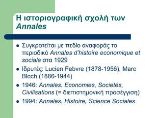 Η ιζηοριογραθική ζχολή ηων
Annales

   ΢πγθξνηείηαη κε πεδίν αλαθνξάο ην
    πεξηνδηθό Annales d’histoire economique et
    sociale ζηα 1929
   Ιδξπηέο: Lucien Febvre (1878-1956), Marc
    Bloch (1886-1944)
   1946: Annales. Economies, Societés,
    Civilisations (= δηεπηζηεκνληθή πξνζέγγηζε)
   1994: Annales. Histoire, Science Sociales
 