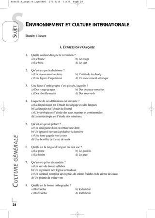 Pass2010_page1-41.qxd:HEC

S UJET

S

27/10/10

11:37

Page 28

ENVIRONNEMENT ET CULTURE INTERNATIONALE
Durée : 1 heure

I. EXPRESSION FRANÇAISE
1.

Quelle couleur désigne le vermillon ?
a) Le blanc
b) Le rouge
c) Le bleu
d) Le vert

2.

Qu’est-ce que le dadaïsme ?
a) Un mouvement sectaire
c) Une figure d’équitation

b) L’attitude du dandy
d) Un mouvement artistique

Laquelle de ces définitions est inexacte ?
a) La linguistique est l’étude du langage est des langues
b) La liturgie est l’étude du littoral
c) L’hydrologie est l’étude des eaux marines et continentales
d) La minéralogie est l’étude des minéraux

5.

28

Une faute d’orthographe s’est glissée, laquelle ?
a) Des rouge-gorges
b) Des oiseaux-mouches
c) Des réveille-matin
d) Des sous-sols

4.

C ULTURE GÉNÉRALE

3.

Qu’est-ce qu’un polder ?
a) Un amalgame dont on obture une dent
b) Un appareil servant à polariser la lumière
c) Une terre gagnée sur la mer
d) Une bouillie de farine de maïs

6.

Quelle est la langue d’origine du mot soc ?
a) Le perse
b) Le gaulois
c) Le hittite
d) Le grec

7.

Qu’est-ce qu’un alexandrin ?
a) Un vers de douze syllabes
b) Un dignitaire de l’Eglise orthodoxe
c) Un cocktail composé de cognac, de crème fraîche et de crème de cacao
d) Un poème de treize vers

8.

Quelle est la bonne orthographe ?
a) Rafraichir
c) Raffraichir

b) Rafraîchir
d) Raffrèchir

 