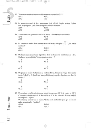 Pass2010_page42-56.qxd:HEC

S UJET

S

27/10/10

11:39

Page 44

37. Trouver un nombre tel que son triple surpasse son carré de 2,25.
a) 0,5
b) 1,2
c) 1,5
d) 2
38. La somme des carrés de deux nombres est égale à 7 840. Le plus petit est égal au
tiers du plus grand. Quel est le plus grand des deux nombres ?
a) 84
b) 90
c) 94
d) 104
39. A un nombre, on ajoute son carré et on trouve 2 070. Quel est ce nombre ?
a) 42
b) 45
c) 55
d) 60
17
40. La somme du double d’un nombre et de son inverse est égale à — . Quel est ce
6
nombre ?
a) 0,5
b) 0,75
c) 0,85
d) 0,95
41. On lance deux dés cubiques équilibrés, dont les faces sont numérotées de 1 à 6.
Quelle est la probabilité d’obtenir exactement un 1 ?
2
a) —
9

5
b) —
9

5
c) —
18

7
d) —
18

42. On place au hasard 3 chemises de couleurs bleue, blanche et rouge dans quatre
tiroirs A, B, C et D. Quelle est la probabilité que toutes les chemises sont dans le
tiroir A ?

44

1
b) —
64

3
c) —
32

LOGIQUE

1
a) —
32

5
d) —
64

43. Un sondage est effectué dans une société comprenant 40 % de cadres et 60 %
d’employés. On sait que 20 % des cadres et 10 % des employés de cette société
savent parler l’anglais.
On interroge un individu au hasard. Quelle est la probabilité pour que ce soit un
cadre sachant parler l’anglais ?
a) 0,08
b) 0,09
c) 0,12
d) 0,25

 
