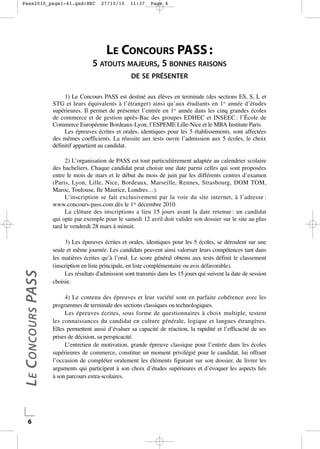 Pass2010_page1-41.qxd:HEC

27/10/10

11:37

Page 6

LE CONCOURS PASS :

5 ATOUTS MAJEURS, 5 BONNES RAISONS
DE SE PRÉSENTER
1) Le Concours PASS est destiné aux élèves en terminale (des sections ES, S, L et
STG et leurs équivalents à l’étranger) ainsi qu’aux étudiants en 1re année d’études
supérieures. Il permet de présenter l’entrée en 1re année dans les cinq grandes écoles
de commerce et de gestion après-Bac des groupes EDHEC et INSEEC : l’École de
Commerce Européenne Bordeaux-Lyon, l’ESPEME Lille-Nice et le MBA Institute Paris.
Les épreuves écrites et orales, identiques pour les 5 établissements, sont affectées
des mêmes coefficients. La réussite aux tests ouvre l’admission aux 5 écoles, le choix
définitif appartient au candidat.

L E CONCOURS PASS

2) L’organisation de PASS est tout particulièrement adaptée au calendrier scolaire
des bacheliers. Chaque candidat peut choisir une date parmi celles qui sont proposées
entre le mois de mars et le début du mois de juin par les différents centres d’examen
(Paris, Lyon, Lille, Nice, Bordeaux, Marseille, Rennes, Strasbourg, DOM TOM,
Maroc, Toulouse, Ile Maurice, Londres…).
L’inscription se fait exclusivement par la voie du site internet, à l’adresse :
www.concours-pass.com dès le 1er décembre 2010.
La clôture des inscriptions a lieu 15 jours avant la date retenue : un candidat
qui opte par exemple pour le samedi 12 avril doit valider son dossier sur le site au plus
tard le vendredi 28 mars à minuit.

6

3) Les épreuves écrites et orales, identiques pour les 5 écoles, se déroulent sur une
seule et même journée. Les candidats peuvent ainsi valoriser leurs compétences tant dans
les matières écrites qu’à l’oral. Le score général obtenu aux tests définit le classement
(inscription en liste principale, en liste complémentaire ou avis défavorable).
Les résultats d'admission sont transmis dans les 15 jours qui suivent la date de session
choisie.
4) Le contenu des épreuves et leur variété sont en parfaite cohérence avec les
programmes de terminale des sections classiques ou technologiques.
Les épreuves écrites, sous forme de questionnaires à choix multiple, testent
les connaissances du candidat en culture générale, logique et langues étrangères.
Elles permettent aussi d’évaluer sa capacité de réaction, la rapidité et l’efficacité de ses
prises de décision, sa perspicacité.
L’entretien de motivation, grande épreuve classique pour l’entrée dans les écoles
supérieures de commerce, constitue un moment privilégié pour le candidat, lui offrant
l’occasion de compléter oralement les éléments figurant sur son dossier, de livrer les
arguments qui participent à son choix d’études supérieures et d’évoquer les aspects liés
à son parcours extra-scolaires.

 