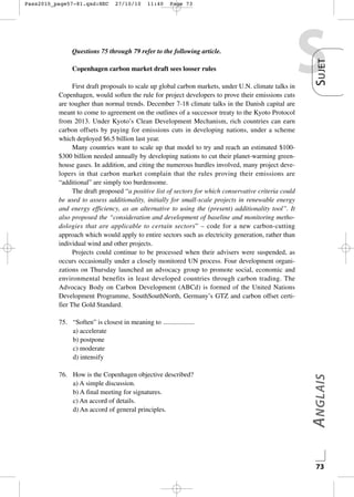 27/10/10

11:40

Page 73

Questions 75 through 79 refer to the following article.
Copenhagen carbon market draft sees looser rules
First draft proposals to scale up global carbon markets, under U.N. climate talks in
Copenhagen, would soften the rule for project developers to prove their emissions cuts
are tougher than normal trends. December 7-18 climate talks in the Danish capital are
meant to come to agreement on the outlines of a successor treaty to the Kyoto Protocol
from 2013. Under Kyoto’s Clean Development Mechanism, rich countries can earn
carbon offsets by paying for emissions cuts in developing nations, under a scheme
which deployed $6.5 billion last year.
Many countries want to scale up that model to try and reach an estimated $100$300 billion needed annually by developing nations to cut their planet-warming greenhouse gases. In addition, and citing the numerous hurdles involved, many project developers in that carbon market complain that the rules proving their emissions are
“additional” are simply too burdensome.
The draft proposed “a positive list of sectors for which conservative criteria could
be used to assess additionality, initially for small-scale projects in renewable energy
and energy efficiency, as an alternative to using the (present) additionality tool”. It
also proposed the “consideration and development of baseline and monitoring methodologies that are applicable to certain sectors” – code for a new carbon-cutting
approach which would apply to entire sectors such as electricity generation, rather than
individual wind and other projects.
Projects could continue to be processed when their advisers were suspended, as
occurs occasionally under a closely monitored UN process. Four development organizations on Thursday launched an advocacy group to promote social, economic and
environmental benefits in least developed countries through carbon trading. The
Advocacy Body on Carbon Development (ABCd) is formed of the United Nations
Development Programme, SouthSouthNorth, Germany’s GTZ and carbon offset certifier The Gold Standard.

S

S UJET

Pass2010_page57-81.qxd:HEC

76. How is the Copenhagen objective described?
a) A simple discussion.
b) A final meeting for signatures.
c) An accord of details.
d) An accord of general principles.

A NGLAIS

75. “Soften” is closest in meaning to
a) accelerate
b) postpone
c) moderate
d) intensify

73

 