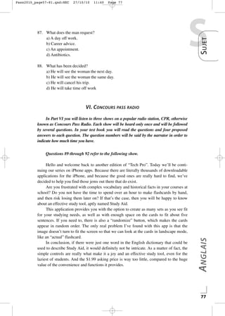 27/10/10

11:40

Page 77

87. What does the man request?
a) A day off work.
b) Career advice.
c) An appointment.
d) Antibiotics.

S

S UJET

Pass2010_page57-81.qxd:HEC

88. What has been decided?
a) He will see the woman the next day.
b) He will see the woman the same day.
c) He will cancel his trip.
d) He will take time off work

VI. CONCOURS PASS RADIO
In Part VI you will listen to three shows on a popular radio station, CPR, otherwise
known as Concours Pass Radio. Each show will be heard only once and will be followed
by several questions. In your test book you will read the questions and four proposed
answers to each question. The question numbers will be said by the narrator in order to
indicate how much time you have.

Hello and welcome back to another edition of “Tech Pro”. Today we’ll be continuing our series on iPhone apps. Because there are literally thousands of downloadable
applications for the iPhone, and because the good ones are really hard to find, we’ve
decided to help you find those jems out there that do exist.
Are you frustrated with complex vocabulary and historical facts in your courses at
school? Do you not have the time to spend over an hour to make flashcards by hand,
and then risk losing them later on? If that’s the case, then you will be happy to know
about an effective study tool, aptly named Study Aid.
This application provides you with the option to create as many sets as you see fit
for your studying needs, as well as with enough space on the cards to fit about five
sentences. If you need to, there is also a “randomize” button, which makes the cards
appear in random order. The only real problem I’ve found with this app is that the
image doesn’t turn to fit the screen so that we can look at the cards in landscape mode,
like an “actual” flashcard.
In conclusion, if there were just one word in the English dictionary that could be
used to describe Study Aid, it would definitely not be intricate. As a matter of fact, the
simple controls are really what make it a joy and an effective study tool, even for the
laziest of students. And the $1.99 asking price is way too little, compared to the huge
value of the convenience and functions it provides.

A NGLAIS

Questions 89 through 92 refer to the following show.

77

 