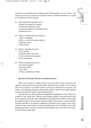 27/10/10

11:40

Page 79

scenes have even become part of popular culture. Many thrillers run over 2 hours – but
only the good ones can stand up to repeated viewings. North By Northwest is so good
it can take back-to-back viewings.
93. Who might NOT enjoy this movie?
a) Someone looking for suspense.
b) Someone looking for action.
c) Someone looking for something recent.
d) Hitchcock fans.

S

S UJET

Pass2010_page57-81.qxd:HEC

94. What is said about the main character?
a) He is a kidnapper.
b) He is a victim of mistaken identity.
c) He kills a man.
d) He is killed.
95. What is said about the story?
a) It is realistic.
b) It peaks early in the movie.
c) It was meticulously prepared.
d) It is entertaining.
96. What is said about the movie?
a) It remains popular.
b) It seems dated.
c) It is short.
d) They are planning a remake.

Hello and welcome to another edition of Conservation Corner, the show that
supports environmental issues, big and small, global and local. Today we’ll be talking
about the recipient of our 2009 award for protecting endangered ecosystems and
species, and combating destructive development projects. These are the people fighting
to protect our planet for today’s and future generations.
And that person is Rizwana Hasan of Bangladesh. Bangladesh is one of only a few
countries in the world with a thriving ship breaking industry. Decommissioned ships
from around the world are sent to Bangladesh and dismantled by hand on the beaches
by unskilled workers who are often maimed or killed in the process, as they dismantle
the ships with little or no protective equipment. This process also results in toxic contamination of the coastal waters and serious health hazards for the 20,000 workers. Ship
breaking yard owners, however, profit from the immense resale value of the scrap material torn from the aging ships.

A NGLAIS

Questions 97 through 100 refer to the following show.

79

 