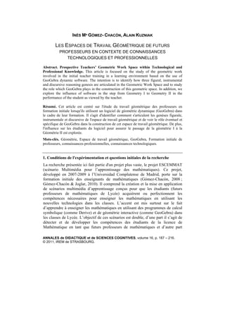 ANNALES de DIDACTIQUE et de SCIENCES COGNITIVES, volume 16, p. 187 – 216.
© 2011, IREM de STRASBOURG.
INÉS Mª GÓMEZ- CHACÓN, ALAIN KUZNIAK
LES ESPACES DE TRAVAIL GÉOMÉTRIQUE DE FUTURS
PROFESSEURS EN CONTEXTE DE CONNAISSANCES
TECHNOLOGIQUES ET PROFESSIONNELLES
Abstract. Prospective Teachers’ Geometric Work Space within Technological and
Professional Knowledge. This article is focused on the study of the geometric work
involved in the initial teacher training in a learning environment based on the use of
GeoGebra dynamic software. The intention is to identify how three figural, instrumental
and discursive reasoning genesis are articulated in the Geometric Work Space and to study
the role which GeoGebra plays in the construction of this geometric space. In addition, we
explore the influence of software in the step from Geometry I to Geometry II in the
performance of the student as viewed by the teacher.
Résumé. Cet article est centré sur l'étude du travail géométrique des professeurs en
formation initiale lorsqu'ils utilisent un logiciel de géométrie dynamique (GeoGebra) dans
le cadre de leur formation. Il s'agit d'identifier comment s'articulent les genèses figurale,
instrumentale et discursive de l'espace de travail géométrique et de voir le rôle éventuel et
spécifique de GeoGebra dans la construction de cet espace de travail géométrique. De plus,
l'influence sur les étudiants du logiciel pour assurer le passage de la géométrie I à la
Géométrie II est explorée.
Mots-clés. Géométrie, Espace de travail géométrique, GeoGebra, Formation initiale de
professeurs, connaissances professionnelles, connaissances technologiques.
1. Conditions de l'expérimentation et questions initiales de la recherche
La recherche présentée ici fait partie d'un projet plus vaste, le projet ESCEMMAT
(scénario Multimédia pour l’apprentissage des mathématiques). Ce projet,
développé en 2007-2009 à l’Universidad Complutense de Madrid, porte sur la
formation initiale des enseignants de mathématiques (Gómez-Chacón, 2008 ;
Gómez-Chacón & Joglar, 2010). Il comprend la création et la mise en application
de scénarios multimédia d’apprentissage conçus pour que les étudiants (futurs
professeurs de mathématiques de Lycée) acquièrent ou perfectionnent les
compétences nécessaires pour enseigner les mathématiques en utilisant les
nouvelles technologies dans les classes. L’accent est mis surtout sur le fait
d’apprendre à enseigner les mathématiques en utilisant des programmes de calcul
symbolique (comme Derive) et de géométrie interactive (comme GeoGebra) dans
les classes de Lycée. L’objectif de ces scénarios est double, d’une part il s’agit de
détecter et de développer les compétences des étudiants de la licence de
Mathématique en tant que futurs professeurs de mathématiques et d’autre part
 