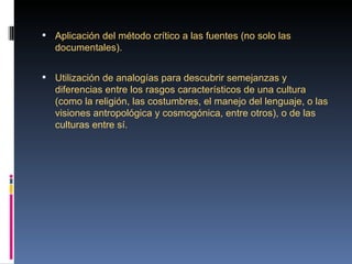  Aplicación del método crítico a las fuentes (no solo las 
   documentales).


 Utilización de analogías para descubrir semejanzas y 
   diferencias entre los rasgos característicos de una cultura 
   (como la religión, las costumbres, el manejo del lenguaje, o las 
   visiones antropológica y cosmogónica, entre otros), o de las 
   culturas entre sí.
 