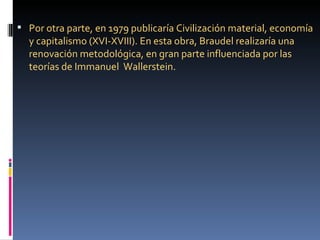  Por otra parte, en 1979 publicaría Civilización material, economía
  y capitalismo (XVI-XVIII). En esta obra, Braudel realizaría una
  renovación metodológica, en gran parte influenciada por las
  teorías de Immanuel Wallerstein.
 