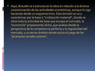  Aquí, Braudel va a estructurar la obra en relación a la diversa
  caracterización de las actividades económicas, aunque lo siga
  haciendo desde un esquema trino. Esta división se va a
  caracterizar por la base o “civilización material”, donde se
  sitúa toda la actividad de base que escapa al mercado, la
  “economía” propiamente dicha, que analiza desde la
  perspectiva de la competencia perfecta y la regularidad del
  mercado, y un tercer ámbito donde actúa el juego de las
  “jerarquías sociales activas”,
 
