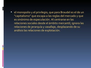  el monopolio y el privilegio, que para Braudel es el de un
  “capitalismo” que escapa a las reglas del mercado y que
  es sinónimo de especulación. Al centrarse en las
  relaciones sociales desde el ámbito mercantil, ignora las
  relaciones de jerarquía y vasallaje, desplazando de su
  análisis las relaciones de explotación.
 
