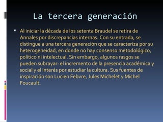 La tercera generación
 Al iniciar la década de los setenta Braudel se retira de
  Annales por discrepancias internas. Con su entrada, se
  distingue a una tercera generación que se caracteriza por su
  heterogeneidad, en donde no hay consenso metodológico,
  político ni intelectual. Sin embargo, algunos rasgos se
  pueden subrayar: el incremento de la presencia académica y
  social y el interés por estudiar la cultura. Sus fuentes de
  inspiración son Lucien Febvre, Jules Michelet y Michel
  Foucault.
 