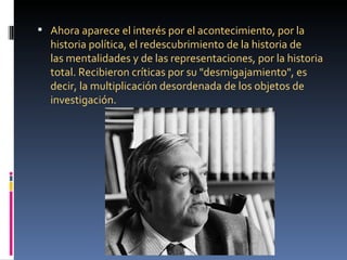  Ahora aparece el interés por el acontecimiento, por la
  historia política, el redescubrimiento de la historia de
  las mentalidades y de las representaciones, por la historia
  total. Recibieron críticas por su "desmigajamiento", es
  decir, la multiplicación desordenada de los objetos de
  investigación.
 