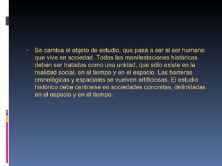 -   Se cambia el objeto de estudio, que pasa a ser el ser humano 
    que vive en sociedad. Todas las manifestaciones históricas 
    deben ser tratadas como una unidad, que sólo existe en la 
    realidad social, en el tiempo y en el espacio. Las barreras 
    cronológicas y espaciales se vuelven artificiosas. El estudio 
    histórico debe centrarse en sociedades concretas, delimitadas 
    en el espacio y en el tiempo.
 