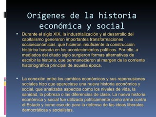 Orígenes de la historia
         económica y social
 Durante el siglo XIX, la industrialización y el desarrollo del 
   capitalismo generaron importantes transformaciones 
   socioeconómicas, que hicieron insuficiente la construcción 
   histórica basada en los acontecimientos políticos. Por ello, a 
   mediados del citado siglo surgieron formas alternativas de 
   escribir la historia, que permanecieron al margen de la corriente 
   historiográfica principal de aquella época. 


 La conexión entre los cambios económicos y sus repercusiones 
   sociales hizo que apareciese una nueva historia económica y 
   social, que analizaba aspectos como los niveles de vida, la 
   sanidad, la pobreza o las diferencias de clase. La nueva historia 
   económica y social fue utilizada políticamente como arma contra 
   el Estado y como escudo para la defensa de las ideas liberales, 
   democráticas y socialistas.
 