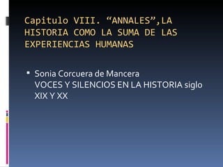 Capitulo VIII. “ANNALES”,LA
HISTORIA COMO LA SUMA DE LAS
EXPERIENCIAS HUMANAS

 Sonia Corcuera de Mancera
 VOCES Y SILENCIOS EN LA HISTORIA siglo
 XIX Y XX
 