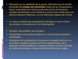  Marcados por la catástrofe de la guerra, afirmaron que el sentido 
   primordial del trabajo del historiador había de ser comprender y 
   hacer comprender los motivos profundos de los movimientos 
   sociales que llevaban a los hombres a unirse unos contra otros, en 
   distintos tiempos históricos y en los diferentes lugares del mundo.


 La nueva corriente que encabezaron introdujo un buen número 
   de cambios e innovaciones en la historiografía:


 Carácter más analítico que narrativo.
 Interpretación de procesos históricos y no de sucesos simples e 
   individuales.
 Ampliación de la perspectiva temporal en el análisis histórico; no 
   se limitan a analizar sucesos de forma independiente; para 
   descubrir cambios históricos, comparan hechos e ideas extraídas 
   de distintos momentos, incluso de distintos decenios o siglos.
 