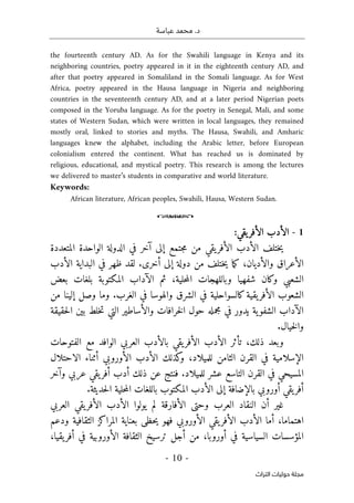 .‫د‬
‫عباسة‬ ‫محمد‬
- 10 -
‫اﻟﺘﺮاث‬ ‫ﺣﻮﻟﻴﺎت‬ ‫ﻣﺠﻠﺔ‬
the fourteenth century AD. As for the Swahili language in Kenya and its
neighboring countries, poetry appeared in it in the eighteenth century AD, and
after that poetry appeared in Somaliland in the Somali language. As for West
Africa, poetry appeared in the Hausa language in Nigeria and neighboring
countries in the seventeenth century AD, and at a later period Nigerian poets
composed in the Yoruba language. As for the poetry in Senegal, Mali, and some
states of Western Sudan, which were written in local languages, they remained
mostly oral, linked to stories and myths. The Hausa, Swahili, and Amharic
languages knew the alphabet, including the Arabic letter, before European
colonialism entered the continent. What has reached us is dominated by
religious, educational, and mystical poetry. This research is among the lectures
we delivered to master’s students in comparative and world literature.
Keywords:
African literature, African peoples, Swahili, Hausa, Western Sudan.
o
1
-
:‫يقي‬‫الأفر‬ ‫الأدب‬
‫ال‬ ‫الدولة‬ ‫في‬ ‫آخر‬ ‫إلى‬ ‫جتمع‬‫م‬ ‫من‬ ‫يقي‬‫الأفر‬ ‫الأدب‬ ‫ختلف‬‫ي‬
‫المتعدد‬ ‫واحدة‬
‫ة‬
‫والأديان‬ ‫الأعراق‬
‫ظهر‬ ‫لقد‬ .‫أخرى‬ ‫إلى‬ ‫دولة‬ ‫من‬ ‫ختلف‬‫ي‬ ‫ما‬‫ك‬ ،
‫البداية‬ ‫في‬
‫الأدب‬
‫حلية‬‫م‬‫ال‬ ‫وباللهجات‬ ‫شفهيا‬ ‫وكان‬ ‫الشعبي‬
،
‫بعض‬ ‫بلغات‬ ‫المكتوبة‬ ‫الآداب‬ ‫ثم‬
‫من‬ ‫إلينا‬ ‫وصل‬ ‫وما‬ .‫الغرب‬ ‫في‬ ‫والهوسا‬ ‫الشرق‬ ‫في‬ ‫كالسواحلية‬‫يقية‬‫الأفر‬ ‫الشعوب‬
‫وال‬ ‫خرافات‬‫ل‬‫ا‬ ‫حول‬ ‫مجمله‬ ‫في‬ ‫يدور‬ ‫ية‬‫الشفو‬ ‫الآداب‬
‫حقيقة‬‫ل‬‫ا‬ ‫بين‬ ‫خلط‬‫ت‬ ‫التي‬ ‫أساطير‬
.‫خيال‬‫ل‬‫وا‬
،‫ذلك‬ ‫وبعد‬
‫تأثر‬
‫يقي‬‫الأفر‬ ‫الأدب‬
‫العربي‬ ‫بالأدب‬
‫الفتوحات‬ ‫مع‬ ‫الوافد‬
‫في‬ ‫الإسلامية‬
،‫للميلاد‬ ‫الثامن‬ ‫القرن‬
‫الأور‬ ‫الأدب‬ ‫كذلك‬
‫و‬
‫و‬
‫أثناء‬ ‫بي‬
‫الاحتلال‬
‫عربي‬ ‫يقي‬‫أفر‬ ‫أدب‬ ‫ذلك‬ ‫عن‬ ‫فنتج‬ .‫للميلاد‬ ‫عشر‬ ‫التاسع‬ ‫القرن‬ ‫في‬ ‫المسيحي‬
‫وآخر‬
‫أوروبي‬ ‫يقي‬‫أفر‬
.‫حديثة‬‫ل‬‫ا‬ ‫حلية‬‫م‬‫ال‬ ‫باللغات‬ ‫المكتوب‬ ‫الأدب‬ ‫إلى‬ ‫بالإضافة‬
‫أن‬ ‫غير‬
‫العرب‬ ‫النقاد‬
‫الأفارقة‬ ‫وحتى‬
‫يولوا‬ ‫لم‬
‫العربي‬ ‫يقي‬‫الأفر‬ ‫الأدب‬
‫اهتماما‬
،
‫أما‬
‫الأوروبي‬ ‫يقي‬‫الأفر‬ ‫الأدب‬
‫بعناية‬ ‫حظى‬‫ي‬ ‫فهو‬
‫المراكز‬
‫الثقافية‬
‫و‬
‫دعم‬
‫المؤسسات‬
‫السياسية‬
،‫أوروبا‬ ‫في‬
‫أجل‬ ‫من‬
‫ترسيخ‬
‫ا‬ ‫الثقافة‬
‫في‬ ‫لأوروبية‬
‫أ‬
‫يقيا‬‫فر‬
،
 
