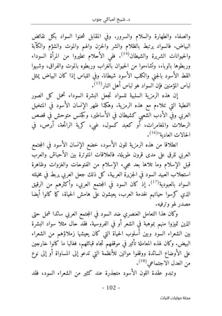 ‫جوب‬ ‫امباكي‬ ‫شيخ‬ .‫د‬
-
102
-
‫اﻟﺘﺮاث‬ ‫ﺣﻮﻟﻴﺎت‬ ‫ﻣﺠﻠﺔ‬
‫و‬
‫والسرور‬ ‫والسلام‬ ‫والطهارة‬ ‫الصفاء‬
.
‫نقائض‬ ‫بكل‬ ‫السواد‬ ‫حنوا‬‫ش‬ ‫المقابل‬ ‫وفي‬
‫البياض‬
.
‫والكآبة‬ ‫والشؤم‬ ‫والموت‬ ‫والهم‬ ‫حزن‬‫ل‬‫وا‬ ‫والشر‬ ‫بالظلام‬ ‫يرتبط‬ ‫فالسواد‬
‫والشيطان‬ ‫الشريرة‬ ‫حيوانات‬‫ل‬‫وا‬
)
14
(
.
‫السوداء‬ ‫المرأة‬ ‫من‬ ‫تطيروا‬ ‫الأحلام‬ ‫ففي‬
،‫بالوباء‬ ‫وربطوها‬
‫با‬ ‫حيوان‬‫ل‬‫ا‬ ‫من‬ ‫وتشاءموا‬
‫والفراق‬ ‫بالموت‬ ‫وربطوه‬ ‫لغراب‬
‫وشبهوا‬ ،
‫الأ‬ ‫القط‬
‫شيطانا‬ ‫الأسود‬ ‫والكلب‬ ‫جني‬‫ل‬‫با‬ ‫سود‬
.
‫يمثل‬ ‫البياض‬ ‫كان‬ ‫إذا‬ ‫اللباس‬ ‫وفي‬
‫النار‬ ‫أهل‬ ‫لباس‬ ‫هو‬ ‫السواد‬ ‫فإن‬ ‫المؤمنين‬ ‫لباس‬
)
15
(
.
‫الصور‬ ‫كل‬ ‫تحمل‬ ‫السوداء‬ ‫البشرة‬ ‫جعل‬‫ت‬ ‫للسواد‬ ‫السلبية‬ ‫الرمزية‬ ‫هذه‬ ‫إن‬
‫التي‬ ‫النمطية‬
‫الرمزية‬ ‫هذه‬ ‫مع‬ ‫ٺتلاءم‬
.
‫المتخيل‬ ‫في‬ ‫الأسود‬ ‫الإنسان‬ ‫ظهر‬ ‫وهكذا‬
‫الشعبي‬ ‫الأدب‬ ‫وفي‬ ‫العربي‬
‫قصص‬ ‫في‬ ‫متوحش‬ ‫جنس‬‫ك‬‫و‬ ،‫الأساطير‬ ‫في‬ ‫كشيطان‬
‫في‬ ،‫أبرص‬ ،‫حة‬‫ئ‬‫الرا‬ ‫ية‬‫كر‬ ،‫غبي‬ ،‫كسول‬ ‫كعبد‬ ‫أو‬ ،‫والمغامرات‬ ‫الرحلات‬
‫العادية‬ ‫حالات‬‫ل‬‫ا‬
"
)
16
(
.
‫الرمزية‬ ‫هذه‬ ‫من‬ ‫انطلاقا‬
‫ال‬ ‫للون‬
‫أ‬
،‫سود‬
‫ال‬ ‫الإنسان‬ ‫خضع‬
‫أسود‬
‫جتمع‬‫م‬‫ال‬ ‫في‬
‫العربي‬
‫للرق‬
‫ط‬ ‫قرون‬ ‫مدى‬ ‫على‬
‫يلة‬‫و‬
.
‫ف‬
‫المتوتر‬ ‫العلاقات‬
‫والعرب‬ ‫الأحباش‬ ‫بين‬ ‫ة‬
‫الإسلام‬ ‫قبل‬
‫الإسلا‬ ‫جيء‬‫م‬ ‫بعد‬ ‫تلاها‬ ‫وما‬
‫والغزوات‬ ‫الفتوحات‬ ‫من‬ ‫م‬
‫وظاهرة‬
‫استجلاب‬
‫جعل‬ ‫ذلك‬ ‫كل‬ ،‫العربية‬ ‫جزيرة‬‫ل‬‫ا‬ ‫في‬ ‫السود‬ ‫العبيد‬
‫خيلته‬‫م‬ ‫في‬ ‫يربط‬ ‫العربي‬
‫بالعبودية‬ ‫السواد‬
)
17
(
.
‫كان‬ ‫إذ‬
‫السود‬
‫العربي‬ ‫جتمع‬‫م‬‫ال‬ ‫في‬
‫الرقيق‬ ‫من‬ ‫وأكثرهم‬ ،
،‫العرب‬ ‫خدمة‬‫ل‬ ‫حياتهم‬ ‫كرسوا‬ ‫الذي‬
،‫حياة‬‫ل‬‫ا‬ ‫هامش‬ ‫على‬ ‫يعيشون‬
‫أيضا‬ ‫كانوا‬ ‫ما‬‫ك‬
‫مصدر‬
‫وترفيه‬ ‫لهو‬
.
‫حتى‬ ‫شمل‬ ‫سائدا‬ ‫العربي‬ ‫جتمع‬‫م‬‫ال‬ ‫في‬ ‫السود‬ ‫ضد‬ ‫العنصري‬ ‫التعامل‬ ‫هذا‬ ‫وكان‬
‫الفروسية‬ ‫في‬ ‫أو‬ ‫الشعر‬ ‫في‬ ‫بموهبة‬ ‫منهم‬ ‫تميزوا‬ ‫الذين‬
.
‫مث‬ ‫حال‬ ‫فقد‬
‫البشرة‬ ‫سواد‬ ‫لا‬
‫أس‬ ‫وبين‬ ‫السود‬ ‫الشعراء‬ ‫بين‬
‫زملاؤ‬ ‫يعيشها‬ ‫كان‬ ‫التي‬ ‫حياة‬‫ل‬‫ا‬ ‫لوب‬
‫الشعراء‬ ‫من‬ ‫هم‬
‫البيض‬
.
‫المعامل‬ ‫لهذه‬ ‫وكان‬
‫موقفهم‬ ‫في‬ ‫تأثير‬ ‫ة‬
‫خارجين‬ ‫كانوا‬ ‫ما‬ ‫فغالبا‬ ،‫قبائلهم‬ ‫جاه‬‫ت‬
‫نوع‬ ‫إلى‬ ‫أو‬ ‫المساواة‬ ‫إلى‬ ‫تدعو‬ ‫التي‬ ‫للأنظمة‬ ‫موالين‬ ‫ووقفوا‬ ‫السائدة‬ ‫الأوضاع‬ ‫على‬
‫الاجتم‬ ‫العدل‬ ‫من‬
‫اعي‬
)
18
(
.
‫فقد‬ ،‫السود‬ ‫الشعراء‬ ‫من‬ ‫كثير‬ ‫عند‬ ‫متجذرة‬ ‫الأسود‬ ‫اللون‬ ‫عقدة‬ ‫وتبدو‬
 