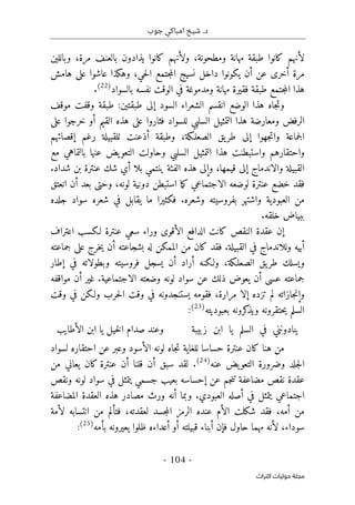 ‫جوب‬ ‫امباكي‬ ‫شيخ‬ .‫د‬
-
104
-
‫اﻟﺘﺮاث‬ ‫ﺣﻮﻟﻴﺎت‬ ‫ﻣﺠﻠﺔ‬
‫وباللين‬ ،‫مرة‬ ‫بالعنف‬ ‫يذادون‬ ‫كانوا‬ ‫ولأنهم‬ ،‫ومطحونة‬ ‫مهانة‬ ‫طبقة‬ ‫كانوا‬ ‫لأنهم‬
‫أخر‬ ‫مرة‬
‫هامش‬ ‫على‬ ‫عاشوا‬ ‫وهكذا‬ ،‫حي‬‫ل‬‫ا‬ ‫جتمع‬‫م‬‫ال‬ ‫نسيج‬ ‫داخل‬ ‫يكونوا‬ ‫أن‬ ‫عن‬ ‫ى‬
‫بالسواد‬ ‫نفسه‬ ‫الوقت‬ ‫في‬ ‫ومدموغة‬ ‫مهانة‬ ‫فقيرة‬ ‫طبقة‬ ‫جتمع‬‫م‬‫ال‬ ‫هذا‬
)
22
(
.
‫و‬
‫ا‬ ‫الوضع‬ ‫هذا‬ ‫جاه‬‫ت‬
‫ن‬
‫السود‬ ‫الشعراء‬ ‫قسم‬
‫موقف‬ ‫وقفت‬ ‫طبقة‬ :‫طبقتين‬ ‫إلى‬
‫الرفض‬
‫للسواد‬ ‫السلبي‬ ‫التمثيل‬ ‫هذا‬ ‫ومعارضة‬
‫خرجو‬ ‫أو‬ ‫القيم‬ ‫هذه‬ ‫على‬ ‫فثاروا‬
‫على‬ ‫ا‬
‫ا‬
،‫الصعلـكة‬ ‫يق‬‫طر‬ ‫إلى‬ ‫جهوا‬‫ت‬‫وا‬ ‫جماعة‬‫ل‬
‫إقصا‬ ‫رغم‬ ‫للقبيلة‬ ‫أذعنت‬ ‫وطبقة‬
‫ئ‬
‫هم‬
‫مع‬ ‫بالتماهي‬ ‫عنها‬ ‫يض‬‫التعو‬ ‫وحاولت‬ ‫السلبي‬ ‫التمثيل‬ ‫هذا‬ ‫واستبطنت‬ ‫واحتقارهم‬
‫شداد‬ ‫بن‬ ‫عنترة‬ ‫شك‬ ‫أي‬ ‫بلا‬ ‫ينتمي‬ ‫الفئة‬ ‫هذه‬ ‫وإلى‬ ،‫قيمها‬ ‫إلى‬ ‫والاندماج‬ ‫القبيلة‬
.
‫استبط‬ ‫ما‬‫ك‬ ‫الاجتماعي‬ ‫لوضعه‬ ‫عنترة‬ ‫خضع‬ ‫فقد‬
‫انعتق‬ ‫أن‬ ‫بعد‬ ‫وحتى‬ ،‫لونه‬ ‫دونية‬ ‫ن‬
‫بف‬ ‫واشتهر‬ ‫العبودية‬ ‫من‬
‫وشعره‬ ‫روسيته‬
.
‫ما‬ ‫فكثيرا‬
‫يقابل‬
‫سواد‬ ‫شعره‬ ‫في‬
‫جلد‬
‫ه‬
‫خلقه‬ ‫ببياض‬
.
‫كان‬ ‫النقص‬ ‫عقدة‬ ‫إن‬
‫ت‬
‫اعتراف‬ ‫لـكسب‬ ‫عنترة‬ ‫سعي‬ ‫وراء‬ ‫الأقوى‬ ‫الدافع‬
‫القبيلة‬ ‫في‬ ‫وللاندماج‬ ‫أبيه‬
.
‫ك‬ ‫فقد‬
‫بشجاعته‬ ‫له‬ ‫الممكن‬ ‫من‬ ‫ان‬
‫على‬ ‫خرج‬‫ي‬ ‫أن‬
‫جماعته‬
‫ط‬ ‫ويسلك‬
‫إطار‬ ‫في‬ ‫وبطولاته‬ ‫فروسيته‬ ‫يسجل‬ ‫أن‬ ‫أراد‬ ‫ولـكنه‬ ،‫الصعلـكة‬ ‫يق‬‫ر‬
‫الاجتماعية‬ ‫وضعته‬ ‫لونه‬ ‫سواد‬ ‫عن‬ ‫ذلك‬ ‫يعوض‬ ‫أن‬ ‫عسى‬ ‫جماعته‬
.
‫مواقفه‬ ‫أن‬ ‫غير‬
‫وقت‬ ‫في‬ ‫ولـكن‬ ‫حرب‬‫ل‬‫ا‬ ‫وقت‬ ‫في‬ ‫يستنجدونه‬ ‫فقومه‬ ،‫مرارة‬ ‫إلا‬ ‫تزده‬ ‫لم‬ ‫جازاته‬‫ن‬‫وإ‬
‫بعبوديته‬ ‫كرونه‬
‫ويذ‬ ‫حتقرونه‬‫ي‬ ‫السلم‬
)
23
(
:
‫ا‬ ‫يا‬ ‫السلم‬ ‫في‬ ‫ينادونني‬
‫زبيبة‬ ‫بن‬
‫الأطايب‬ ‫ابن‬ ‫يا‬ ‫خيل‬‫ل‬‫ا‬ ‫صدام‬ ‫وعند‬
‫للغ‬ ‫حساسا‬ ‫عنترة‬ ‫كان‬ ‫هنا‬ ‫من‬
‫احتقاره‬ ‫عن‬ ‫وعبر‬ ‫الأسود‬ ‫لونه‬ ‫جاه‬‫ت‬ ‫اية‬
‫ل‬
‫سواد‬
‫عنه‬ ‫يض‬‫التعو‬ ‫وضرورة‬ ‫جلد‬‫ل‬‫ا‬
)
24
(
.
‫من‬ ‫يعاني‬ ‫كان‬ ‫عنترة‬ ‫أن‬ ‫قلنا‬ ‫أن‬ ‫سبق‬ ‫لقد‬
‫ونقص‬ ‫لونه‬ ‫سواد‬ ‫في‬ ‫يتمثل‬ ‫جسمي‬ ‫بعيب‬ ‫إحساسه‬ ‫عن‬ ‫جم‬‫ن‬‫ت‬ ‫مضاعفة‬ ‫نقص‬ ‫عقدة‬
‫يت‬ ‫اجتماعي‬
‫العبودي‬ ‫أصله‬ ‫في‬ ‫مثل‬
.
‫المضاعفة‬ ‫العقدة‬ ‫هذه‬ ‫مصادر‬ ‫ورث‬ ‫أنه‬ ‫وبما‬
‫لأمة‬ ‫انتسابه‬ ‫من‬ ‫فتألم‬ ،‫لعقدته‬ ‫جسد‬‫م‬‫ال‬ ‫الرمز‬ ‫عنده‬ ‫الأم‬ ‫شكلت‬ ‫فقد‬ ،‫أمه‬ ‫من‬
‫بأمه‬ ‫يعيرونه‬ ‫ظلوا‬ ‫أعداءه‬ ‫أو‬ ‫قبيلته‬ ‫أبناء‬ ‫فإن‬ ‫حاول‬ ‫مهما‬ ‫لأنه‬ ،‫سوداء‬
)
25
(
:
 