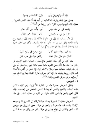 ‫شداد‬ ‫بن‬ ‫عنترة‬ ‫عند‬ ‫النقص‬ ‫عقدة‬
-
105
-
‫اﻟﻌﺪد‬
24
‫ﺳﺒﺘﻤﺒﺮ‬ ،
2024
‫بأمي‬ ‫يعيبونني‬ ‫أمسوا‬ ‫وقد‬
‫وحلوا‬ ‫عقدوا‬ ‫كلما‬ ‫ولوني‬
‫وح‬
‫أ‬ ‫إلى‬ ‫الانتساب‬ ‫بشرف‬ ‫يفتخر‬ ‫حين‬ ‫تى‬
‫يف‬‫الشر‬ ‫النسب‬ ‫هذا‬ ‫أن‬ ‫جد‬‫ي‬ ‫بيه‬
‫معلول‬
‫أمه‬ ‫عن‬ ‫ورثهما‬ ‫الذين‬ ‫اللون‬ ‫وسواد‬ ‫العبودية‬ ‫بذل‬
)
26
(
:
‫عبس‬ ‫خير‬ ‫من‬ ‫فتى‬ ‫يقدمه‬
‫حام‬ ‫آل‬ ‫من‬ ‫وأمه‬ ‫أبوه‬
‫نوح‬ ‫ابن‬ ‫حام‬ ‫بني‬ ‫من‬ ‫جوز‬‫ع‬
‫المقام‬ ‫جر‬‫ح‬ ‫جبينها‬ ‫كان‬
‫ر‬ ‫إذا‬ ‫دلالته‬ ‫له‬ ‫حام‬ ‫بني‬ ‫إلى‬ ‫أمه‬ ‫انتساب‬ ‫كر‬
‫ذ‬ ‫إن‬
‫أسط‬ ‫إلى‬ ‫جعنا‬
‫نوح‬ ‫ورة‬
‫الثلاثة‬ ‫وأبنائه‬
‫بالعبودية‬ ‫عليه‬ ‫ودعا‬ ‫حام‬ ‫ابنه‬ ‫فيها‬ ‫لعن‬ ‫والتي‬
.
‫عنترة‬ ‫بغض‬ ‫من‬ ‫وكان‬
‫وتهكم‬ ‫جاها‬‫ه‬ ‫أن‬ ‫السوداء‬ ‫أمه‬ ‫واحتقار‬ ‫للونه‬
‫من‬
‫ها‬
)
27
(
:
‫كأنها‬ ‫جبين‬‫ل‬‫ا‬ ‫سوداء‬ ‫ابن‬ ‫وأنا‬
‫المنزل‬ ‫رسوم‬ ‫في‬ ‫ترعرع‬ ‫ضبع‬
‫نعامة‬ ‫ساق‬ ‫مثل‬ ‫منها‬ ‫الساق‬
‫فلفل‬ ‫حب‬ ‫مثل‬ ‫منها‬ ‫والشعر‬
‫الاجتماعي‬ ‫والنبذ‬ ‫بالدونية‬ ‫والإحساس‬ ‫النقص‬ ‫عقدة‬ ‫آثار‬ ‫من‬ ‫كان‬ ‫وقد‬
‫ذاتيا‬ ‫خصيا‬‫ش‬ ‫طابعا‬ ‫لشعره‬ ‫جعل‬ ‫أن‬ ‫عنترة‬ ‫منه‬ ‫عانى‬ ‫الذي‬
.
‫يبقى‬ ‫أن‬ ‫اختار‬ ‫وإن‬ ‫فهو‬
‫إليها‬ ‫بالانتماء‬ ‫ومعتزا‬ ‫معها‬ ‫متماهيا‬ ،‫قبيلته‬ ‫إطار‬ ‫في‬
،
‫الأحيان‬ ‫أغلب‬ ‫في‬ ‫شعره‬ ‫فإن‬
‫يعت‬ ‫ولم‬ ‫ذاتي‬ ‫شعر‬
‫إلا‬ ‫عادة‬ ‫بقبيلته‬ ‫ز‬
"
‫ضيم‬ ‫لدفع‬ ‫بينها‬ ‫فيما‬ ‫القبيلة‬ ‫تعاون‬ ‫معرض‬ ‫في‬
‫والقتال‬ ‫الهجوم‬ ‫معرض‬ ‫في‬ ‫أو‬ ‫مكروه‬ ‫أو‬
"
)
28
(
.
4
-
:‫يض‬‫التعو‬
‫الذي‬ ‫الموقف‬ ‫وهو‬ ،‫ية‬‫الأدلير‬ ‫ية‬‫النظر‬ ‫في‬ ‫هاما‬ ‫عنصرا‬ ‫يض‬‫التعو‬ ‫يشكل‬
‫بالن‬ ‫بالشعور‬ ‫المصاب‬ ‫خذه‬‫ت‬‫ي‬
‫المؤلم‬ ‫إحساسه‬ ‫من‬ ‫للتخلص‬ ‫النقص‬ ‫بعقدة‬ ‫أو‬ ‫قص‬
.
‫شعور‬ ‫فكل‬
‫م‬ ‫سلوك‬ ‫يقابله‬ ‫والنقص‬ ‫بالعجز‬
‫حاولة‬‫م‬ ‫في‬ ‫الفرد‬ ‫ن‬
‫هذا‬ ‫على‬ ‫التغلب‬
‫الشعو‬
:‫ر‬
‫وضعه‬ ‫الذي‬ ‫المستوى‬ ‫إلى‬ ‫الارتفاع‬ ‫منها‬ ‫يهدف‬ ‫ية‬‫شعور‬ ‫لا‬ ‫حاولة‬‫م‬ ‫يض‬‫التعو‬
‫بنفسه‬ ‫الإنسان‬
.
‫يض‬‫تعو‬ ‫حو‬‫ن‬ ‫يميل‬ ‫فهو‬ ‫معين‬ ‫موقف‬ ‫في‬ ‫بالعجز‬ ‫الفرد‬ ‫شعر‬ ‫ما‬ ‫فإذا‬
‫ي‬ ‫حتى‬ ‫آخر‬ ‫موقف‬ ‫في‬ ‫وتفوق‬ ‫جاح‬‫ن‬ ‫إلى‬ ‫والفشل‬ ‫العجز‬ ‫ذلك‬
‫التوتر‬ ‫حدة‬ ‫من‬ ‫قلل‬
 