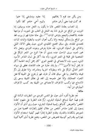 ‫جوب‬ ‫امباكي‬ ‫شيخ‬ .‫د‬
-
108
-
‫اﻟﺘﺮاث‬ ‫ﺣﻮﻟﻴﺎت‬ ‫ﻣﺠﻠﺔ‬
‫خالفهم‬‫ي‬ ‫لا‬ ‫قوم‬ ‫عبد‬ ‫يكن‬ ‫ومن‬
‫عتبوا‬ ‫إذا‬ ‫ويسترضي‬ ‫جفوه‬ ‫إذا‬
‫جمالهم‬ ‫أرعى‬ ‫مضى‬ ‫فيما‬ ‫كنت‬ ‫قد‬
‫نكبوا‬ ‫كلما‬ ‫حماهم‬ ‫أحمي‬ ‫واليوم‬
‫إما‬ :‫بوسيلتين‬ ‫عنده‬ ‫الفعل‬ ‫رد‬ ‫يكون‬ ‫ما‬ ‫غالبا‬ ‫النقص‬ ‫بعقدة‬ ‫المصاب‬ ‫إن‬
‫مواجهة‬ ‫أو‬ ،‫شعوره‬ ‫على‬ ‫التغلب‬ ‫في‬ ‫الفشل‬ ‫بعد‬ ‫شاذ‬ ‫يق‬‫طر‬ ‫عن‬ ‫الواقع‬ ‫من‬ ‫الهروب‬
‫الذات‬ ‫وفرض‬ ‫والتبجح‬ ‫بالاقتحام‬ ‫عقدته‬
)
42
(
.
‫فهو‬ ‫عنترة‬ ‫حالة‬ ‫وفي‬
‫قط‬ ‫يهرب‬ ‫لم‬
‫يستكن‬ ‫ولم‬ ‫الواقع‬ ‫من‬
‫الذات‬ ‫وإثبات‬ ‫والبطولة‬ ‫حرب‬‫ل‬‫ا‬ ‫أهوال‬ ‫ركب‬ ‫وإنما‬ ‫لوضعه‬
‫لعقدته‬ ‫للتصدي‬
.
‫القبلي‬ ‫الانتماء‬ ‫يطغى‬ ‫حيث‬ ‫العربي‬ ‫التقليدي‬ ‫جتمع‬‫م‬‫ال‬ ‫سياق‬ ‫وفي‬
‫ذاته‬ ‫جعل‬‫ي‬‫و‬ ‫الفردي‬ ‫وجوده‬ ‫يفرض‬ ‫عنترة‬ ‫جد‬‫ن‬ ،‫الفردي‬ ‫السلوك‬ ‫على‬ ‫جماعي‬‫ل‬‫وا‬
‫شعره‬ ‫حور‬‫م‬
.
‫عل‬ ‫المرتكز‬ ‫الشعر‬ ‫من‬ ‫النوع‬ ‫هذا‬ ‫أن‬ ‫بدوي‬ ‫عبده‬ ‫الباحث‬ ‫ويرى‬
‫ى‬
‫الأسود‬ ‫الشاعر‬ ‫لسان‬ ‫على‬ ‫أكثر‬ ‫جاء‬ ‫وأنه‬ ،‫العربي‬ ‫الشعر‬ ‫في‬ ‫قليلا‬ ‫ظل‬ ‫الشخصية‬
‫الذي‬
،
‫العربي‬ ‫جتمع‬‫م‬‫ال‬ ‫في‬ ‫الاجتماعي‬ ‫نبذه‬ ‫بسبب‬
"
‫أكثر‬ ‫خاصة‬‫ل‬‫ا‬ ‫أزمته‬ ‫يحمل‬ ‫كان‬
‫الآخرين‬ ‫أزمة‬ ‫يحمل‬ ‫مما‬
"
)
43
(
.
‫ديوانه‬ ‫في‬ ‫فطغى‬ ،‫القاعدة‬ ‫هذه‬ ‫عن‬ ‫عنترة‬ ‫يشذ‬ ‫ولم‬
‫المرتكز‬ ‫الغنائي‬ ‫الشعر‬
‫وبطولات‬ ‫ذاته‬ ‫على‬
‫ومغامراته‬ ‫حربية‬‫ل‬‫ا‬ ‫ه‬
.
‫كر‬
‫ذ‬ ‫إلى‬ ‫تطرق‬ ‫وإذا‬
‫بها‬ ‫والافتخار‬ ‫قبيلته‬
‫ف‬
‫غارة‬ ‫أو‬ ‫قتال‬ ‫سياق‬ ‫في‬
.
‫ف‬
‫هو‬
‫ع‬ ‫خرج‬‫ي‬ ‫لم‬
‫لى‬
‫فعل‬ ‫ما‬‫ك‬ ‫القبيلة‬
‫جل‬‫س‬ ‫وإنما‬ ‫الصعاليك‬ ‫الشعراء‬
‫طموحه‬
‫إلى‬
‫جد‬‫م‬‫ال‬
‫إلى‬ ‫وسعى‬ ‫القبيلة‬ ‫نطاق‬ ‫في‬
‫و‬ ‫فيها‬ ‫الاندماج‬
‫كس‬
‫الاجتماعي‬ ‫الاعتراف‬ ‫ب‬
‫القبيلة‬ ‫من‬
‫كسب‬ ‫بعد‬
‫الاعتراف‬
‫البيولو‬
‫أبيه‬ ‫من‬ ‫جي‬
.
‫خاتمة‬
:
‫عد‬
ُ ‫ت‬
‫التي‬ ‫الرائدة‬ ‫يات‬‫النظر‬ ‫من‬ ‫الفردي‬ ‫النفس‬ ‫علم‬ ‫حول‬ ‫أدلير‬ ‫ألفرد‬ ‫ية‬‫نظر‬
‫البشري‬ ‫السلوك‬ ‫لدوافع‬ ‫ًا‬‫ق‬‫عمي‬ ‫ًا‬‫م‬‫فه‬ ‫تقدم‬
.
‫"عقدة‬ ‫مفهوم‬ ‫على‬ ‫ية‬‫النظر‬ ‫هذه‬ ‫كز‬
‫تر‬
‫الأفراد‬ ‫أن‬ ‫أدلير‬ ‫يرى‬ ‫حيث‬ ،‫البشري‬ ‫للسلوك‬ ‫رئيسية‬ ‫كدوافع‬ ‫يض‬‫والتعو‬ "‫النقص‬
‫ال‬ ‫مشاعر‬ ‫جاوز‬‫ت‬ ‫إلى‬ ‫يسعون‬
‫تعزز‬ ‫خصية‬‫ش‬ ‫جازات‬‫ن‬‫إ‬ ‫حقيق‬‫ت‬ ‫خلال‬ ‫من‬ ‫نقص‬
‫من‬
‫والقدرة‬ ‫بالـكفاءة‬ ‫شعورهم‬
.
‫ية‬‫النظر‬ ‫وتقدم‬
‫الأفراد‬ ‫استخدام‬ ‫كيفية‬ ‫لفهم‬ ‫ًا‬‫ر‬‫إطا‬
‫النقص‬ ‫عن‬ ‫يض‬‫للتعو‬ ‫كوسيلة‬ ‫وقدراتهم‬ ‫لمهاراتهم‬
.
‫و‬
‫كبيرة‬‫أهمية‬ ‫أدلير‬ ‫ية‬‫نظر‬ ‫تضع‬
 