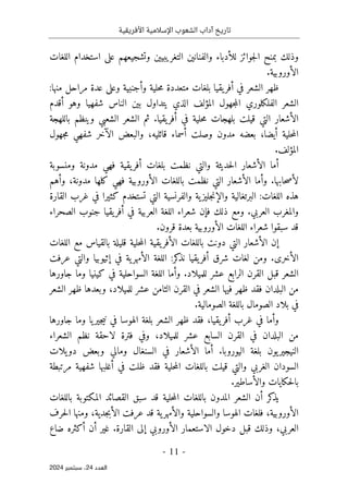 ‫األفريقية‬ ‫اإلسالمية‬ ‫الشعوب‬ ‫آداب‬ ‫تاريخ‬
- 11 -
‫اﻟﻌﺪد‬
24
‫ﺳﺒﺘﻤﺒﺮ‬ ،
2024
‫للأدباء‬ ‫جوائز‬‫ل‬‫ا‬ ‫بمنح‬ ‫وذلك‬
‫والفنانين‬
‫اللغات‬ ‫استخدام‬ ‫على‬ ‫وتشجيعهم‬ ‫التغريبيين‬
.‫الأوروبية‬
:‫منها‬ ‫مراحل‬ ‫عدة‬ ‫وعلى‬ ‫وأجنبية‬ ‫حلية‬‫م‬ ‫متعددة‬ ‫بلغات‬ ‫يقيا‬‫أفر‬ ‫في‬ ‫الشعر‬ ‫ظهر‬
‫أقدم‬ ‫وهو‬ ‫شفهيا‬ ‫الناس‬ ‫بين‬ ‫يتداول‬ ‫الذي‬ ‫المؤلف‬ ‫جهول‬‫م‬‫ال‬ ‫الفلكلوري‬ ‫الشعر‬
‫بلهجات‬ ‫قيلت‬ ‫التي‬ ‫الأشعار‬
‫باللهجة‬ ‫وينظم‬ ‫الشعبي‬ ‫الشعر‬ ‫ثم‬ .‫يقيا‬‫أفر‬ ‫في‬ ‫حلية‬‫م‬
‫جهول‬‫م‬ ‫شفهي‬ ‫الآخر‬ ‫والبعض‬ ،‫قائليه‬ ‫أسماء‬ ‫وصلت‬ ‫مدون‬ ‫بعضه‬ ،‫أيضا‬ ‫حلية‬‫م‬‫ال‬
.‫المؤلف‬
‫ومنسوبة‬ ‫مدونة‬ ‫فهي‬ ‫يقية‬‫أفر‬ ‫بلغات‬ ‫نظمت‬ ‫والتي‬ ‫حديثة‬‫ل‬‫ا‬ ‫الأشعار‬ ‫أما‬
‫وأه‬ ،‫مدونة‬ ‫كلها‬ ‫فهي‬ ‫الأوروبية‬ ‫باللغات‬ ‫نظمت‬ ‫التي‬ ‫الأشعار‬ ‫وأما‬ .‫حابها‬‫ص‬‫لأ‬
‫م‬
‫القارة‬ ‫غرب‬ ‫في‬ ‫كثيرا‬ ‫تستخدم‬ ‫التي‬ ‫والفرنسية‬ ‫ية‬‫جليز‬‫ن‬‫والإ‬ ‫البرتغالية‬ :‫اللغات‬ ‫هذه‬
‫الصحراء‬ ‫جنوب‬ ‫يقيا‬‫أفر‬ ‫في‬ ‫العربية‬ ‫اللغة‬ ‫شعراء‬ ‫فإن‬ ‫ذلك‬ ‫ومع‬ .‫العربي‬ ‫والمغرب‬
.‫قرون‬ ‫بعدة‬ ‫الأوروبية‬ ‫اللغات‬ ‫شعراء‬ ‫سبقوا‬ ‫قد‬
‫م‬ ‫بالقياس‬ ‫قليلة‬ ‫حلية‬‫م‬‫ال‬ ‫يقية‬‫الأفر‬ ‫باللغات‬ ‫دونت‬ ‫التي‬ ‫الأشعار‬ ‫إن‬
‫اللغات‬ ‫ع‬
‫عرفت‬ ‫والتي‬ ‫إثيوبيا‬ ‫في‬ ‫ية‬‫الأمهر‬ ‫اللغة‬ :‫كر‬
‫نذ‬ ‫يقيا‬‫أفر‬ ‫شرق‬ ‫لغات‬ ‫ومن‬ .‫الأخرى‬
‫جاورها‬ ‫وما‬ ‫كينيا‬ ‫في‬ ‫السواحلية‬ ‫اللغة‬ ‫وأما‬ .‫للميلاد‬ ‫عشر‬ ‫الرابع‬ ‫القرن‬ ‫قبل‬ ‫الشعر‬
‫الشعر‬ ‫ظهر‬ ‫وبعدها‬ ،‫للميلاد‬ ‫عشر‬ ‫الثامن‬ ‫القرن‬ ‫في‬ ‫الشعر‬ ‫فيها‬ ‫ظهر‬ ‫فقد‬ ‫البلدان‬ ‫من‬
‫باللغة‬ ‫الصومال‬ ‫بلاد‬ ‫في‬
.‫الصومالية‬
‫جاورها‬ ‫وما‬ ‫يا‬‫جير‬‫ي‬‫ن‬ ‫في‬ ‫الهوسا‬ ‫بلغة‬ ‫الشعر‬ ‫ظهر‬ ‫فقد‬ ،‫يقيا‬‫أفر‬ ‫غرب‬ ‫في‬ ‫وأما‬
‫الشعراء‬ ‫نظم‬ ‫لاحقة‬ ‫فترة‬ ‫وفي‬ ،‫للميلاد‬ ‫عشر‬ ‫السابع‬ ‫القرن‬ ‫في‬ ‫البلدان‬ ‫من‬
‫يلات‬‫دو‬ ‫وبعض‬ ‫ومالي‬ ‫السنغال‬ ‫في‬ ‫الأشعار‬ ‫أما‬ .‫اليوروبا‬ ‫بلغة‬ ‫يون‬‫النيجير‬
‫حلية‬‫م‬‫ال‬ ‫باللغات‬ ‫قيلت‬ ‫والتي‬ ‫الغربي‬ ‫السودان‬
‫مرتبطة‬ ‫شفهية‬ ‫أغلبها‬ ‫في‬ ‫ظلت‬ ‫فقد‬
.‫والأساطير‬ ‫حكايات‬‫ل‬‫با‬
‫باللغات‬ ‫المكتوبة‬ ‫القصائد‬ ‫سبق‬ ‫قد‬ ‫حلية‬‫م‬‫ال‬ ‫باللغات‬ ‫المدون‬ ‫الشعر‬ ‫أن‬ ‫كر‬
‫يذ‬
‫ية‬‫والأمهر‬ ‫والسواحلية‬ ‫الهوسا‬ ‫فلغات‬ ،‫الأوروبية‬
‫قد‬
‫حرف‬‫ل‬‫ا‬ ‫ومنها‬ ،‫جدية‬‫ب‬‫الأ‬ ‫عرفت‬
،‫العربي‬
‫وذلك‬
‫أن‬ ‫غير‬ .‫القارة‬ ‫إلى‬ ‫الأوروبي‬ ‫الاستعمار‬ ‫دخول‬ ‫قبل‬
‫ضاع‬ ‫أكثره‬
 