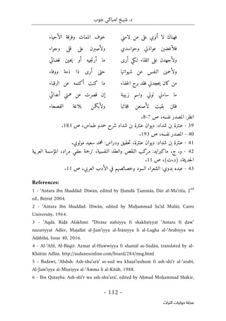 ‫جوب‬ ‫امباكي‬ ‫شيخ‬ .‫د‬
-
112
-
‫اﻟﺘﺮاث‬ ‫ﺣﻮﻟﻴﺎت‬ ‫ﻣﺠﻠﺔ‬
‫أ‬ ‫لا‬ ‫فهناك‬
‫لامني‬ ‫من‬ ‫على‬ ‫لوي‬
‫الأحياء‬ ‫وفرقة‬ ‫الممات‬ ‫خوف‬
‫وحواسدي‬ ‫عواذلي‬ ‫فلأغضبن‬
‫وجواء‬ ‫قلى‬ ‫على‬ ‫ولأصبرن‬
‫أرى‬ ‫لـكي‬ ‫اللقاء‬ ‫على‬ ‫ولأجهدن‬
‫قضائي‬ ‫ـين‬‫ح‬‫ي‬ ‫أو‬ ‫جيه‬‫ت‬‫أر‬ ‫ما‬
‫شهواتها‬ ‫عن‬ ‫النفس‬ ‫ولأحمين‬
‫ووفاء‬ ‫ذمة‬ ‫ذا‬ ‫أرى‬ ‫حتى‬
‫خفاء‬‫ل‬‫ا‬ ‫برح‬ ‫فقد‬ ‫حجدني‬‫ي‬ ‫كان‬ ‫من‬
‫الرقباء‬ ‫عن‬ ‫أكتمه‬ ‫كنت‬ ‫ما‬
‫زبيبة‬ ‫واسم‬ ‫لوني‬ ‫ساءني‬ ‫ما‬
‫أعدائي‬ ‫همتي‬ ‫عن‬ ‫قصرت‬ ‫إن‬
‫جائبا‬‫ع‬ ‫لأصنعن‬ ‫بقيت‬ ‫فلئن‬
‫الفصحاء‬ ‫بلاغة‬ ‫ولأبكمن‬
‫ص‬ ،‫نفسه‬ ‫المصدر‬ :‫انظر‬
7
-
8
.
39
-
‫عنت‬ ‫ديوان‬ :‫شداد‬ ‫بن‬ ‫عنترة‬
‫ص‬ ،‫طماس‬ ‫حمدو‬ ‫شرح‬ ‫شداد‬ ‫بن‬ ‫رة‬
183
.
40
-
‫ص‬ ،‫نفسه‬ ‫المصدر‬
193
.
- 41
‫حقيق‬‫ت‬ ،‫عنترة‬ ‫ديوان‬ :‫شداد‬ ‫بن‬ ‫عنترة‬
‫مولوي‬ ‫سعيد‬ ‫محمد‬ :‫ودراس‬
.
42
-
‫و‬
.
‫ج‬
.
‫العربية‬ ‫المؤسسة‬ ،‫مراد‬ ‫حلمي‬ ‫ترجمة‬ ،‫النفسية‬ ‫والعقد‬ ‫النقص‬ ‫مركب‬ :‫ماكبرايد‬
‫)د‬ ،‫حديثة‬‫ل‬‫ا‬
.
‫ص‬ ،(‫ت‬
11
.
43
-
‫ص‬ ،‫العربي‬ ‫الأدب‬ ‫في‬ ‫وخصائصهم‬ ‫السود‬ ‫الشعراء‬ :‫بدوي‬ ‫عبده‬
11
.
References:
1 - ‘Antara ibn Shaddād: Dīwān, edited by Ḥamdū Ṭammās, Dār al-Ma‘rifa, 2
nd
ed., Beirut 2004.
2 - ‘Antara ibn Shaddād: Dīwān, edited by Muḥammad Sa‘īd Mulūī, Cairo
University, 1964.
3 - ‘Aqdā, Riḍā Afakhmī: “Dirāsa nafsiyya fi shakhṣiyyat ‘Antara fī ḍaw’
nazariyyat Adler, Majallat al-Jam‘iyya al-Īrāniyya li al-Lugha al-‘Arabiyya wa
Ādābihā, Issue 40, 2016.
4 - Al-‘Afīf, Al-Bāqir: Azmat al-Huwwiyya fī shamāl as-Sudān, translated by al-
Khātim Adlān. http://sudanesonline.com/board/284/msg.html
5 - Badawī, ‘Abduh: Ash-shu‘arā’ as-sud wa khaṣā’iṣuhum fī ash-shi‘r al-‘arabī,
Al-Jam‘iyya al-Miṣriyya al-‘Āmma li al-Kitāb, 1988.
6 - Ibn Qutayba: Ash-shi‘r wa ash-shu‘arā’, edited by Aḥmad Moḥammad Shākir,
 