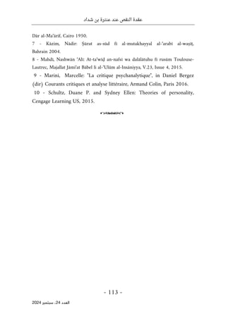 ‫شداد‬ ‫بن‬ ‫عنترة‬ ‫عند‬ ‫النقص‬ ‫عقدة‬
-
113
-
‫اﻟﻌﺪد‬
24
‫ﺳﺒﺘﻤﺒﺮ‬ ،
2024
Dār al-Ma‘ārif, Cairo 1950.
7 - Kāzim, Nādir: Ṣūrat as-sūd fī al-mutakhayyal al-‘arabī al-waṣīṭ,
Bahrain 2004.
8 - Mahdī, Nashwān ‘Alī: At-ta‘wīḍ an-nafsī wa dalālātuhu fī rusūm Toulouse-
Lautrec, Majallat Jāmi‘at Bābel li al-‘Ulūm al-Insāniyya, V.23, Issue 4, 2015.
9 - Marini, Marcelle: "La critique psychanalytique", in Daniel Bergez
(dir) Courants critiques et analyse littéraire, Armand Colin, Paris 2016.
10 - Schultz, Duane P. and Sydney Ellen: Theories of personality,
Cengage Learning US, 2015.
o
 