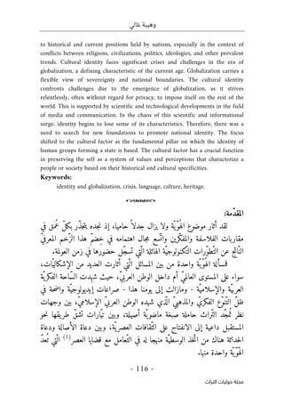 ‫غالي‬ ‫وهيبة‬
-
116
-
‫اﻟﺘﺮاث‬ ‫ﺣﻮﻟﻴﺎت‬ ‫ﻣﺠﻠﺔ‬
to historical and current positions held by nations, especially in the context of
conflicts between religions, civilizations, politics, ideologies, and other prevalent
trends. Cultural identity faces significant crises and challenges in the era of
globalization, a defining characteristic of the current age. Globalization carries a
flexible view of sovereignty and national boundaries. The cultural identity
confronts challenges due to the emergence of globalization, as it strives
relentlessly, often without regard for privacy, to impose itself on the rest of the
world. This is supported by scientific and technological developments in the field
of media and communication. In the chaos of this scientific and informational
surge, identity begins to lose some of its characteristics. Therefore, there was a
need to search for new foundations to promote national identity. The focus
shifted to the cultural factor as the fundamental pillar on which the identity of
human groups forming a state is based. The cultural factor has a crucial function
in preserving the self as a system of values and perceptions that characterize a
people or society based on their historical and cultural specificities.
Keywords:
identity and globalization, crisis, language, culture, heritage.
o
:‫ّمة‬‫د‬‫المق‬
‫ا‬ ‫موضوع‬ ‫أثار‬ ‫لقد‬
‫و‬ ‫ّة‬ ‫ّي‬‫و‬ُ ‫له‬
‫ّر‬‫ذ‬‫ج‬‫ت‬‫ي‬ ‫جده‬‫ن‬ ‫إذ‬ ،‫حاميا‬ً ‫جدلا‬ ‫يزال‬ ‫لا‬
‫في‬ ‫ُمق‬‫ع‬ ّ‫ل‬‫بك‬
‫ّرين‬‫ك‬‫والمف‬ ‫الفلاسفة‬ ‫مقاربات‬
‫و‬
ّ‫ي‬‫المعرف‬ ‫ّخم‬‫الز‬ ‫هذا‬ ّ‫م‬‫ِض‬‫خ‬ ‫في‬ ‫اهتمامه‬ ‫جال‬‫م‬ ‫سع‬
ّ ‫ات‬
.‫العولمة‬ ‫زمن‬ ‫في‬ ‫حضورها‬ ‫ّل‬‫ج‬‫تس‬ ‫ّتي‬ ‫ال‬ ‫الهائلة‬ ‫ّة‬‫ّكنولوجي‬‫الت‬ ‫ّرات‬‫و‬‫ّط‬‫الت‬ ‫عن‬ ‫اتج‬ّ‫الن‬
ّ‫ّي‬‫و‬ُ ‫اله‬ ‫فمسألة‬
‫ات‬ّ‫الإشكالي‬ ‫من‬ ‫العديد‬ ‫أثارت‬ ‫ّتي‬ ‫ال‬ ‫المسائل‬ ‫بين‬ ‫من‬ ‫واحدة‬ ‫ة‬
،
‫ّة‬‫ي‬‫الفكر‬ ‫ّاحة‬‫س‬‫ال‬ ‫ِدت‬‫ه‬‫ش‬ ‫حيث‬ ،ّ‫ي‬‫العرب‬ ‫الوطن‬ ‫داخل‬ ‫أم‬ ّ‫ي‬‫العالم‬ ‫المستوى‬ ‫على‬ ‫سواء‬
‫ّة‬‫والإسلامي‬ ‫ّة‬‫ي‬‫العرب‬
-
‫هذا‬ ‫يومنا‬ ‫إلى‬ ‫ومازالت‬
-
‫في‬ ‫حة‬‫ض‬‫وا‬ ‫ّة‬‫إيديولوجي‬ ‫صراعات‬
‫الوطن‬ ‫شهده‬ ‫ذي‬
ّ ‫ال‬ ّ‫ي‬‫والمذهب‬ ّ‫الفكري‬ ‫ّع‬‫و‬‫ّن‬‫الت‬ ّ‫ل‬‫ظ‬
‫وجهات‬ ‫بين‬ ،ّ‫ي‬‫الإسلام‬ ّ‫ي‬‫العرب‬
‫حو‬‫ن‬ ‫يقها‬‫طر‬ ّ‫تشق‬ ‫ّارات‬‫ي‬‫ت‬ ‫وبين‬ ،‫أصيلة‬ ‫ّة‬‫ي‬‫ماضو‬ ‫صبغة‬ ‫حاملة‬ ‫ّراث‬‫ت‬‫ال‬ ‫ّد‬‫ج‬‫م‬ُ ‫ت‬ ‫نظر‬
‫ودعاة‬ ‫الأصالة‬ ‫دعاة‬ ‫وبين‬ ،‫ّة‬ ‫ي‬‫العصر‬ ‫ّقافات‬‫الث‬ ‫على‬ ‫الانفتاح‬ ‫إلى‬ ‫داعية‬ ‫المستقبل‬
‫العصر‬ ‫قضايا‬ ‫مع‬ ‫ّعامل‬‫الت‬ ‫في‬ ‫له‬ ‫منهجا‬ ‫ّة‬‫الوسطي‬ ‫خذ‬ّ‫ات‬ ‫من‬ ‫هناك‬ ‫حداثة‬‫ل‬‫ا‬
)
1
(
‫ّتي‬ ‫ال‬
ّ‫د‬‫ع‬
ُ ‫ت‬
‫منها‬ ‫واحدة‬ ‫ّة‬ ‫ّي‬‫و‬ّ‫ه‬‫ال‬
.
 