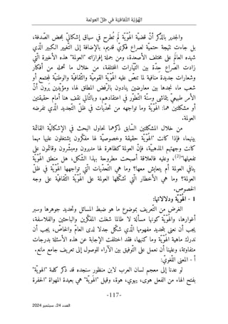 ‫العو‬ ّ‫ظل‬ ‫في‬ ‫ة‬ ّ‫قافي‬ّ‫الث‬ ‫ة‬ّ‫ي‬ ّ‫و‬ ُ
‫اله‬
‫لمة‬
-
117
-
‫اﻟﻌﺪد‬
24
‫ﺳﺒﺘﻤﺒﺮ‬ ،
2024
،‫دفة‬ ّ‫الص‬ ‫حض‬‫م‬‫ب‬ ّ‫ي‬‫إشكال‬ ‫سياق‬ ‫في‬ ‫طرح‬
ُ ‫ت‬ ‫م‬َ ‫ل‬ ‫ّة‬ ‫ّي‬‫و‬ُ ‫اله‬ ‫ّة‬‫قضي‬ ّ‫ن‬‫أ‬ ‫كر‬
ّ‫ذ‬‫بال‬ ‫جدير‬‫ل‬‫وا‬
‫ذي‬
ّ ‫ال‬ ‫الـكبير‬ ‫ّغيير‬‫الت‬ ‫إلى‬ ‫بالإضافة‬ ،‫قديم‬ ّ‫فكري‬ ‫لصراع‬ ‫ّة‬‫حتمي‬ ‫نتيجة‬ ‫جاءت‬ ‫بل‬
‫ّتي‬ ‫ال‬ ‫الأخيرة‬ ‫هذه‬ "‫"العولمة‬ ‫إفرازاته‬ ‫جملة‬ ‫ومن‬ ،‫الأصعدة‬ ‫ختلف‬‫م‬ ‫على‬ ‫م‬َ ‫العال‬ ‫شهده‬
‫أفكار‬ ‫من‬ ‫تحمله‬ ‫ما‬ ‫خلال‬ ‫من‬ ،‫ختلفة‬‫م‬‫ال‬ ‫ّارات‬‫ّي‬‫الت‬ ‫بين‬ ‫ّة‬‫د‬ِ‫ح‬ ‫ّراع‬‫ص‬‫ال‬ ‫زادت‬
‫منافية‬ ‫جديدة‬ ‫وشعارات‬
‫أو‬ ‫جتمع‬‫م‬‫ل‬ ‫ّة‬‫والوطني‬ ‫ّة‬‫ّقافي‬‫والث‬ ‫ّة‬‫القومي‬ ‫ّة‬‫ّي‬‫و‬ُ ‫اله‬ ‫عليه‬ ّ
‫تنص‬ ‫لما‬
ّ‫ن‬‫أ‬ ‫َرون‬ ‫ي‬ ‫ّدين‬‫ومؤي‬ ،‫لها‬ ‫المطلق‬ ‫ّفض‬‫بالر‬ ‫ينادون‬ ‫معارضين‬ ‫بين‬ ‫جدها‬‫ن‬ ،‫ما‬ ‫شعب‬
‫ال‬ ‫ّة‬‫وسن‬ ‫يتماشى‬ ّ‫ي‬‫طبيع‬ ‫الأمر‬
‫حقيقتين‬ ‫أمام‬ ‫هنا‬ ‫نقف‬ ‫ّالي‬‫وبالت‬ ،‫اعتقادهم‬ ‫في‬ ‫ّر‬‫و‬‫ّط‬‫ت‬
‫تفرضه‬ ‫ذي‬
ّ ‫ال‬ ‫ّجديد‬‫الت‬ ّ‫ل‬‫ظ‬ ‫في‬ ‫ّيات‬‫د‬‫ح‬‫ت‬ ‫من‬ ‫تواجهه‬ ‫وما‬ ‫ّة‬ ‫ّي‬‫و‬ُ ‫اله‬ :‫هما‬ ‫مشكلتين‬ ‫أو‬
.‫العولمة‬
‫خلال‬ ‫من‬
‫القائمة‬ ‫ّة‬‫الإشكالي‬ ‫في‬ ‫البحث‬ ‫حاول‬‫ن‬ ‫كرهما‬
‫ذ‬ ‫ّابق‬‫س‬‫ال‬ ‫المشكلتين‬
‫كانت‬ ‫فإذا‬ ،‫بينهما‬
"
‫حقيقة‬ ‫ّة‬ ‫ّي‬‫و‬ُ ‫اله‬
‫ّر‬‫ك‬‫مف‬ ‫لها‬ ‫ّة‬‫وخصوصي‬
‫مهما‬ ‫عليها‬ ‫يشتغلون‬ ‫ون‬
‫كظاهرة‬ ‫العولمة‬ ّ‫ن‬‫فإ‬ ،‫ّة‬‫المذهبي‬ ‫وجهتهم‬ ‫كانت‬
‫مديرون‬ ‫لها‬
‫و‬
‫ّرون‬‫ش‬‫مب‬
‫و‬
‫على‬ ‫قائمون‬
‫تفعيلها‬
"
)
2
(
‫ّة‬‫ّي‬‫و‬ُ ‫اله‬ ‫منطق‬ ‫هل‬ ،‫ّكل‬‫ش‬‫ال‬ ‫بهذا‬ ‫مطروحة‬ ‫أصبحت‬ ‫فالعلاقة‬ ‫وعليه‬ ،
ّ ‫ال‬ ‫ّيات‬‫د‬‫ّح‬‫الت‬ ‫هي‬ ‫وما‬ ‫معها؟‬ ‫يتعايش‬ ‫أم‬ ‫العولمة‬ ‫ينافي‬
ّ‫ل‬‫ظ‬ ‫في‬ ‫ّة‬‫ّي‬‫و‬ُ ‫اله‬ ‫تواجهها‬ ‫تي‬
‫العولمة؟‬
‫وجه‬ ‫على‬ ‫ّة‬‫ّقافي‬‫الث‬ ‫ّة‬ ‫ّي‬‫و‬ُ ‫اله‬ ‫على‬ ‫العولمة‬ ‫ّلها‬‫ك‬‫تش‬ ‫ّتي‬ ‫ال‬ ‫الأخطار‬ ‫هي‬ ‫وما‬
‫خصوص‬‫ل‬‫ا‬
.
1
-
‫ّة‬‫ّي‬‫و‬ُ ‫اله‬
‫و‬
:‫دلالاتها‬
‫وسبر‬ ‫جوهرها‬ ‫حديد‬‫ت‬‫و‬ ‫المسائل‬ ‫ضبط‬ ‫هو‬ ‫ما‬ ‫بموضوع‬ ‫يف‬‫ّعر‬‫الت‬ ‫من‬ ‫الغرض‬
،‫والفلاسفة‬ ‫والباحثين‬ ‫ّرين‬‫ك‬‫المف‬ ‫شغلت‬ ‫طالما‬ ‫لا‬ ‫مسألة‬ ‫كونها‬ ‫ّة‬ ‫ّي‬‫و‬ُ ‫واله‬ ،‫أغوارها‬
‫ب‬ ‫نعنى‬ ‫أن‬ ‫جب‬‫ي‬
‫أن‬ ‫جب‬‫ي‬ ، ّ
‫خاص‬‫ل‬‫وا‬ ّ‫م‬‫العا‬ ‫لدى‬ ‫جدلا‬ ‫ّل‬‫ك‬‫ش‬ ‫ذي‬
ّ ‫ال‬ ‫مفهومها‬ ‫حديد‬‫ت‬
‫بدرجات‬ ‫الأسئلة‬ ‫هذه‬ ‫عن‬ ‫الإجابة‬ ‫اختلفت‬ ‫فقد‬ ،‫كنهها‬ ‫وما‬ ‫ّة‬‫ّي‬‫و‬ُ ‫اله‬ ‫ماهية‬ ‫ندرك‬
‫بين‬ ‫ّوفيق‬‫الت‬ ‫على‬ ‫نعمل‬ ‫أن‬ ‫وعلينا‬ ،‫متفاوتة‬
‫الآراء‬
‫مانع‬ ‫جامع‬ ‫يف‬‫تعر‬ ‫إلى‬ ‫للوصول‬
.
‫أ‬
-
: ّ‫ّغوي‬‫الل‬ ‫المعنى‬
‫ل‬ ‫العرب‬ ‫لسان‬ ‫معجم‬ ‫إلى‬ ‫عدنا‬ ‫لو‬
"‫ّة‬ ‫ي‬‫"الهو‬ ‫كلمة‬ ‫كر‬
‫ذ‬ ‫قد‬ ‫سنجده‬ ‫منظور‬ ‫ابن‬
،‫هوة‬ ،‫يهوي‬ ،‫هوى‬ ‫الفعل‬ ‫من‬ ‫الهاء‬ ‫بفتح‬
‫و‬
‫حفرة‬‫ل‬‫"ا‬ ‫المهواة‬ ‫بعيدة‬ ‫هي‬ "‫ّة‬ ‫ي‬‫َو‬ ‫"اله‬ ‫قيل‬
 