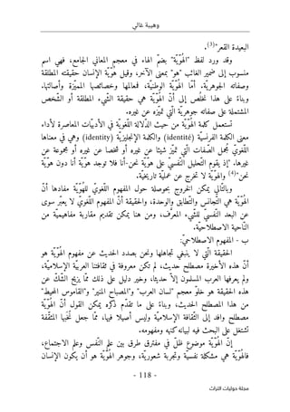 ‫غالي‬ ‫وهيبة‬
-
118
-
‫اﻟﺘﺮاث‬ ‫ﺣﻮﻟﻴﺎت‬ ‫ﻣﺠﻠﺔ‬
"‫القعر‬ ‫البعيدة‬
)
3
(
.
‫اسم‬ ‫فهي‬ ،‫جامع‬‫ل‬‫ا‬ ‫المعاني‬ ‫معجم‬ ‫في‬ ‫الهاء‬ ّ‫م‬‫بض‬ "‫ّة‬‫ّي‬‫و‬ُ ‫"اله‬ ‫لفظ‬ ‫ورد‬ ‫وقد‬
‫"هو‬ ‫الغائب‬ ‫ضمير‬ ‫إلى‬ ‫منسوب‬
‫ال‬ ‫ّة‬ ‫ّي‬‫و‬ُ‫ه‬ ‫وقيل‬ ،‫الآخر‬ ‫بمعنى‬ "
‫المطلقة‬ ‫حقيقته‬ ‫إنسان‬
‫ّة‬ ‫ي‬‫جوهر‬‫ل‬‫ا‬ ‫وصفاته‬
‫ّة‬ ‫ّي‬‫و‬ُ ‫اله‬ ‫ّا‬‫م‬‫أ‬ .
.‫وأصالتها‬ ‫ّزة‬‫ي‬‫المم‬ ‫وخصائصها‬ ‫فمعالمها‬ ،‫ّة‬‫الوطني‬
‫ّخص‬‫ش‬‫ال‬ ‫أو‬ ‫المطلقة‬ ‫ّيء‬‫ش‬‫ال‬ ‫حقيقة‬ ‫هي‬ ‫ّة‬ ‫ّي‬‫و‬ُ ‫اله‬ ّ‫ن‬‫أ‬ ‫إلى‬ ‫ص‬
ُ ‫خل‬‫ن‬ ‫هذا‬ ‫على‬ ً‫وبناء‬
.‫غيره‬ ‫عن‬ ‫ّزه‬‫ي‬‫تم‬ ‫ّتي‬ ‫ال‬ ‫ّة‬‫ي‬‫جوهر‬ ‫صفاته‬ ‫على‬ ‫المشتملة‬
ّ‫د‬‫ال‬ ‫حيث‬ ‫من‬ ‫ّة‬ ‫ّي‬‫و‬ُ ‫اله‬ ‫كلمة‬ ‫تستعمل‬
‫ّات‬‫ي‬‫الأدب‬ ‫في‬ ‫ّة‬ ‫ي‬‫ّغو‬‫الل‬ ‫لالة‬
‫المعا‬
‫لأداء‬ ‫صرة‬
‫معنى‬
‫الكلمة‬
‫ّة‬‫الفرنسي‬
)
identité
(
‫ّة‬ ‫ي‬‫جليز‬‫ن‬‫الإ‬ ‫والكلمة‬
)
identity
(
‫في‬ ‫وهي‬
‫معناها‬
‫جمل‬ُ ‫م‬ ّ‫ّغوي‬‫الل‬
‫عن‬ ‫مجموعة‬ ‫أو‬ ‫غيره‬ ‫عن‬ ‫خصا‬‫ش‬ ‫أو‬ ‫غيره‬ ‫عن‬ ‫شيئا‬ ‫ّز‬‫ي‬‫تم‬ ‫ّتي‬ ‫ال‬ ‫فات‬ ّ‫الص‬
.‫غيرها‬
‫حن‬‫ن‬ ‫ّة‬‫ّي‬‫و‬‫ه‬ ‫على‬ ّ‫ي‬‫ّفس‬‫الن‬ ‫ّحليل‬‫الت‬ ‫يقوم‬ ‫"إذ‬
-
‫ت‬ ‫فلا‬ ‫أنا‬
‫ّة‬ ‫ّي‬‫و‬‫ه‬ ‫دون‬ ‫أنا‬ ‫ّة‬‫ّي‬‫و‬‫ه‬ ‫وجد‬
"‫حن‬‫ن‬
)
4
(
.‫ّة‬‫خي‬‫ي‬‫تار‬ ‫ّة‬‫عملي‬ ‫عن‬ ‫خرج‬‫ت‬ ‫لا‬ ‫ّة‬ ‫ّي‬‫و‬‫واله‬
ّ‫ن‬‫أ‬ ‫مفادها‬ ‫ّة‬ ‫ّي‬‫و‬ُ‫ه‬‫لل‬ ّ‫ّغوي‬‫الل‬ ‫المفهوم‬ ‫حول‬ ‫حوصلة‬‫ب‬ ‫خروج‬‫ل‬‫ا‬ ‫يمكن‬ ‫الي‬ّ‫وبالت‬
‫ّجانس‬‫الت‬ ‫هي‬ ‫ّة‬ ‫ّي‬‫و‬ُ ‫اله‬
‫و‬
‫سوى‬ ‫ّر‬‫ب‬‫يع‬ ‫لا‬ ّ‫ّغوي‬‫الل‬ ‫المفهوم‬ ّ‫ن‬‫أ‬ ‫حقيقة‬‫ل‬‫وا‬ ،‫والوحدة‬ ‫ّطابق‬‫الت‬
‫المع‬ ‫ّيء‬‫ش‬‫لل‬ ّ‫ي‬‫ّفس‬‫الن‬ ‫البعد‬ ‫عن‬
،‫ف‬َ
ّ‫ر‬
‫و‬
‫من‬ ‫ّة‬‫مفاهيمي‬ ‫مقاربة‬ ‫تقديم‬ ‫يمكن‬ ‫هنا‬ ‫من‬
.‫ّة‬‫الاصطلاحي‬ ‫احية‬ّ‫الن‬
‫ب‬
-
:ّ‫ي‬‫الاصطلاح‬ ‫المفهوم‬
‫هو‬ ‫ّة‬ ‫ّي‬‫و‬ُ ‫اله‬ ‫مفهوم‬ ‫عن‬ ‫حديث‬‫ل‬‫ا‬ ‫بصدد‬ ‫حن‬‫ن‬‫و‬ ‫جاهلها‬‫ت‬ ‫ينبغي‬ ‫لا‬ ‫ّتي‬ ‫ال‬ ‫حقيقة‬‫ل‬‫ا‬
،‫ّة‬‫الإسلامي‬ ‫ّة‬‫ي‬‫العرب‬ ‫ثقافتنا‬ ‫في‬ ‫معروفة‬ ‫تكن‬ ‫لم‬ ،‫حديث‬ ‫مصطلح‬ ‫الأخيرة‬ ‫هذه‬ ّ‫ن‬‫أ‬
‫المس‬ ‫العرب‬ ‫يعرفها‬ ‫ولم‬
‫عن‬ ّ‫ّك‬‫ش‬‫ال‬ ‫يزيح‬ ‫ّا‬‫مم‬ ‫ذلك‬ ‫على‬ ‫دليل‬ ‫وخير‬ ،‫حديثا‬ ّ ‫إلا‬ ‫لمون‬
"‫المنير‬ ‫و"المصباح‬ "‫العرب‬ ‫"لسان‬ ‫معجم‬ ّ‫و‬‫خل‬ ‫هو‬ ‫حقيقة‬‫ل‬‫ا‬ ‫هذه‬
"‫حيط‬‫م‬‫ال‬ ‫و"القاموس‬
‫ّة‬ ‫ّي‬‫و‬ُ ‫اله‬ ّ‫ن‬‫أ‬ ‫القول‬ ‫يمكن‬ ‫كره‬
‫ذ‬ ‫ّم‬‫د‬‫تق‬ ‫ما‬ ‫على‬ ً‫وبناء‬ ،‫حديث‬‫ل‬‫ا‬ ‫المصطلح‬ ‫هذا‬ ‫من‬
ّ‫مم‬ ،‫فيها‬ ‫أصيلا‬ ‫وليس‬ ‫ّة‬‫الإسلامي‬ ‫ّقافة‬‫الث‬ ‫إلى‬ ‫وافد‬ ‫مصطلح‬
‫ّفة‬‫ق‬‫المث‬ ‫َبها‬ ‫ُخ‬‫ن‬ ‫جعل‬ ‫ا‬
.‫ومفهومه‬ ‫كنهه‬‫لبيانه‬ ‫فيه‬ ‫البحث‬ ‫على‬ ‫تشتغل‬
،‫الاجتماع‬ ‫وعلم‬ ‫ّفس‬‫الن‬ ‫علم‬ ‫بين‬ ‫طرق‬ ‫مفترق‬ ‫في‬ ّ‫ل‬‫ظ‬ ‫موضوع‬ ‫ّة‬‫ّي‬‫و‬ُ ‫اله‬ ّ‫ن‬‫إ‬
‫ّة‬‫نفسي‬ ‫مشكلة‬ ‫هي‬ ‫ّة‬ ‫ّي‬‫و‬ُ ‫فاله‬
‫و‬
‫الإنسان‬ ‫يكون‬ ‫أن‬ ‫هو‬ ‫ّة‬ ‫ّي‬‫و‬ُ ‫اله‬ ‫وجوهر‬ ،‫ّة‬ ‫ي‬‫شعور‬ ‫جربة‬‫ت‬
 