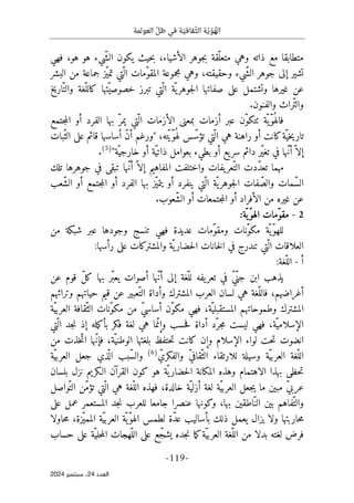 ‫العو‬ ّ‫ظل‬ ‫في‬ ‫ة‬ ّ‫قافي‬ّ‫الث‬ ‫ة‬ّ‫ي‬ ّ‫و‬ ُ
‫اله‬
‫لمة‬
-
119
-
‫اﻟﻌﺪد‬
24
‫ﺳﺒﺘﻤﺒﺮ‬ ،
2024
‫حي‬‫ب‬ ،‫الأشياء‬ ‫جوهر‬‫ب‬ ‫ّقة‬‫متعل‬ ‫وهي‬ ‫ذاته‬ ‫مع‬ ‫متطابقا‬
‫فهي‬ ،‫هو‬ ‫هو‬ ‫ّيء‬‫ش‬‫ال‬ ‫يكون‬ ‫ث‬
‫وحقيقته‬ ‫ّيء‬‫ش‬‫ال‬ ‫جوهر‬ ‫إلى‬ ‫تشير‬
‫البشر‬ ‫من‬ ‫جماعة‬ ‫ّز‬‫ي‬‫تم‬ ‫ّتي‬ ‫ال‬ ‫ّمات‬‫و‬‫المق‬ ‫مجموعة‬ ‫وهي‬ ،
‫اريخ‬ّ‫والت‬ ‫ّغة‬‫كالل‬ ‫ّتها‬‫خصوصي‬ ‫تبرز‬ ‫ّتي‬ ‫ال‬ ‫ّة‬‫ي‬‫جوهر‬‫ل‬‫ا‬ ‫صفاتها‬ ‫على‬ ‫وتشتمل‬ ‫غيرها‬ ‫عن‬
.‫والفنون‬ ‫ّراث‬‫ت‬‫وال‬
‫ال‬ ‫بها‬ ّ‫يمر‬ ‫ّتي‬ ‫ال‬ ‫الأزمات‬ ‫بمعنى‬ ‫أزمات‬ ‫عبر‬ ‫ّن‬‫و‬‫ٺتك‬ ‫ّة‬ ‫ّي‬‫و‬ُ ‫فاله‬
‫جتمع‬‫م‬‫ال‬ ‫أو‬ ‫فرد‬
‫ّتي‬ ‫ال‬ ‫هي‬ ‫راهنة‬ ‫أو‬ ‫كانت‬‫ّة‬‫خي‬‫ي‬‫تار‬
‫ته‬ّ‫ي‬ّ‫و‬ُ ‫له‬ ‫س‬ّ‫تؤس‬
،
‫ّبات‬‫الث‬ ‫على‬ ‫قائم‬ ‫أساسها‬ ّ‫ن‬‫أ‬ ‫"ورغم‬
"‫ّة‬‫خارجي‬ ‫أو‬ ‫ّة‬‫ي‬‫ذات‬ ‫بعوامل‬ ‫بطيء‬ ‫أو‬ ‫يع‬‫سر‬ ‫دائم‬ ‫ّر‬‫ي‬‫تغ‬ ‫في‬ ‫ّها‬‫ن‬‫أ‬ّ ‫إلا‬
)
5
(
.
‫تلك‬ ‫جوهرها‬ ‫في‬ ‫تبقى‬ ‫ّها‬‫ن‬‫أ‬ ّ ‫إلا‬ ‫المفاهيم‬ ‫واختلفت‬ ‫يفات‬‫ّعر‬‫الت‬ ‫ّدت‬‫د‬‫تع‬ ‫مهما‬
‫ج‬‫ل‬‫ا‬ ‫فات‬ّ‫والص‬ ‫ّمات‬‫س‬‫ال‬
‫ّعب‬‫ش‬‫ال‬ ‫أو‬ ‫جتمع‬‫م‬‫ال‬ ‫أو‬ ‫الفرد‬ ‫بها‬ ‫ّز‬‫ي‬‫يتم‬ ‫أو‬ ‫ينفرد‬ ‫ّتي‬ ‫ال‬ ‫ّة‬‫ي‬‫وهر‬
.‫ّعوب‬‫ش‬‫ال‬ ‫أو‬ ‫جتمعات‬‫م‬‫ال‬ ‫أو‬ ‫الأفراد‬ ‫من‬ ‫غيره‬ ‫عن‬
2
-
:‫ّة‬‫ّي‬‫و‬‫اله‬ ‫ّمات‬‫و‬‫مق‬
‫ت‬ ‫فهي‬ ‫عديدة‬ ‫ّمات‬‫و‬‫ومق‬ ‫ّنات‬‫و‬‫مك‬ ‫ّة‬ ‫ّي‬‫و‬‫لله‬
‫ع‬ ‫وجودها‬ ‫نسج‬
‫من‬ ‫شبكة‬ ‫بر‬
:‫رأسها‬ ‫على‬ ‫والمشتركات‬ ‫ّة‬‫ي‬‫حضار‬‫ل‬‫ا‬ ‫خانات‬‫ل‬‫ا‬ ‫في‬ ‫تندرج‬ ‫ّتي‬ ‫ال‬ ‫العلاقات‬
‫أ‬
-
‫ال‬
:‫ّغة‬‫ل‬
‫عن‬ ‫قوم‬ ّ‫ل‬‫ك‬ ‫بها‬ ‫ّر‬‫ب‬‫يع‬ ‫أصوات‬ ‫ّها‬‫ن‬‫أ‬ ‫إلى‬ ‫ّغة‬‫لل‬ ‫يفه‬‫تعر‬ ‫في‬ ّ‫ي‬ّ‫جن‬ ‫ابن‬ ‫يذهب‬
‫وتراثهم‬ ‫حياتهم‬ ‫قيم‬ ‫عن‬ ‫ّعبير‬‫الت‬ ‫وأداة‬ ‫المشترك‬ ‫العرب‬ ‫لسان‬ ‫هي‬ ‫ّغة‬‫فالل‬ ،‫أغراضهم‬
‫ّة‬‫ي‬‫العرب‬ ‫ّقافة‬‫الث‬ ‫ّنات‬‫و‬‫مك‬ ‫من‬ ّ‫ي‬‫أساس‬ ‫ّن‬‫و‬‫مك‬ ‫فهي‬ ،‫ّة‬‫المستقبلي‬ ‫وطموحاتهم‬ ‫المشترك‬
‫أد‬ ‫ّد‬‫جر‬‫م‬ ‫ليست‬ ‫فهي‬ ،‫ّة‬‫الإسلامي‬
‫ّتي‬ ‫ال‬ ‫جد‬‫ن‬ ‫إذ‬ ‫مله‬‫ك‬‫بأ‬ ‫فكر‬ ‫لغة‬ ‫هي‬ ‫ما‬ّ‫وإن‬ ‫حسب‬‫ف‬ ‫اة‬
‫من‬ ‫خذت‬ّ‫ات‬ ‫ّها‬‫ن‬‫فإ‬ ،‫ّة‬‫الوطني‬ ‫بلغتها‬ ‫حتفظ‬‫ت‬ ‫كانت‬ ‫وإن‬ ‫الإسلام‬ ‫لواء‬ ‫حت‬‫ت‬ ‫انضوت‬
ّ‫ي‬‫العرب‬ ‫ّغة‬‫الل‬
ّ‫والفكري‬ ّ‫ي‬‫ّقاف‬‫الث‬ ‫للارتقاء‬ ‫وسيلة‬ ‫ة‬
)
6
(
‫ّة‬‫ي‬‫العرب‬ ‫جعل‬ ‫ذي‬
ّ ‫ال‬ ‫ّبب‬‫س‬‫وال‬
‫الا‬ ‫بهذا‬ ‫حظى‬‫ت‬
‫الـ‬ ‫القرآن‬ ‫كون‬ ‫هو‬ ‫ّة‬ ‫ي‬‫حضار‬‫ل‬‫ا‬ ‫المكانة‬ ‫وهذه‬ ‫هتمام‬
‫بلسان‬ ‫نزل‬ ‫كريم‬
‫ّواصل‬‫الت‬ ‫ّن‬‫م‬‫تؤ‬ ‫ّتي‬ ‫ال‬ ‫هي‬ ‫ّغة‬‫الل‬ ‫فهذه‬ ،‫خالدة‬ ‫ّة‬‫أزلي‬ ‫لغة‬ ‫ّة‬‫ي‬‫العرب‬ ‫جعل‬‫ي‬ ‫ما‬ ‫مبين‬ ّ‫ي‬‫عرب‬
‫على‬ ‫عمل‬ ‫المستعمر‬ ‫جد‬‫ن‬ ‫للعرب‬ ‫جامعا‬ ‫عنصرا‬ ‫وكونها‬ ،‫بها‬ ‫ّاطقين‬‫الن‬ ‫بين‬ ‫ّفاهم‬‫والت‬
،‫ّزة‬‫ي‬‫المم‬ ‫ّة‬‫ي‬‫العرب‬ ‫ّة‬ ‫ّي‬‫و‬‫اله‬ ‫لطمس‬ ‫ّة‬‫د‬‫ع‬ ‫بأساليب‬ ‫ذلك‬ ‫يعمل‬ ‫يزال‬ ‫ولا‬ ‫حاربتها‬‫م‬
‫حاولا‬‫م‬
‫فرض‬
‫حساب‬ ‫على‬ ‫ّة‬‫حلي‬‫م‬‫ال‬ ‫ّهجات‬‫الل‬ ‫على‬ ‫ع‬ّ‫يشج‬ ‫جده‬‫ن‬ ‫ما‬‫ك‬‫ّة‬‫ي‬‫العرب‬ ‫ّغة‬‫الل‬ ‫من‬ ‫بدلا‬ ‫لغته‬
 