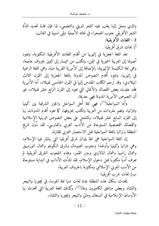 .‫د‬
‫عباسة‬ ‫محمد‬
- 12 -
‫اﻟﺘﺮاث‬ ‫ﺣﻮﻟﻴﺎت‬ ‫ﻣﺠﻠﺔ‬
‫نشأة‬ ‫حديد‬‫ت‬ ‫فترة‬ ‫فإن‬ ‫لذا‬ ،‫والتعليمي‬ ‫الديني‬ ‫الشعر‬ ‫عليه‬ ‫يغلب‬ ‫إلينا‬ ‫وصل‬ ‫والذي‬
.‫الغالب‬ ‫في‬ ‫نسبية‬ ‫تبقى‬ ‫الأصلية‬ ‫لغاته‬ ‫في‬ ‫الصحراء‬ ‫جنوب‬ ‫يقي‬‫الأفر‬ ‫الشعر‬
2
-
:‫يقية‬‫الأفر‬ ‫اللغات‬
:‫يقيا‬‫أفر‬ ‫شرق‬ ‫لغات‬ (‫أ‬
‫المكتوب‬ ‫يقية‬‫الأفر‬ ‫اللغات‬ ‫أقدم‬ ‫من‬ ‫إثيوبيا‬ ‫في‬ ‫ية‬‫جعز‬‫ل‬‫ا‬ ‫اللغة‬ ‫تعد‬
‫وتعود‬ ،‫ة‬
،‫خاصة‬ ‫حروف‬‫ب‬ ‫اليمين‬ ‫إلى‬ ‫اليسار‬ ‫من‬ ‫وتكتب‬ ،‫اليمن‬ ‫في‬ ‫ية‬‫حمير‬‫ل‬‫ا‬ ‫العربية‬ ‫إلى‬ ‫أصولها‬
‫الرسمية‬ ‫اللغة‬ ‫وهي‬ ،‫منها‬ ‫القريبة‬ ‫ية‬‫الأمهر‬ ‫إلى‬ ‫بالإضافة‬ ،‫الإثيوبية‬ ‫الـكنيسة‬ ‫لغة‬ ‫وهي‬
‫إثيوبيا‬ ‫في‬
‫وتعود‬ .
‫الثالث‬ ‫القرن‬ ‫إلى‬ ‫ية‬‫جعز‬‫ل‬‫ا‬ ‫باللغة‬ ‫المدونة‬ ‫النصوص‬ ‫أقدم‬
،‫الميلادي‬
‫وقد‬
ُ ‫ت‬
‫رجم‬
‫ية‬‫الأمهر‬ ‫أما‬ .‫للميلاد‬ ‫خامس‬‫ل‬‫ا‬ ‫القرن‬ ‫في‬ ‫إليها‬ ‫المقدس‬ ‫الكتاب‬
‫غير‬ ،‫للميلاد‬ ‫عشر‬ ‫الرابع‬ ‫القرن‬ ‫إلى‬ ‫تعود‬ ‫التي‬ ‫والأغاني‬ ‫القصائد‬ ‫بعض‬ ‫خلدت‬ ‫فقد‬
.‫حديثة‬ ‫فهي‬ ‫المدونة‬ ‫ية‬‫الأمهر‬ ‫النصوص‬ ‫أن‬
‫السواحلية‬ ‫وأما‬
)
1
(
‫كينيا‬ ‫بين‬ ‫الشرقية‬ ‫جزر‬‫ل‬‫وا‬ ‫السواحل‬ ‫أهل‬ ‫لغة‬ ‫فهي‬ ،
،‫وتنزانيا‬
‫و‬
‫مفردات‬ ‫تضم‬
‫حروفها؛‬‫ب‬ ‫وتكتب‬ ‫العربية‬ ‫من‬
‫ما‬‫ك‬
‫بها‬ ‫المدونات‬ ‫أقدم‬ ‫تعود‬
‫وتشتمل‬ ،‫للميلاد‬ ‫عشر‬ ‫السابع‬ ‫القرن‬ ‫إلى‬
‫على‬
‫الإسلامية‬ ‫الدينية‬ ‫النصوص‬ ‫بعض‬
ُ‫د‬ ‫لقد‬ .‫والفارسي‬ ‫العربي‬ ‫الأدب‬ ‫من‬ ‫المستوحاة‬ ‫القصصية‬ ‫والقصائد‬
ّ‫و‬
‫تاريخ‬ ‫ن‬
.‫للقارة‬ ‫الغربي‬ ‫الاستعمار‬ ‫قبل‬ ‫السواحلية‬ ‫باللغة‬ ‫وتراثها‬ ‫المنطقة‬
‫إ‬
،‫الإسلام‬ ‫فيها‬ ‫ينتشر‬ ‫التي‬ ‫يقيا‬‫أفر‬ ‫شرق‬ ‫بلدان‬ ‫لغة‬ ‫هي‬ ‫السواحلية‬ ‫اللغة‬ ‫ن‬
‫الموزمبيق‬ ‫وشمال‬ ‫الـكونغو‬ ‫وشرق‬ ‫الصومال‬ ‫وجنوب‬ ‫وأوغندا‬ ‫وكينيا‬ ‫تنزانيا‬ ‫وهي‬
‫لم‬ ‫يقية‬‫أفر‬ ‫الشرق‬ ‫الشعوب‬ ‫وهذه‬ .‫القمر‬ ‫وجزر‬ ‫المالاوي‬ ‫وشمال‬ ‫زامبيا‬ ‫وشمال‬
‫الآ‬ ‫نشأت‬ ‫لقد‬ .‫الإسلام‬ ‫دخول‬ ‫قبل‬ ‫ًا‬‫مكتوب‬ ‫ًا‬‫أدب‬ ‫تعرف‬
‫مستوحاة‬ ‫البداية‬ ‫في‬ ‫داب‬
.‫العربية‬ ‫حروف‬‫ل‬‫با‬ ‫ومكتوبة‬ ‫الإسلامي‬ ‫العربي‬ ‫الأدب‬ ‫من‬
:‫يقيا‬‫أفر‬ ‫غرب‬ ‫لغات‬ (‫ب‬
‫والنيجر‬ ‫يا‬‫جير‬‫ي‬‫ن‬ ‫في‬ ،‫الهوسا‬ ‫لغة‬ ‫منها‬ ‫لغات‬ ‫عدة‬ ‫المنطقة‬ ‫هذه‬ ‫سكان‬ ‫حدث‬‫ت‬‫ي‬
‫وغانا‬ ‫الكاميرون‬ ‫مناطق‬ ‫وبعض‬ ‫والتشاد‬
)
2
(
‫التي‬ ‫العربية‬ ‫اللغة‬ ‫كذلك‬
‫و‬ .
‫ت‬
‫بها‬ ‫حدث‬‫ت‬
‫في‬ ‫الإسلامية‬ ‫الأوساط‬
.‫والتشاد‬ ‫يا‬‫جير‬‫ي‬‫ون‬ ‫والنيجر‬ ‫ومالي‬ ‫السنغال‬
 