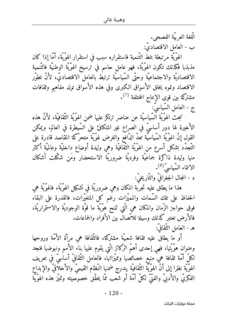 ‫غالي‬ ‫وهيبة‬
-
120
-
‫اﻟﺘﺮاث‬ ‫ﺣﻮﻟﻴﺎت‬ ‫ﻣﺠﻠﺔ‬
.‫الفصحى‬ ‫ّة‬‫ي‬‫العرب‬ ‫ّلغة‬‫ل‬‫ا‬
‫ب‬
-
: ّ‫الاقتصادي‬ ‫العامل‬
‫كان‬ ‫إذا‬ ‫ّا‬‫م‬‫أ‬ ،‫ّة‬ ‫ّي‬‫و‬‫اله‬ ‫استقرار‬ ‫في‬ ‫سبب‬ ‫فاستقراره‬ ‫ّنمية‬‫الت‬ ‫بنمط‬ ‫مرتبطة‬ ‫ّة‬ ‫ّي‬‫و‬‫اله‬
ّ‫و‬‫اله‬ ‫ترسيخ‬ ‫في‬ ‫حاسم‬ ‫عامل‬ ‫فهو‬ ،‫ّة‬ ‫ّي‬‫و‬‫اله‬ ‫تكون‬ ‫فكذلك‬ ‫مذبذبا‬
‫ّنمية‬‫فالت‬ ‫ّة‬‫الوطني‬ ‫ّة‬‫ي‬
‫ّر‬‫و‬‫تط‬ ّ‫ن‬‫لأ‬ ، ّ‫الاقتصادي‬ ‫بالعامل‬ ‫ترتبط‬ ‫ّة‬‫ّياسي‬‫س‬‫ال‬ ‫ّى‬‫وحت‬ ‫ّة‬‫والاجتماعي‬ ‫ّة‬‫الاقتصادي‬
‫الاقتصاد‬
‫و‬
‫وثقافات‬ ‫مفاهيم‬ ‫تولد‬ ‫الأسواق‬ ‫هذه‬ ‫وفي‬ ‫الـكبرى‬ ‫الأسواق‬ ‫خلق‬‫ي‬ ‫نموه‬
‫ختلفة‬‫م‬‫ال‬ ‫الإنتاج‬ ‫قوى‬ ‫بين‬ ‫كة‬
‫مشتر‬
)
7
(
.
‫ج‬
-
:ّ‫ي‬‫ّياس‬‫س‬‫ال‬ ‫العامل‬
‫ّة‬‫ّياسي‬‫س‬‫ال‬ ‫ّة‬ ‫ّي‬‫و‬‫اله‬ ‫حث‬‫ب‬‫ت‬
‫هذه‬ ّ‫ن‬‫لأ‬ ،‫ّة‬‫ّقافي‬‫الث‬ ‫ّة‬ ‫ّي‬‫و‬‫اله‬ ‫ضمن‬ ‫عليها‬ ‫ترتكز‬ ‫عناصر‬ ‫عن‬
‫ال‬
‫دور‬ ‫لها‬ ‫أخيرة‬
ّ‫ي‬‫أساس‬
‫غي‬ ‫الصراع‬ ‫في‬
‫ويمكن‬ ،‫العالم‬ ‫في‬ ‫ّيطرة‬‫س‬‫ال‬ ‫على‬ ‫المتكافئ‬ ‫ر‬
‫القول‬
‫إ‬
‫على‬ ‫قادرة‬ ‫المقاصد‬ ‫ّكة‬‫متحر‬ ‫ّة‬‫ّي‬‫و‬‫له‬ ‫والغرض‬ ‫ّافع‬‫د‬‫ال‬ ّ‫د‬‫تع‬ ‫ّة‬‫ّياسي‬‫س‬‫ال‬ ‫ّة‬ ‫ّي‬‫و‬‫اله‬ ّ‫ن‬
‫أسرع‬ ‫بشكل‬ ‫ّد‬‫د‬‫ّج‬‫الت‬
ّ‫ّقافي‬‫الث‬ ‫ّة‬ ‫ّي‬‫و‬‫اله‬ ‫من‬
‫أكثر‬ ‫ّة‬‫وعالمي‬ ‫ّة‬‫داخلي‬ ‫أوضاع‬ ‫وليدة‬ ‫وهي‬ ‫ة‬
‫ّة‬‫جماعي‬ ‫ذاكرة‬ ‫وليدة‬ ‫منها‬
‫و‬
‫الاستحضار‬ ‫ّة‬ ‫ي‬‫ضرور‬ ‫ّة‬ ‫فردي‬
‫أشكال‬ ‫ّلت‬‫ك‬‫ش‬ ‫َن‬‫م‬‫و‬
ّ‫ي‬‫ّياس‬‫س‬‫ال‬ ‫الانتماء‬
)
8
(
.
‫د‬
-
ّ‫ي‬‫جغراف‬‫ل‬‫ا‬ ‫جال‬‫م‬‫ال‬
‫و‬
:ّ‫ي‬‫خ‬‫ي‬‫ّار‬‫الت‬
‫المكان‬ ‫جربة‬‫ت‬ ‫عليه‬ ‫يطلق‬ ‫ما‬ ‫هذا‬
‫و‬
‫هي‬ ‫ّة‬ ‫ّي‬‫و‬‫فاله‬ ،‫ّة‬‫ّي‬‫و‬‫اله‬ ‫تشكيل‬ ‫في‬ ‫ّة‬ ‫ي‬‫ضرور‬ ‫هي‬
‫ال‬ ‫تلك‬ ‫على‬ ‫حفاظ‬‫ل‬‫ا‬
‫ّمات‬‫س‬
‫البقاء‬ ‫على‬ ‫فالقدرة‬ ،‫ّرات‬‫ي‬‫المتغ‬ ‫كل‬ ‫رغم‬ ‫ّزات‬‫ي‬‫والمم‬
‫ّمان‬‫الز‬ ‫حواجز‬ ‫فوق‬
‫و‬
،‫ّة‬ ‫ي‬‫والاستمرار‬ ‫ّة‬ ‫الوجودي‬ ‫ّة‬‫و‬‫ق‬ ‫ما‬ ‫ّة‬ ‫ّي‬‫و‬‫ه‬ ‫تمنح‬ ‫ّتي‬ ‫ال‬ ‫هي‬ ‫المكان‬
‫الأفراد‬ ‫بين‬ ‫ّصال‬‫للات‬ ‫وسيلة‬ ‫كذلك‬ ‫تعتبر‬ ‫فالأرض‬
‫و‬
‫جماعات‬‫ل‬‫ا‬
.
‫هـ‬
-
:ّ‫ي‬‫ّقاف‬‫الث‬ ‫العامل‬
ّ‫فالث‬ ،‫كة‬
‫مشتر‬ ‫ّة‬‫شعبي‬ ‫ثقافة‬ ‫عليه‬ ‫يطلق‬ ‫ما‬ ‫أو‬
‫وروحها‬ ‫ّة‬‫م‬‫الأ‬ ‫مرآة‬ ‫هي‬ ‫قافة‬
‫فنجد‬ ‫ونهوضها‬ ‫الأمم‬ ‫بناء‬ ‫عليها‬ ‫يقوم‬ ‫ّتي‬ ‫ال‬ ‫كائز‬
ّ‫الر‬ ّ‫م‬‫أه‬ ‫إحدى‬ ‫فهي‬ ،‫ّتها‬‫ّي‬‫و‬‫ه‬ ‫وعنوان‬
‫خصائصها‬ ‫منبع‬ ‫هي‬ ‫ثقافة‬ ‫ّة‬‫م‬‫أ‬ ّ‫ل‬‫لك‬
‫و‬
‫يف‬‫تعر‬ ‫في‬ ّ‫ي‬‫أساس‬ ّ‫ي‬‫ّقاف‬‫الث‬ ‫فالعامل‬ ،‫ّزاتها‬‫ي‬‫مم‬
ّ ‫ّي‬‫و‬‫اله‬
‫ة‬
ّ‫ي‬‫القيم‬ ‫ّظام‬‫الن‬ ‫ضمنها‬ ‫يندرج‬ ‫ّة‬‫ّقافي‬‫الث‬ ‫ّة‬ ‫ّي‬‫و‬‫اله‬ ّ‫ن‬‫أ‬ ‫إلى‬ ‫نظرا‬
‫و‬
‫والإبداع‬ ّ‫ي‬‫الأخلاق‬
‫خصوصيته‬ ‫ّق‬‫ق‬‫ح‬‫ي‬ ‫ّا‬‫مم‬ ‫شعب‬ ‫أو‬ ‫ّة‬‫م‬‫أ‬ ّ‫ل‬‫لك‬ ّ‫ي‬ّ‫والفن‬ ّ‫ي‬‫والأدب‬ ّ‫الفكري‬
‫ّة‬‫ّي‬‫و‬‫اله‬ ‫هذه‬ ‫ّز‬‫ي‬‫وتم‬
 