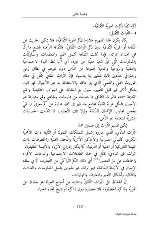 ‫غالي‬ ‫وهيبة‬
-
122
-
‫اﻟﺘﺮاث‬ ‫ﺣﻮﻟﻴﺎت‬ ‫ﻣﺠﻠﺔ‬
.‫ّة‬‫ّقافي‬‫الث‬ ‫ّة‬‫ي‬‫الهو‬ ‫كرت‬
‫ذ‬ ‫ّما‬‫ل‬‫ك‬‫كره‬
‫ذ‬
4
-
:‫ّقافي‬‫الث‬ ‫ّراث‬‫ت‬‫ال‬
‫عن‬ ‫حديث‬‫ل‬‫ا‬ ‫يمكن‬ ‫فلا‬ ،‫ّة‬‫ّقافي‬‫الث‬ ‫ية‬‫الهو‬ ‫كر‬
‫لذ‬ ‫ملازما‬ ‫المفهوم‬ ‫هذا‬ ‫يكون‬ ‫يكاد‬
‫فا‬ ،ّ‫ي‬‫ّقاف‬‫الث‬ ‫ّراث‬‫ت‬‫ال‬ ‫كر‬
‫ذ‬ ‫دون‬ ‫ّة‬‫ّقافي‬‫الث‬ ‫ّة‬ ‫ي‬‫الهو‬ ‫أو‬ ‫ّقافة‬‫الث‬
‫ما‬ّ‫إن‬ ‫ما‬ ‫جتمع‬‫م‬‫ل‬ ‫اهنة‬ّ‫الر‬ ‫ّقافة‬‫لث‬
،‫لتراثه‬ ‫امتداد‬ ‫هي‬
‫القيم‬ ‫تشمل‬ ‫ّقافة‬‫الث‬ ‫كانت‬ ‫فإذا‬
‫و‬
‫المعتقدات‬
‫و‬
‫ات‬ّ ‫ّلوكي‬‫س‬‫ال‬
‫و‬
‫ّة‬‫الاجتماعي‬ ‫حياة‬‫ل‬‫ل‬ ‫نمط‬ ‫ّها‬‫ن‬‫أ‬ ‫أي‬ ،‫غيره‬ ‫عن‬ ‫ّنا‬‫معي‬ ‫شعبا‬ ‫ّز‬‫ي‬‫تم‬ ‫ّتي‬ ‫ال‬ ‫الممارسات‬
‫و‬
‫ّة‬‫العقلي‬
‫و‬
‫ّة‬‫ّوحي‬‫الر‬
‫و‬
‫ّة‬‫المادي‬
‫زمني‬ ‫نطاق‬ ‫في‬ ‫غيرهم‬ ‫دون‬ ‫ّاس‬‫الن‬ ‫من‬ ‫جموعة‬‫م‬‫ل‬
‫و‬
‫جغ‬
‫ذلك‬ ‫في‬ ‫ّل‬‫يتمث‬ ّ‫ي‬‫ّقاف‬‫الث‬ ‫ّراث‬‫ت‬‫ال‬ ّ‫ن‬‫فإ‬ ،‫يناسبها‬ ‫بما‬ ‫ّغيير‬‫للت‬ ‫قابلة‬ ‫ّدين‬‫د‬‫ح‬‫م‬ ‫رافي‬
‫ّي‬‫الفن‬ ‫الموروث‬
‫و‬
‫تناقله‬ ّ‫يتم‬ ‫ذي‬
ّ ‫ال‬ ّ‫ي‬‫ّعب‬‫ش‬‫ال‬
‫و‬
‫ثابت‬ ‫فهو‬ ‫الأجيال‬ ‫عبر‬ ‫به‬ ‫الاحتفاظ‬
‫ّة‬ ‫ّقليدي‬‫الت‬ ‫جوانب‬‫ل‬‫ا‬ ‫على‬ ‫حفاظ‬‫ل‬‫ا‬ ّ‫يتم‬ ‫حيث‬ ،‫ّغيير‬‫للت‬ ‫قابل‬ ‫غير‬ ‫أكبر‬ ‫بشكل‬
‫و‬
‫القيم‬
،‫ضمنه‬ ‫القديمة‬
‫ال‬ ‫ّراث‬‫ت‬‫فال‬
‫ممارسات‬ ‫من‬ ‫ّنه‬‫م‬‫يتض‬ ‫بما‬ ‫ّقافي‬‫ث‬
‫و‬
‫مفاهيم‬
‫و‬
‫عبر‬ ‫متوارثة‬ ‫قيم‬
‫عبار‬ ‫مجمله‬ ‫في‬ ‫فهو‬ .‫ما‬ ‫جتمع‬‫م‬‫ل‬ ‫ّة‬‫ثقافي‬ ‫ّة‬‫ي‬‫هو‬ ‫ّل‬‫ك‬‫يش‬ ‫الأجيال‬
ّ‫ي‬‫تراكم‬ ّ‫ي‬‫معرف‬ ّ‫كم‬ ‫عن‬ ‫ة‬
‫ّابق‬‫س‬‫ال‬ ‫الإنسان‬ ‫جارب‬‫ت‬ ‫ص‬ّ‫يلخ‬
‫ة‬
‫و‬
‫حضارات‬‫ل‬‫ا‬ ‫ّمت‬‫د‬‫تق‬ ‫لما‬ ‫ّجارب‬‫الت‬ ‫تلك‬ ‫لولا‬
.‫ّمن‬‫الز‬ ‫عبر‬ ‫المتعاقبة‬ ‫ّة‬ ‫ي‬‫البشر‬
‫إلى‬ ‫ّراث‬‫ت‬‫ال‬ ‫تقسيم‬ ‫يمكن‬
:‫هما‬ ‫قسمين‬
‫يشمل‬ ‫بدوره‬ ‫ذي‬
ّ ‫ال‬ :‫ّي‬‫د‬‫الما‬ ‫ّراث‬‫ت‬‫ال‬
‫ّة‬‫الأهمي‬ ‫ذات‬ ‫ابتة‬ّ‫الث‬ ‫أو‬ ‫المنقولة‬ ‫الممتلكات‬
‫ّة‬‫ي‬‫العمران‬ ‫كالمباني‬ ‫الـكبرى‬
‫و‬
‫ّة‬ ‫ي‬‫الأثر‬ ‫الأماكن‬
‫و‬
‫ّة‬‫الفني‬ ‫ّحف‬‫الت‬
‫و‬
‫ذات‬ ‫خطوطات‬‫م‬‫ال‬
‫ّة‬‫ّيني‬‫د‬‫ال‬ ‫أو‬ ‫ّة‬‫الفني‬ ‫أو‬ ‫ّة‬‫خي‬‫ي‬‫ّار‬‫الت‬ ‫القيمة‬
‫ياء‬‫الأز‬ ‫إدراج‬ ‫يمكن‬ ‫ما‬‫ك‬ ،
‫و‬
‫ّة‬‫ّقليدي‬‫الت‬ ‫الألبسة‬
.
‫ا‬
‫ّراث‬‫ت‬‫ل‬
:‫ّي‬‫د‬‫الما‬ ‫غير‬
‫ّة‬‫الاجتماعي‬ ‫ّفاعلات‬‫الت‬ ‫جملة‬ ‫في‬ ‫ّل‬‫يتمث‬
‫و‬
‫الأفراد‬ ‫إبداعات‬
‫و‬
‫العصور‬ ّ‫مر‬ ‫على‬ ‫جماعات‬‫ل‬‫ا‬
)
11
(
ّ‫م‬‫الـك‬ ‫ذلك‬ ‫أي‬
‫ّفه‬‫حل‬ ‫ذي‬
ّ ‫ال‬ ‫ّجارب‬‫الت‬ ‫من‬ ّ‫ي‬‫ّراكم‬‫ت‬‫ال‬
‫الممارسات‬ ‫يشمل‬ ‫ملموس‬ ‫غير‬ ‫تراث‬ ‫فهو‬ ،‫ّالفة‬‫س‬‫ال‬ ‫الأزمنة‬ ‫في‬ ‫الإنسان‬
‫و‬
‫العادات‬
‫و‬
‫ّقاليد‬‫الت‬
‫و‬
‫ّعبير‬‫الت‬ ‫أشكال‬
‫و‬
‫المع‬
‫ارف‬
‫و‬
.‫المهارات‬
ّ‫ي‬‫ّقاف‬‫الث‬ ‫ّراث‬‫ت‬‫ال‬ ‫على‬ ‫حفاظ‬‫ل‬‫ا‬ ّ‫ن‬‫إ‬
‫و‬
‫على‬ ‫حفاظ‬ ‫هو‬ ‫العولمة‬ ‫أمواج‬ ‫من‬ ‫حمايته‬
‫اله‬
‫ّة‬ ‫ي‬‫و‬
‫و‬
‫دون‬ ‫حضارة‬ ‫فلا‬ ،‫حضارة‬‫ل‬‫ا‬ ‫ذاكرة‬
‫شعبها‬ ‫ّده‬‫ج‬‫م‬‫ي‬ ‫تاريخ‬ ‫أو‬ ‫ذاكرة‬
.
 