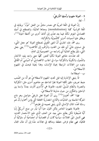 ‫العو‬ ّ‫ظل‬ ‫في‬ ‫ة‬ ّ‫قافي‬ّ‫الث‬ ‫ة‬ّ‫ي‬ ّ‫و‬ ُ
‫اله‬
‫لمة‬
-
123
-
‫اﻟﻌﺪد‬
24
‫ﺳﺒﺘﻤﺒﺮ‬ ،
2024
5
-
‫مفه‬ ‫العولمة‬
:ّ‫ي‬‫خ‬‫ي‬‫ار‬ّ‫الت‬ ‫وأصلها‬ ‫ومها‬
‫أ‬
-
:‫لغة‬
‫الفعل‬ ‫من‬ ّ‫مشتق‬ ‫مصدر‬ ‫هي‬ ‫ّة‬‫ي‬‫العرب‬ ‫ّغة‬‫الل‬ ‫في‬ ‫العولمة‬ ّ‫ن‬‫إ‬
‫في‬ ‫يقابله‬‫و‬ "َ‫م‬َ ‫ْل‬‫و‬َ‫ع‬"
‫ّة‬‫الفرنسي‬ ‫ّغة‬‫الل‬
‫كلمة‬
(mondialisation)
‫أصله‬ ‫في‬ ‫والمصطلح‬ ،‫ّة‬‫العالمي‬ ‫ومعناها‬
‫حياة‬‫ل‬‫ا‬ ‫أنشطة‬ ‫من‬ ‫أخرى‬ ‫أنماط‬ ‫إلى‬ ‫ّى‬‫د‬‫تع‬ ‫بعد‬ ‫فيما‬ ‫ّه‬‫لـكن‬ ‫جوهر‬‫ل‬‫ا‬ ّ‫اقتصادي‬
)
12
(
،
‫والـكوكبة‬ ‫ّة‬‫ّمولي‬‫ش‬‫كال‬ ‫أخرى‬ ‫تسميات‬ ‫عليها‬ ‫يطلق‬‫و‬
.
‫العولمة‬ ‫لمصطلح‬ ّ‫ّغوي‬‫الل‬ ‫المعنى‬ ّ‫ن‬‫أ‬ ّ‫جابري‬‫ل‬‫ا‬ ‫عابد‬ ‫ّد‬‫محم‬ ‫يرى‬
‫ّيء‬‫ش‬‫ال‬ ‫جعل‬ ‫"هو‬
"‫حدود‬‫م‬‫ّا‬ ‫الل‬ ‫إلى‬ ‫َب‬ ‫راق‬
ُ ‫والم‬ ‫حدود‬‫م‬‫ال‬ ‫من‬ ‫نقله‬ ‫أي‬ ّ‫ي‬‫عالم‬ ‫مستوى‬ ‫على‬
)
13
(
‫جعل‬ ‫يعني‬
.ّ‫م‬‫العا‬ ‫إلى‬ ‫ّة‬‫خصوصي‬‫ل‬‫ا‬ ‫من‬ ‫إخراجه‬ ‫أي‬ ‫ّة‬‫العالمي‬ ‫بطابع‬ ‫ّز‬‫ي‬‫يتم‬ ‫ّيء‬‫ش‬‫ال‬
‫ك‬ ‫تتمحور‬ ‫ّها‬‫ن‬‫لـك‬ ‫العولمة‬ ‫مفاهيم‬ ‫ّدت‬‫د‬‫تع‬ ‫لقد‬
‫الانتشار‬ ‫يفيد‬ ‫واحد‬ ‫معنى‬ ‫ّها‬‫ل‬
ّ‫ي‬‫ّقاف‬‫الث‬ ‫أم‬ ّ‫ي‬‫ّياس‬‫س‬‫ال‬ ‫أم‬ ّ‫الاقتصادي‬ ‫جانب‬‫ل‬‫ا‬ ‫في‬ ‫سواء‬ ‫والـكوكبة‬ ‫ّة‬‫ي‬‫والـكون‬ ‫ّمول‬‫ش‬‫وال‬
‫المفهوم‬ ‫في‬ ‫للبحث‬ ‫ُحيلنا‬‫ي‬ ‫وهذا‬ ،‫الإنسان‬ ‫حياة‬‫ب‬ ‫المرتبطة‬ ‫جالات‬‫م‬‫ال‬ ‫من‬ ‫وغيره‬
.ّ‫ي‬‫الاصطلاح‬
‫ب‬
-
:‫اصطلاحا‬
‫الاصطلاح‬ ‫المفهوم‬ ‫حديد‬‫ت‬ ‫قبل‬ ‫إليه‬ ‫الإشارة‬ ‫ينبغي‬ ‫ّا‬‫مم‬
‫عب‬ّ‫الص‬ ‫من‬ ‫ّه‬ ‫أن‬ ‫هو‬ ّ‫ي‬
‫الـكوكبة‬ :‫مثل‬ ‫أخرى‬ ‫مفاهيهم‬ ‫مع‬ ‫لتداخله‬ ‫نظرا‬ ‫العولمة‬ ‫لكلمة‬ ‫دقيق‬ ‫يف‬‫تعر‬ ‫ضبط‬
‫جد‬‫ل‬‫ا‬ ّ‫ي‬‫ّول‬‫د‬‫ال‬ ‫ّظام‬‫والن‬ ‫والعصرنة‬
‫بين‬ ‫واسعا‬ ‫جدلا‬ ‫أثارت‬ ‫الأخرى‬ ‫هي‬ ‫فالعولمة‬ ،‫يد‬
.ّ‫ي‬‫الاصطلاح‬ ‫مدلولها‬ ‫حيث‬ ‫من‬ ‫ّرين‬‫ك‬‫والمف‬ ‫الباحثين‬
‫فهذا‬
"‫حزون‬‫م‬‫أ‬ ‫ّد‬‫"محم‬
)
14
(
‫فع‬ ‫العولمة‬ ّ‫ن‬‫أ‬ ‫يرى‬
‫نتاج‬ ‫وهو‬ ‫متواصل‬ ّ‫ي‬‫خ‬‫ي‬‫تار‬ ‫ل‬
‫لهم‬ ّ‫ن‬‫بأ‬ ‫حابها‬‫ص‬‫أ‬ ‫يؤمن‬ ‫ّتي‬ ‫ال‬ ‫ختلفة‬‫م‬‫ال‬ ‫ّة‬ ‫ي‬‫حضار‬‫ل‬‫ا‬ ‫ماذج‬ّ ‫والن‬ ‫ّات‬‫العالمي‬ ‫بين‬ ‫حاصلة‬‫ل‬‫ا‬ ‫كة‬
‫المعر‬
‫نظرهم‬ ‫في‬ ‫تعميمه‬ ‫ينبغي‬ ‫ذي‬
ّ ‫ال‬ ‫الإنساني‬ ‫المثال‬ ‫ّد‬‫د‬‫ح‬‫ت‬ ‫رسالة‬
)
15
(
.
‫ّها‬‫ن‬‫إ‬ ّ‫ي‬‫أمريك‬ ‫صنع‬ ‫من‬ ‫ّار‬‫ي‬‫ت‬ ‫ّها‬‫ن‬‫أ‬ ‫عنها‬ ‫القول‬ ‫يمكن‬ ‫المعاصر‬ ‫بمفهومها‬ ‫فالعولمة‬
‫ّة‬‫آلي‬
،‫القديم‬ ‫الاستعمار‬ ‫طبع‬ ‫ذي‬
ّ ‫ال‬ ‫العنف‬ ‫عن‬ ‫بعيد‬ ّ‫ي‬‫سلم‬ ‫بطابع‬ ‫لـكن‬ ‫ّيطرة‬‫س‬‫لل‬
‫أو‬ ‫ّة‬‫سلوكي‬ ‫أو‬ ‫ّة‬‫اجتماعي‬ ‫أو‬ ‫ّة‬ ‫اقتصادي‬ ‫أو‬ ‫كانت‬‫ّة‬‫سياسي‬ ‫جالات‬‫م‬‫ال‬ ‫ّى‬‫شت‬ ‫تشمل‬ ‫فهي‬
‫ّة‬‫ثقافي‬
‫خططه‬ ‫فرض‬ ‫نظام‬ ‫فهي‬ ،
‫و‬
‫جال‬‫م‬‫ال‬ ‫طال‬ ‫أن‬ ‫إلى‬ ‫ّة‬‫د‬‫ع‬ ‫جالات‬‫م‬ ‫في‬ ‫جه‬‫ه‬‫منا‬
 