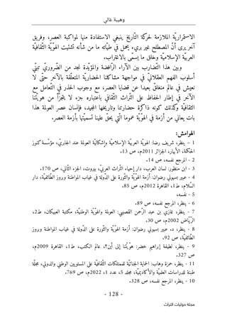 ‫غالي‬ ‫وهيبة‬
-
128
-
‫اﻟﺘﺮاث‬ ‫ﺣﻮﻟﻴﺎت‬ ‫ﻣﺠﻠﺔ‬
‫منها‬ ‫الاستفادة‬ ‫ينبغي‬ ‫اريخ‬ّ‫الت‬ ‫كة‬
‫حر‬‫ل‬ ‫الملازمة‬ ‫ّة‬ ‫ي‬‫الاستمرار‬
،‫العصر‬ ‫لمواكبة‬
‫يق‬‫وفر‬
‫آخر‬
‫يرى‬
‫شأ‬ ‫من‬ ‫ما‬ ‫ّاته‬‫طي‬ ‫في‬ ‫يحمل‬ ‫بريء‬ ‫غير‬ ‫المصطلح‬ ّ‫ن‬‫أ‬
‫ّة‬‫ّقافي‬‫الث‬ ‫ّة‬‫ّي‬‫و‬‫اله‬ ‫تشتيت‬ ‫نه‬
‫بالاغتراب‬ ‫ّى‬‫م‬‫يس‬ ‫ما‬ ‫وخلق‬ ‫ّة‬‫الإسلامي‬ ‫ّة‬‫ي‬‫العرب‬
.
‫افضة‬ّ‫الر‬ ‫الآراء‬ ‫بين‬ ‫ّضارب‬‫الت‬ ‫هذا‬ ‫وبين‬
‫و‬
‫ّدة‬‫المؤي‬
‫ّي‬‫تبن‬ ّ‫ّروري‬‫ض‬‫ال‬ ‫من‬ ‫جد‬‫ن‬
‫ا‬ ‫مشاكلنا‬ ‫مواجهة‬ ‫في‬ ّ‫ي‬‫العقلان‬ ‫الفهم‬ ‫أسلوب‬
‫لا‬ ‫ّى‬‫حت‬ ‫بالآخر‬ ‫ّقة‬‫المتعل‬ ‫ّة‬‫ي‬‫حضار‬‫ل‬
‫في‬ ‫نعيش‬
‫عالم‬
ّ‫منغلق‬
‫قضايا‬ ‫عن‬ ‫بعيدا‬
‫العصر‬
‫مع‬ ‫ّعامل‬‫الت‬ ‫في‬ ‫حذر‬‫ل‬‫ا‬ ‫وجوب‬ ‫مع‬ ،
‫الآخر‬
‫تنا‬ّ ‫هوي‬ ‫من‬ ‫ّأ‬‫جز‬‫ت‬‫ي‬ ‫لا‬ ‫جزء‬ ‫باعتباره‬ ‫ّقافي‬‫الث‬ ‫ّراث‬‫ت‬‫ال‬ ‫على‬ ‫حفاظ‬‫ل‬‫ا‬ ‫إطار‬ ‫في‬
‫ّة‬‫الثقافي‬
‫و‬
‫حضارتنا‬ ‫ذاكرة‬ ‫كونه‬ ‫كذلك‬
‫و‬
‫جيد‬‫م‬‫ال‬ ‫خها‬‫ي‬‫تار‬
‫هذا‬ ‫العولمة‬ ‫عصر‬ ‫فإنسان‬ ،
‫ّتي‬ ‫ال‬ ‫عموما‬ ‫ّة‬ ‫ّي‬‫و‬‫اله‬ ‫في‬ ‫أزمة‬ ‫من‬ ‫يعاني‬ ‫بات‬
‫ا‬ ‫بأزمة‬ ‫ّتها‬‫تسمي‬ ‫علينا‬ ّ‫حق‬‫ي‬
.‫لعصر‬
:‫الهوامش‬
1
–
،‫ينظر‬
‫رضا‬ ‫يف‬‫شر‬
:
‫ّة‬‫الإسلامي‬ ‫ّة‬‫ي‬‫العرب‬ ‫ّة‬‫ي‬‫الهو‬
‫و‬
، ّ‫جابري‬‫ل‬‫ا‬ ‫عند‬ ‫العولمة‬ ‫ّة‬‫إشكالي‬
‫كنوز‬‫سة‬ّ‫مؤس‬
‫حكمة‬‫ل‬‫ا‬
،
‫جزائر‬‫ل‬‫ا‬ ،‫الأبيار‬
2011
،‫م‬
‫ص‬
13
.
2
-
‫ص‬ ،‫نفسه‬ ‫المرجع‬
14
.
3
-
‫منظور‬ ‫ابن‬
:
‫إحياء‬ ‫دار‬ ،‫العرب‬ ‫لسان‬
‫ص‬ ،‫اني‬ّ‫الث‬ ‫جزء‬‫ل‬‫ا‬ ،‫بيروت‬ ،ّ‫ي‬‫العرب‬ ‫ّراث‬‫ت‬‫ال‬
170
.
4
-
‫ع‬
‫بس‬ ‫بير‬
‫ي‬
‫رضوان‬ ‫وني‬
:
،‫ّة‬‫ّائفي‬‫ط‬‫ال‬ ‫وبروز‬ ‫المواطنة‬ ‫غياب‬ ‫في‬ ‫ّولة‬‫د‬‫ال‬ ‫على‬ ‫ّورة‬‫والث‬ ‫ّة‬‫ّي‬‫و‬‫اله‬ ‫أزمة‬
‫دار‬
،‫ّلام‬‫س‬‫ال‬
‫ط‬
1
،
‫القاهرة‬
2012
‫م‬
‫ص‬ ،
85
.
5
-
،‫نفسه‬
6
-
‫ص‬ ،‫نفسه‬ ‫المرجع‬ ،‫ينظر‬
89
.
7
-
‫القصيبي‬ ‫ّحمن‬‫الر‬ ‫عبد‬ ‫بن‬ ‫غازي‬ ،‫ينظر‬
:
‫ّة‬‫الوطني‬ ‫ّة‬‫ّي‬‫و‬‫واله‬ ‫العولمة‬
،‫العبيكان‬ ‫مكتبة‬ ،
‫ط‬
2
،
ّ‫الر‬
‫ّاض‬‫ي‬
2002
‫ص‬ ،‫م‬
30
.
8
-
‫د‬ ،‫ينظر‬
.
‫رضوان‬ ‫بسيوني‬ ‫عبير‬
:
‫ّولة‬‫د‬‫ال‬ ‫على‬ ‫ّورة‬‫والث‬ ‫ّة‬‫ّي‬‫و‬‫اله‬ ‫أزمة‬
‫المواطنة‬ ‫غياب‬ ‫في‬
‫و‬
‫بروز‬
‫ّة‬‫ّائفي‬‫ط‬‫ال‬
‫ص‬ ،
92
.
9
-
،‫ينظر‬
‫خضر‬ ‫إبراهيم‬ ‫لطيفة‬
:
‫أين‬ ‫إلى‬ ‫تنا‬ّ ‫ّي‬‫و‬‫ه‬
،‫الـكتب‬ ‫عالم‬ ،‫؟‬
‫ط‬
1
،
‫القاهرة‬
2009
،‫م‬
‫ص‬
327
.
11
-
‫وهاب‬ ‫حمزة‬ ،‫ينظر‬
:
‫للمم‬ ‫ّة‬‫ي‬‫جنائ‬‫ل‬‫ا‬ ‫حماية‬‫ل‬‫ا‬
‫الوطني‬ ‫يين‬‫المستو‬ ‫على‬ ‫ّة‬‫ّقافي‬‫الث‬ ‫تلكات‬
‫و‬
‫الدولي‬
‫ة‬
ّ ‫جل‬‫م‬ ،
‫جلد‬‫م‬ ،‫ّة‬‫والأكاديمي‬ ‫ّة‬‫العلمي‬ ‫للدراسات‬ ‫طبنة‬
5
‫عدد‬ ،
1
،
2022
‫م‬
‫ص‬ ،
769
.
10
-
‫ص‬ ،‫نفسه‬ ‫المرجع‬ ،‫ينظر‬
328
.
 