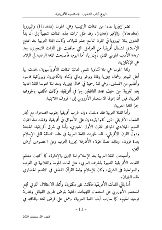 ‫األفريقية‬ ‫اإلسالمية‬ ‫الشعوب‬ ‫آداب‬ ‫تاريخ‬
- 13 -
‫اﻟﻌﺪد‬
24
‫ﺳﺒﺘﻤﺒﺮ‬ ،
2024
) ‫الهوسا‬ :‫وهي‬ ‫الرئيسية‬ ‫اللغات‬ ‫من‬ ‫عددا‬ ‫يا‬‫جير‬‫ي‬‫ن‬ ‫تضم‬
Haussa
‫واليوروبا‬ (
)
Yoruba
‫والإ‬ (
‫ق‬
) ‫بو‬
Igbo
‫بدأ‬ ‫أن‬ ‫إلى‬ ً ‫شفهيا‬ ‫اللغات‬ ‫هذه‬ ‫تراث‬ ‫ظل‬ ‫وقد‬ .(
‫الفتح‬ ‫بعد‬ ‫العربية‬ ‫اللغة‬ ‫وكانت‬ .‫للميلاد‬ ‫عشر‬ ‫التاسع‬ ‫القرن‬ ‫في‬ ‫اليوروبا‬ ‫بلغة‬ ‫التدوين‬
‫ا‬
‫بعد‬ ،‫النيجيري‬ ‫التراث‬ ‫على‬ ‫حافظت‬ ‫التي‬ ‫العوامل‬ ‫من‬ ‫يقيا‬‫أفر‬ ‫لشمال‬ ‫لإسلامي‬
ُ‫د‬ ‫الذي‬ ‫الهوسي‬ ‫الأدب‬ ‫ترجمة‬
‫البلاد‬ ‫في‬ ‫الرسمية‬ ‫اللغة‬ ‫فأصبحت‬ ،‫اليوم‬ ‫أما‬ .‫بها‬ ‫ّن‬ِ‫و‬
.‫ية‬‫الإنكليز‬ ‫هي‬
‫و‬
‫بها‬ ‫حدث‬‫ت‬‫ي‬ ،‫ية‬‫الأفروآسيو‬ ‫اللغات‬ ‫لعائلة‬ ‫تنتمي‬ ‫تشادية‬ ‫لغة‬ ‫هي‬ ‫الهوسا‬ ‫لغة‬
‫يا‬‫جير‬‫ي‬‫ن‬ ‫وشمال‬ ‫النيجر‬ ‫أهل‬
،‫فاسو‬ ‫وبوركينا‬ ‫والكاميرون‬ ‫وتشاد‬ ‫ومالي‬ ‫وتوغو‬ ‫وغانا‬
‫الثانية‬ ‫اللغة‬ ‫الهوسا‬ ‫لغة‬ ‫وتعد‬ .‫يا‬‫جير‬‫ي‬‫ن‬ ‫شمال‬ ‫في‬ ‫رسمية‬ ‫لغة‬ ‫وهي‬ .‫المسلمين‬ ‫من‬ ‫وأغلبهم‬
‫من‬ ‫العربية‬ ‫بعد‬
‫يقيا‬‫أفر‬ ‫في‬ ‫بها‬ ‫الناطقين‬ ‫عدد‬ ‫حيث‬
،
‫حروف‬‫ل‬‫با‬ ‫تكتب‬ ‫وكانت‬
‫الل‬ ‫حروف‬‫ل‬‫ا‬ ‫إلى‬ ‫الأوروبي‬ ‫الاستعمار‬ ‫حولها‬‫ي‬ ‫أن‬ ‫قبل‬ ،‫العربية‬
.‫اتينية‬
:‫العربية‬ ‫اللغة‬ (‫جـ‬
‫جار‬‫ت‬ ‫مع‬ ‫الصحراء‬ ‫جنوب‬ ‫يقيا‬‫أفر‬ ‫غرب‬ ‫دول‬ ‫دخلت‬ ‫فقد‬ ‫العربية‬ ‫اللغة‬ ‫وأما‬
‫القرن‬ ‫منذ‬ ‫وذلك‬ ،‫يقيا‬‫أفر‬ ‫في‬ ‫الأسواق‬ ‫على‬ ‫يترددون‬ ‫كانوا‬ ‫الذين‬ ‫يقي‬‫الأفر‬ ‫الشمال‬
‫حبشة‬‫ل‬‫ا‬ ،‫يقيا‬‫أفر‬ ‫شرق‬ ‫في‬ ‫وأما‬ .‫الهجري‬ ‫الأول‬ ‫للقرن‬ ‫الموافق‬ ‫الميلادي‬ ‫السابع‬
‫ي‬‫الأفر‬ ‫القرن‬ ‫ودول‬
‫الإسلام‬ ‫قبل‬ ‫المنطقة‬ ‫هذه‬ ‫في‬ ‫العربية‬ ‫اللغة‬ ‫ظهرت‬ ‫فقد‬ ،‫قي‬
‫أرض‬ ‫خصوص‬‫ل‬‫ا‬ ‫وعلى‬ ‫العرب‬ ‫جزيرة‬‫ب‬ ‫الأفارقة‬ ‫هؤلاء‬ ‫لصلة‬ ‫وذلك‬ ،‫قرون‬ ‫بعدة‬
.‫اليمن‬
‫معظم‬ ‫كتبت‬ ‫ما‬‫ك‬ ،‫والإدارة‬ ‫الدين‬ ‫لغة‬ ‫الإسلام‬ ‫بعد‬ ‫العربية‬ ‫اللغة‬ ‫وأصبحت‬
‫والفلان‬ ‫الهوسا‬ ‫لغات‬ ‫مثل‬ ،‫العربي‬ ‫حرف‬‫ل‬‫با‬ ‫الشهيرة‬ ‫يقية‬‫الأفر‬ ‫اللغات‬
‫الغرب‬ ‫في‬ ‫ية‬
‫حضاري‬‫ل‬‫ا‬ ‫التقدم‬ ‫في‬ ‫الفضل‬ ‫القرآن‬ ‫ولغة‬ ‫للإسلام‬ ‫وكان‬ ،‫الشرق‬ ‫في‬ ‫والسواحلية‬
.‫البلدان‬ ‫لهذه‬
‫جع‬‫ش‬ ‫الغربي‬ ‫الاحتلال‬ ‫وأثناء‬ ،‫مكتوبة‬ ‫غير‬ ‫فكانت‬ ‫يقية‬‫الأفر‬ ‫اللغات‬ ‫باقي‬ ‫أما‬
‫حاربة‬‫م‬‫و‬ ‫القبائل‬ ‫يق‬‫تفر‬ ‫بغرض‬ ‫حلية‬‫م‬‫ال‬ ‫اللهجات‬ ‫استعمال‬ ‫على‬ ‫الأوروبي‬ ‫المستعمر‬
‫ما‬‫ك‬ ،‫لغتهم‬ ‫توحيد‬
‫في‬ ‫وثقافته‬ ‫لغته‬ ‫فرض‬ ‫على‬ ‫وعمل‬ ،‫العربية‬ ‫اللغة‬ ‫أيضا‬ ‫حارب‬
 