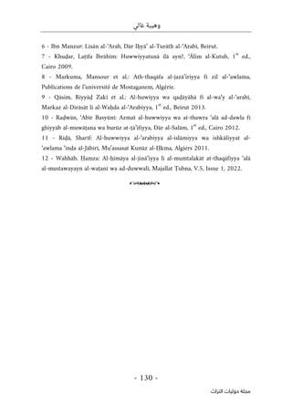 ‫غالي‬ ‫وهيبة‬
-
130
-
‫اﻟﺘﺮاث‬ ‫ﺣﻮﻟﻴﺎت‬ ‫ﻣﺠﻠﺔ‬
6 - Ibn Manzur: Lisān al-‘Arab, Dār Iḥyā’ al-Turāth al-‘Arabī, Beirut.
7 - Khuḍar, Laṭīfa Ibrāhīm: Huwwiyyatunā ilā ayn?, ‘Ālim al-Kutub, 1
st
ed.,
Cairo 2009.
8 - Markuma, Mansour et al.: Ath-thaqāfa al-jazā’iriyya fī zil al-‘awlama,
Publications de l’université de Mostaganem, Algérie.
9 - Qāsim, Riyyāḍ Zakī et al.: Al-huwiyya wa qaḍāyāhā fī al-wa‘y al-‘arabī,
Markaz al-Dirāsāt li al-Waḥda al-‘Arabiyya, 1
st
ed., Beirut 2013.
10 - Raḍwān, ‘Abīr Basyūnī: Azmat al-huwwiyya wa at-thawra ‘alā ad-dawla fī
ghiyyāb al-muwāṭana wa burūz at-ṭā’ifiyya, Dār al-Salām, 1
st
ed., Cairo 2012.
11 - Riḍā, Sharīf: Al-huwwiyya al-‘arabiyya al-islāmiyya wa ishkāliyyat al-
‘awlama ‘inda al-Jābirī, Mu’assasat Kunūz al-Ḥkma, Algiers 2011.
12 - Wahhāb, Ḥamza: Al-ḥimāya al-jinā’iyya li al-mumtalakāt at-thaqāfiyya ‘alā
al-mustawayayn al-waṭanī wa ad-duwwalī, Majallat Ṭubna, V.5, Issue 1, 2022.
o
 