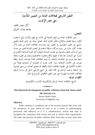 ‫العدد‬ ،‫التراث‬ ‫حوليات‬ ‫مجلة‬
24
،
2024
‫ص‬ ،
131
-
145
P-ISSN 1112-5020 / E-ISSN 2602-6945
:‫اﻻﺳﺘﻼم‬ ‫ﺗﺎرﻳﺦ‬
11
/
7
/
2024
-
:‫اﻟﻘﺒﻮل‬ ‫ﺗﺎرﻳﺦ‬
21
/
8
/
2024
karrar.h@uobaghdad.edu.iq
©
‫الجزائر‬ ،‫مستغانم‬ ‫جامعة‬
2024
‫التطور‬
‫المتأخرة‬ ‫العصور‬ ‫من‬ ‫العامة‬ ‫للعلاقات‬ ‫خي‬‫ي‬‫التار‬
‫عصر‬ ‫حتى‬
‫الإنترنت‬
‫هاتف‬ ‫حيدر‬ ‫كرار‬
‫بغداد‬ ‫جامعة‬
،
‫العراق‬
‫الم‬
‫ل‬
:‫خص‬
‫ال‬ ‫العلوم‬ ‫من‬ ‫العامة‬ ‫العلاقات‬ ‫تعتبر‬
‫ال‬ ‫ظهور‬ ‫مع‬ ‫نشأت‬ ‫التي‬ ‫قديمة‬
‫إ‬
‫نسان‬
‫و‬
‫استخدمها‬ ‫التي‬
‫وال‬ ‫للتفاهم‬ ‫وسيلة‬ ‫لتكون‬
‫إ‬
‫والتأثير‬ ‫قناع‬
‫لـكونها‬
‫إل‬ ‫يهدف‬ ‫اتصالي‬ ‫نشاط‬
‫جتمع‬‫م‬‫بال‬ ‫الصلة‬ ‫توثيق‬ ‫ى‬
‫متطلباتهم‬ ‫حقيق‬‫ت‬ ‫إلى‬ ‫والسعي‬
،
‫إذ‬
‫العلا‬ ‫وممارسات‬ ‫مهام‬ ‫ختلف‬‫ت‬
‫لأخر‬ ‫وقت‬ ‫من‬ ‫العامة‬ ‫قات‬
‫حدث‬ ‫عن‬ ‫للتعبير‬ ‫القديمة‬ ‫العصور‬ ‫في‬ ‫تستخدم‬ ‫بسيطة‬ ‫وحركات‬ ‫رسوم‬ ‫عن‬ ‫عبارة‬ ‫كانت‬ ‫فعندما‬
‫الصناعية‬ ‫الثورة‬ ‫أبان‬ ‫والتجارة‬ ‫الصناعة‬ ‫مضمار‬ ‫في‬ ‫والدخول‬ ‫بالتطور‬ ‫بدأت‬ ‫ثم‬ ‫معين‬
‫في‬ ‫الـكبرى‬
‫أور‬
‫و‬
‫حتى‬ ‫با‬
‫أ‬
‫صبحت‬
‫علم‬
‫ا‬
‫و‬
‫فن‬
‫ا‬
‫له‬
‫و‬ ‫واضح‬ ‫مفهوم‬
‫منظر‬
‫و‬
‫متخصص‬ ‫ن‬
‫و‬
‫تطويره‬ ‫إلى‬ ‫يسعون‬ ‫ن‬
‫وجعله‬
‫منهج‬
‫ا‬
‫علمي‬
‫ا‬
‫والمعاهد‬ ‫جامعات‬‫ل‬‫ا‬ ‫في‬ ‫يدرس‬
،
‫با‬ ‫بأموال‬ ‫ميزانيات‬ ‫العامة‬ ‫للعلاقات‬ ‫ُرصد‬ ‫ي‬ ‫إذ‬
‫هظة‬
‫ع‬ ‫تصرف‬
‫الإعلانية‬ ‫حملات‬‫ل‬‫ا‬ ‫لى‬
‫سو‬
‫اء‬
‫كانت‬
‫ية‬‫جار‬‫ت‬
‫أ‬
‫و‬
‫ا‬
‫قتصادية‬
‫اجتماعية‬ ‫أو‬
‫عن‬ ً ‫فضلا‬
‫ال‬
‫أهداف‬ ‫لتحقيق‬ ‫لها‬ ‫خطط‬‫ت‬‫و‬ ‫العامة‬ ‫العلاقات‬ ‫تنظمها‬ ‫التي‬ ‫خابية‬‫ت‬‫الان‬ ‫حملات‬
‫ي‬ ‫من‬
‫لل‬ ‫سعى‬
‫وصول‬
‫السلطة‬ ‫إلى‬
.
‫و‬
‫ال‬ ‫على‬ ‫المقال‬ ‫كتابة‬ ‫في‬ ‫الباحث‬ ‫اعتمد‬
‫م‬
‫خية‬‫ي‬‫تار‬ ‫دراسة‬ ‫إلى‬ ‫الرامي‬ ‫خي‬‫ي‬‫التار‬ ‫نهج‬
‫ظهورها‬ ‫منذ‬ ‫العامة‬ ‫للعلاقات‬
‫حتى‬
‫التكنلوجي‬ ‫التطور‬ ‫عصر‬
.‫العالم‬ ‫في‬ ‫المتسارع‬
‫الكلمات‬
‫الدالة‬
:
‫التاريخ‬
،
‫العامة‬ ‫العلاقات‬
،
‫الوسائل‬
‫الإلـكترونية‬
،
‫الإنترنت‬
،
‫التكن‬
‫و‬
.‫لوجيا‬
o
The historical development of public relations from late times until
the Internet era
Karrar Haider Hatef
University of Baghdad, Iraq
Abstract:
Public relations is considered one of the ancient sciences that arose with
the emergence of man, which he used to be a means of understanding,
persuasion and influence, as it is a communicative activity that aims to
strengthen the connection with society and seek to achieve their requirements.
The tasks and practices of public relations differ from time to time, when they
 