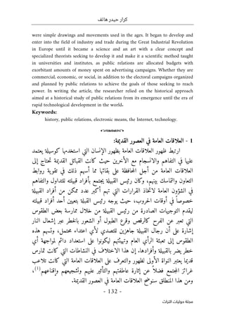 ‫هاتف‬ ‫حيدر‬ ‫كرار‬
-
132
-
‫اﻟﺘﺮاث‬ ‫ﺣﻮﻟﻴﺎت‬ ‫ﻣﺠﻠﺔ‬
were simple drawings and movements used in the ages. It began to develop and
enter into the field of industry and trade during the Great Industrial Revolution
in Europe until it became a science and an art with a clear concept and
specialized theorists seeking to develop it and make it a scientific method taught
in universities and institutes, as public relations are allocated budgets with
exorbitant amounts of money spent on advertising campaigns. Whether they are
commercial, economic, or social, in addition to the electoral campaigns organized
and planned by public relations to achieve the goals of those seeking to reach
power. In writing the article, the researcher relied on the historical approach
aimed at a historical study of public relations from its emergence until the era of
rapid technological development in the world.
Keywords:
history, public relations, electronic means, the Internet, technology.
o
1
-
‫الع‬ ‫العلاقات‬
:‫القديمة‬ ‫العصور‬ ‫في‬ ‫امة‬
‫ال‬ ‫بظهور‬ ‫العامة‬ ‫العلاقات‬ ‫ظهور‬ ‫ارتبط‬
‫إ‬
‫كوسيلة‬ ‫استخدمها‬ ‫التي‬ ‫نسان‬
‫ي‬
‫عتمد‬
‫حتاج‬‫ت‬ ‫القديمة‬ ‫القبائل‬ ‫كانت‬ ‫حيث‬ ‫الأخرين‬ ‫مع‬ ‫والانسجام‬ ‫التفاهم‬ ‫في‬ ‫عليها‬
‫إلى‬
‫مما‬ ‫بقائها‬ ‫على‬ ‫حافظة‬‫م‬‫ال‬ ‫أجل‬ ‫من‬ ‫العامة‬ ‫العلاقات‬
‫أ‬
‫روابط‬ ‫ية‬‫تقو‬ ‫في‬ ‫ذلك‬ ‫سهم‬
‫بينه‬ ‫والتماسك‬ ‫التعاون‬
‫م‬
،
‫والتفاهم‬ ‫للتداول‬ ‫قبيلته‬ ‫بأفراد‬ ‫جتمع‬‫ي‬ ‫القبيلة‬ ‫رئيس‬ ‫وكان‬
‫ا‬ ‫أفراد‬ ‫من‬ ‫ممكن‬ ‫عدد‬ ‫أكبر‬ ‫تهم‬ ‫التي‬ ‫القرارات‬ ‫خاذ‬‫ت‬‫لا‬ ‫العامة‬ ‫الشؤون‬ ‫في‬
‫لقبيلة‬
‫حروب‬‫ل‬‫ا‬ ‫أوقات‬ ‫في‬ ً ‫خصوصا‬
،
‫حيث‬
‫قب‬ ‫أفراد‬ ‫أحد‬ ‫بتعيين‬ ‫القبلة‬ ‫رئيس‬ ‫يوجه‬
‫يلته‬
‫القبيلة‬ ‫رئيس‬ ‫من‬ ‫الصادرة‬ ‫التوجيهات‬ ‫ليقدم‬
‫ب‬ ‫ممارسة‬ ‫خلال‬ ‫من‬
‫الطقوس‬ ‫عض‬
‫خطر‬‫ل‬‫با‬ ‫الشعور‬ ‫أو‬ ‫الطبول‬ ‫وقرع‬ ‫كالرقص‬ ‫الفرح‬ ‫عن‬ ‫تعبر‬ ‫التي‬
‫إ‬ ‫عبر‬
‫النار‬ ‫شعال‬
‫إ‬
‫للتصدي‬ ‫جاهزين‬ ‫القبيلة‬ ‫رجال‬ ‫أن‬ ‫على‬ ‫شارة‬
‫حتمل‬‫م‬ ‫اعتداء‬ ‫لأي‬
،
‫هذه‬ ‫وتسهم‬
‫أي‬ ‫لمواجهة‬ ‫دائم‬ ‫استعداد‬ ‫على‬ ‫ليكونوا‬ ‫وتهيئتهم‬ ‫العام‬ ‫الرأي‬ ‫تعبئة‬ ‫إلى‬ ‫الطقوس‬
‫وأفرادها‬ ‫بالقبيلة‬ ‫يضر‬ ‫خطر‬
.
‫إ‬
‫هذا‬ ‫ن‬
‫تمارس‬ ‫كانت‬ ‫التي‬ ‫النشاطات‬ ‫في‬ ‫الاختلاف‬
‫قديما‬
‫ي‬
‫ا‬ ‫العامة‬ ‫العلاقات‬ ‫على‬ ‫والتعرف‬ ‫لظهور‬ ‫الأولى‬ ‫النواة‬ ‫عتبر‬
‫تلاعب‬ ‫كانت‬ ‫لتي‬
‫عن‬ ً ‫فضلا‬ ‫جتمع‬‫م‬‫ال‬ ‫غرائز‬
‫إ‬
‫و‬ ‫وتشجيعهم‬ ‫عليهم‬ ‫والتأثير‬ ‫عاطفتهم‬ ‫ثارة‬
‫إ‬
‫قناعهم‬
)
1
(
،
.‫القديمة‬ ‫العصور‬ ‫في‬ ‫العامة‬ ‫العلاقات‬ ‫سنوضح‬ ‫المنطلق‬ ‫هذا‬ ‫ومن‬
 