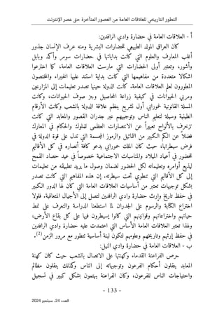 ‫اإلنترنت‬ ‫عصر‬ ‫تى‬‫ح‬ ‫المتأخرة‬ ‫العصور‬ ‫من‬ ‫العامة‬ ‫للعالقات‬ ‫التاريخي‬ ‫التطور‬
-
133
-
‫اﻟﻌﺪد‬
24
‫ﺳﺒﺘﻤﺒﺮ‬ ،
2024
‫أ‬
-
‫العلاقا‬
:‫الرافدين‬ ‫وادي‬ ‫حضارة‬ ‫في‬ ‫العامة‬ ‫ت‬
‫ال‬ ‫عرف‬ ‫ومنه‬ ‫ية‬‫البشر‬ ‫حضارات‬‫ل‬‫ل‬ ‫الطبيعي‬ ‫المولد‬ ‫العراق‬ ‫كان‬
‫إ‬
‫جذور‬ ‫نسان‬
‫أ‬
‫و‬ ‫سومر‬ ‫حضارات‬ ‫في‬ ‫بداياتها‬ ‫كانت‬ ‫التي‬ ‫والعلوم‬ ‫المعارف‬ ‫غلب‬
‫أ‬
‫وبابل‬ ‫كد‬
‫و‬
‫أ‬
‫شور‬
،
‫و‬
‫تعتبر‬
‫أولى‬
‫حضارات‬‫ل‬‫ا‬
‫التي‬
‫العامة‬ ‫العلاقات‬ ‫مارست‬
،
‫ما‬‫ك‬
‫اخترعوا‬
‫مفاهيم‬ ‫من‬ ‫متعددة‬ ‫اشكالا‬
‫ه‬
‫ا‬
‫ختص‬‫م‬‫وال‬ ‫ـبراء‬‫خ‬‫ل‬‫ا‬ ‫عليها‬ ‫استند‬ ‫بداية‬ ‫كانت‬ ‫التي‬
‫و‬
‫ن‬
‫المطور‬
‫و‬
‫العامة‬ ‫العلاقات‬ ‫لعلم‬ ‫ن‬
.
‫المزارعين‬ ‫إلى‬ ‫تعليمات‬ ‫تصدر‬ ‫حينها‬ ‫الدولة‬ ‫كانت‬
‫حيوانات‬‫ل‬‫ا‬ ‫صوف‬ ‫وجز‬ ‫حاصيل‬‫م‬‫ال‬ ‫زراعة‬ ‫كيفية‬ ‫في‬ ‫حيوانات‬‫ل‬‫ا‬ ‫ومربي‬
،
‫وكانت‬
‫وكانت‬ ‫بالشعب‬ ‫الدولة‬ ‫علاقة‬ ‫ينظم‬ ‫يع‬‫تشر‬ ‫أول‬ ‫حمورابي‬‫ل‬ ‫القانونية‬ ‫المسلة‬
‫الأرقام‬
‫وتوجيههم‬ ‫الناس‬ ‫لتعليم‬ ‫وسيلة‬ ‫الطينية‬
‫عبر‬
‫كانت‬ ‫التي‬ ‫والمعابد‬ ‫القصور‬ ‫جدران‬
‫ت‬
‫ز‬
‫خ‬
‫الانتصار‬ ‫عن‬ ً ‫تعبيرا‬ ‫بالألواح‬ ‫رف‬
‫ات‬
‫المعارك‬ ‫في‬ ‫حكام‬‫ل‬‫وا‬ ‫للملوك‬ ‫العظمى‬
‫الدو‬ ‫قوة‬ ‫على‬ ‫تدل‬ ‫التي‬ ‫جسمة‬‫م‬‫ال‬ ‫والرموز‬ ‫التماثيل‬ ‫من‬ ‫الـكبير‬ ‫الـكم‬ ‫عن‬ ً ‫فضلا‬
‫في‬ ‫لة‬
‫سيطرتها‬ ‫فرض‬
،
‫حمو‬ ‫الملك‬ ‫كان‬ ‫حيث‬
‫كافة‬ ‫يدعو‬ ‫رابي‬
‫أ‬
‫الأقاليم‬ ‫كل‬ ‫في‬ ‫نصاره‬
‫في‬ ‫حضور‬‫ل‬‫ل‬
‫أ‬
‫القمح‬ ‫حصاد‬ ‫عيد‬ ‫في‬ ً ‫خصوصا‬ ‫الاجتماعية‬ ‫والمناسبات‬ ‫الميلاد‬ ‫عياد‬
‫تعليمات‬ ‫من‬ ‫تطبيقه‬ ‫يريد‬ ‫ما‬ ‫وصول‬ ‫لضمان‬ ‫حضور‬‫ل‬‫ا‬ ‫لكل‬ ‫وتعليماته‬ ‫أوامره‬ ‫ليذيع‬
‫سيطرته‬ ‫حت‬‫ت‬ ‫تنطوي‬ ‫التي‬ ‫الأقاليم‬ ‫كل‬ ‫إلى‬
.
‫إ‬
‫تص‬ ‫كانت‬ ‫التي‬ ‫المفاهيم‬ ‫هذه‬ ‫ن‬
‫د‬
‫ر‬
‫تو‬ ‫بشكل‬
‫من‬ ‫تعتبر‬ ‫جيهات‬
‫أ‬
‫الـكبير‬ ‫الدور‬ ‫لها‬ ‫كان‬ ‫التي‬ ‫العامة‬ ‫العلاقات‬ ‫ساسيات‬
‫و‬ ‫تاريخ‬ ‫حفظ‬ ‫في‬
‫إ‬
‫ال‬ ‫إلى‬ ‫لتصل‬ ‫الرافدين‬ ‫وادي‬ ‫حضارة‬ ‫رث‬
‫أ‬
‫المتعاقبة‬ ‫جيال‬
.
‫فلولا‬
‫نمط‬ ‫على‬ ‫والتعرف‬ ‫الدراسة‬ ‫استطعنا‬ ‫لما‬ ‫جدران‬‫ل‬‫ا‬ ‫على‬ ‫والرسوم‬ ‫الكتابة‬ ‫اختراع‬
‫يسيطرو‬ ‫كانوا‬ ‫التي‬ ‫وقوانينهم‬ ‫واختراعاتهم‬ ‫حياتهم‬
‫ن‬
‫الأرض‬ ‫بقاع‬ ‫كل‬ ‫على‬ ‫فيها‬
،
‫و‬
‫ا‬ ‫الأساس‬ ‫العامة‬ ‫العلاقات‬ ‫تعتبر‬ ‫لهذا‬
‫عليه‬ ‫اعتمدت‬ ‫لتي‬
‫الراف‬ ‫وادي‬ ‫حضارة‬
‫دين‬
‫حفظ‬ ‫في‬
‫إ‬
‫لبنة‬ ‫لتكون‬ ‫وعلومهم‬ ‫خهم‬‫ي‬‫وتار‬ ‫رثهم‬
‫أ‬
‫الزمن‬ ‫مرور‬ ‫مع‬ ‫ٺتطور‬ ‫ساسية‬
)
2
(
.
‫ب‬
-
:‫النيل‬ ‫وادي‬ ‫حضارة‬ ‫في‬ ‫العامة‬ ‫العلاقات‬
‫وكهنتها‬ ‫القدماء‬ ‫الفراعنة‬ ‫حرص‬
‫على‬
‫بالشعب‬ ‫الاتصال‬
‫كهنة‬ ‫كان‬ ‫حيث‬
‫ال‬ ‫إلى‬ ‫وتوجيهاته‬ ‫الفرعون‬ ‫أحكام‬ ‫ينقلون‬ ‫المعابد‬
‫مظالم‬ ‫ينقلون‬ ‫كذلك‬
‫و‬ ‫ناس‬
‫واحتياجات‬
‫للفرعون‬ ‫الناس‬
،
‫تسجيل‬ ‫في‬ ‫كبير‬ ‫بشكل‬ ‫يهتمون‬ ‫الفراعنة‬ ‫وكان‬
 