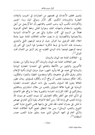 ‫هاتف‬ ‫حيدر‬ ‫كرار‬
-
134
-
‫اﻟﺘﺮاث‬ ‫ﺣﻮﻟﻴﺎت‬ ‫ﻣﺠﻠﺔ‬
‫والبعثات‬ ‫حروب‬‫ل‬‫ا‬ ‫في‬ ‫انتصارات‬ ‫من‬ ‫جتمعهم‬‫م‬ ‫في‬ ‫الأحداث‬ ‫ختلف‬‫م‬ ‫وتدوين‬
‫ال‬ ‫حفر‬‫ك‬ ‫الـكبرى‬ ‫والمشروعات‬ ‫ية‬‫التجار‬
‫آ‬
‫وسواقي‬ ‫بار‬
‫جسور‬‫ل‬‫ا‬ ‫وبناء‬ ‫المياه‬
‫أجل‬ ‫من‬ ‫يعمل‬ ‫حاكم‬‫ل‬‫ا‬ ‫بأن‬ ‫واقناعهم‬ ‫الشعب‬ ‫وحب‬ ‫تأييد‬ ‫لـكسب‬ ‫والأهرامات‬
‫رفاهيتهم‬
،
‫و‬
‫التعاليم‬ ‫وخط‬ ‫لنقش‬ ‫وجوانبها‬ ‫المعابد‬ ‫واجهات‬ ‫استخدام‬
‫الفرعونية‬
‫فض‬
‫منتشرة‬ ‫كانت‬ ‫التي‬ ‫الرسوم‬ ‫عن‬ ً ‫لا‬
‫و‬
‫التي‬
‫السياسية‬ ‫الأحداث‬ ‫عن‬ ‫تعبر‬
‫والاقتصادية‬ ‫والاجتماعية‬
‫إ‬ .
‫ح‬ ‫جسد‬‫ي‬ ‫ما‬ ‫ن‬
‫حادثة‬ ‫حينها‬ ‫العامة‬ ‫العلاقات‬ ‫ملات‬
‫والبحري‬ ‫القبلي‬ ‫الوجهين‬ ‫توحيد‬ ‫تم‬ ‫حيث‬ ‫العرش‬ ‫مينا‬ ‫الفرعوني‬ ‫الملك‬ ‫اعتلاء‬
‫استخدموا‬ ‫ية‬‫تذكار‬ ‫لوحة‬ ‫في‬ ‫المناسبة‬ ‫هذه‬ ‫وجسدت‬
‫فيها‬
‫إلى‬ ‫تشير‬ ‫التي‬ ‫الرموز‬
‫الوجهين‬ ‫توحيد‬
‫ف‬
‫حت‬‫ت‬ ‫الشمال‬ ‫من‬ ‫الزنبق‬ ‫زهر‬ ‫مع‬ ‫جلوب‬‫م‬‫ال‬ ‫البردي‬ ‫نبات‬ ‫وضعوا‬
‫العرش‬
)
3
(
.
‫ج‬
-
‫ا‬
:‫والرومان‬ ‫اليونان‬ ‫عند‬ ‫العامة‬ ‫لعلاقات‬
‫توسع‬ ‫أكثر‬ ‫والرومان‬ ‫اليونان‬ ‫عند‬ ‫العامة‬ ‫العلاقات‬ ‫تعتبر‬
‫ا‬
‫وتأثير‬
‫ا‬
‫حضارة‬ ‫من‬
‫اليونانية‬ ‫حضارة‬‫ل‬‫ا‬ ‫اعتمدتها‬ ‫التي‬ ‫والمفاهيم‬ ‫الأنشطة‬ ‫من‬ ‫والبابليين‬ ‫يين‬‫الآشور‬
‫والرومانية‬
‫التي‬
‫جمهور‬‫ل‬‫ا‬ ‫وتأييد‬ ‫ثقة‬ ‫على‬ ‫تعتمد‬
،
‫الإع‬ ‫بأهمية‬ ‫اليونان‬ ‫عرفت‬ ‫حيث‬
‫لام‬
‫جماهيرها‬ ‫في‬ ‫التأثير‬ ‫وطرق‬ ‫والنشر‬
،
‫و‬
‫والمفكرين‬ ‫والشعراء‬ ‫خطباء‬‫ل‬‫ا‬ ‫يستخدمون‬ ‫كانوا‬
،
‫و‬
‫تطوير‬ ‫بهدف‬ ‫للمسؤولين‬ ‫وأفكاره‬ ‫آراءه‬ ‫يوضح‬ ‫أن‬ ‫للشعب‬ ‫يسمحون‬ ‫حكام‬‫ل‬‫ا‬ ‫كان‬
‫بالشعب‬ ‫المسؤول‬ ‫ثقة‬ ‫وتعزيز‬ ‫العلاقة‬
.
‫و‬
‫في‬
‫اعت‬ ‫السياق‬ ‫ذات‬
‫حضارة‬‫ل‬‫ا‬ ‫مدت‬
‫ية‬‫تقو‬ ‫على‬ ‫الرومانية‬
‫بالشعب‬ ‫المسؤولين‬ ‫علاقة‬
‫ومناقشتهم‬ ‫استشارتهم‬ ‫خلال‬ ‫من‬
‫الاهتمام‬ ‫جم‬‫ح‬ ‫يوضح‬ ‫ما‬ ‫وهذا‬ ‫ية‬‫والمصير‬ ‫حساسة‬‫ل‬‫ا‬ ‫القرارات‬ ‫خاذ‬‫ت‬‫ا‬ ‫في‬ ‫ومشاركتهم‬
‫حتى‬ ‫العام‬ ‫الرأي‬ ‫في‬
‫أ‬
" ‫حضارتين‬‫ل‬‫ا‬ ‫حكام‬ ‫طلق‬
‫إ‬
‫الله‬ ‫صوت‬ ‫هو‬ ‫الشعب‬ ‫صوت‬ ‫ن‬
"‫الله‬ ‫إرادة‬ ‫هي‬ ‫الشعب‬ ‫وإرادة‬
.
‫الاعتراف‬ ‫أمثلة‬ ‫ومن‬
‫ب‬
‫عهدهم‬ ‫في‬ ‫العام‬ ‫الرأي‬ ‫قوة‬
‫جدران‬ ‫على‬ ‫نقش‬ ‫ما‬
‫المعابد‬
،
‫الشيوخ‬ ‫جلس‬‫م‬ ‫واجهة‬ ‫على‬ ‫نقش‬ ‫فقد‬
‫عبارة‬
"
‫جلس‬‫م‬
‫الروماني‬ ‫والشعب‬ ‫الشيوخ‬
"
،
‫المنطلق‬ ‫هذا‬ ‫ومن‬
‫ٺ‬
‫العامة‬ ‫العلاقات‬ ‫أهمية‬ ‫تضح‬
‫مصدر‬ ‫الشعب‬ ‫عبارة‬ ‫وطبق‬ ‫جسد‬ ‫الذي‬ ‫الروماني‬ ‫العهد‬ ‫في‬ ‫العام‬ ‫والرأي‬
‫السلطات‬
)
4
(
.
 