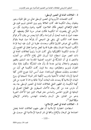 ‫اإلنترنت‬ ‫عصر‬ ‫تى‬‫ح‬ ‫المتأخرة‬ ‫العصور‬ ‫من‬ ‫العامة‬ ‫للعالقات‬ ‫التاريخي‬ ‫التطور‬
-
135
-
‫اﻟﻌﺪد‬
24
‫ﺳﺒﺘﻤﺒﺮ‬ ،
2024
2
-
:‫الوسطى‬ ‫العصور‬ ‫في‬ ‫العامة‬ ‫العلاقات‬
‫الأوروبية‬ ‫جتمعات‬‫م‬‫ال‬ ‫كانت‬
‫وجور‬ ‫الملوك‬ ‫ظلم‬ ‫من‬ ‫تعاني‬ ‫الوسطى‬ ‫العصور‬ ‫في‬
‫الـكنيسة‬ ‫رجال‬ ‫وطغيان‬
‫كانت‬ ‫فقد‬
‫العلاقة‬
‫على‬ ‫تقوم‬ ‫لديهم‬ ‫العاملين‬ ‫وبين‬ ‫بينهم‬
‫البغيض‬ ‫الإقطاعي‬ ‫النظام‬
‫و‬ ‫يباعون‬ ‫كالعبيد‬ ‫الفلاحون‬ ‫فكان‬
‫من‬ ‫جزء‬‫ك‬ ‫يشترون‬
‫يفلحونها‬ ‫التي‬ ‫الأرض‬
،
‫كل‬ ‫وتضطهد‬ ‫الفكر‬ ‫ية‬‫حر‬ ‫تصادر‬ ‫فكانت‬ ‫الـكنيسة‬ ‫أما‬
‫ت‬ ‫متجدد‬
ّ‫و‬‫س‬
‫الباب‬ ‫وكان‬ ،‫الدراسة‬ ‫أو‬ ‫البحث‬ ‫نفسه‬ ‫له‬ ‫ل‬
‫ل‬ ‫وقت‬ ‫من‬ ‫يصدر‬ ‫ا‬
‫آ‬
‫قوائم‬ ‫خر‬
‫حدد‬‫ت‬ ‫متصلة‬
‫وقوائم‬ ‫غيرها‬ ‫دون‬ ‫يقرأها‬ ‫أن‬ ‫المسيحي‬ ‫على‬ ‫ينبغي‬ ‫التي‬ ‫الـكتب‬
‫للـكفر‬ ‫القارئ‬ ‫تعرض‬ ‫التي‬ ‫بالـكتب‬
،
‫و‬
‫قراءة‬ ‫تهمة‬ ‫عليه‬ ‫ٺثبت‬ ‫لمن‬ ‫عقوبة‬ ‫حددت‬
‫حت‬‫م‬ ‫صاحبها‬ ‫جعل‬‫ت‬ ‫قاسية‬ ‫عقوبة‬ ‫وتلك‬ ‫حرمان‬‫ل‬‫ا‬ ‫الممنوعة‬ ‫الـكتب‬
‫جتمع‬‫م‬‫ال‬ ‫في‬ ‫قرا‬
،
‫إلى‬
‫في‬ ‫العامة‬ ‫للعلاقات‬ ً ‫رئيسيا‬ ُ ‫ممارسا‬ ‫كانت‬ ‫والتي‬ ‫الكاثوليكية‬ ‫الـكنيسة‬ ‫جاءت‬ ‫أن‬
‫الثاني‬ ‫أوربان‬ ‫البابا‬ ‫استطاع‬ ‫حيث‬ ‫العصر‬ ‫ذات‬
‫إ‬
‫قناع‬
‫الآ‬
‫لاف‬
‫من‬
‫أنصاره‬
‫حرو‬‫ل‬‫ا‬ ‫في‬ ‫كة‬
‫المشار‬ ‫أن‬ ‫في‬ ‫له‬ ‫والتابعين‬
‫المسلمين‬ ‫ضد‬ ‫المقدسة‬ ‫الصليبية‬ ‫ب‬
‫و‬
‫قتلهم‬
‫بلدانه‬ ‫واحتلال‬ ‫وتهجيرهم‬
‫صك‬ ‫بمثابة‬ ‫ستكون‬ ‫كة‬
‫المشار‬ ‫هذه‬ ‫وأن‬ ‫لله‬ ‫خدمة‬ ‫م‬
‫وخطاياهم‬ ‫لذنوبهم‬ ‫الغفران‬
.
‫هي‬ ‫الـكنيسة‬ ‫كانت‬ ‫قرون‬ ‫ستة‬ ‫وبعد‬
‫من‬ ‫أول‬
‫استخدمت‬
‫مصطلح‬ ‫وطبقت‬
‫البروباغندا‬
،
‫كلية‬ ‫الثامن‬ ‫جورج‬ ‫البابا‬ ‫أسس‬ ‫حيث‬
‫ربوع‬ ‫في‬ ‫المسيحية‬ ‫الديانة‬ ‫لنشر‬ ‫الـكهنة‬ ‫وتدريب‬ ‫الأجنبية‬ ‫البعثات‬ ‫لإرشاد‬ ‫الدعوة‬
‫ا‬ ‫البلدان‬
‫لإسلامية‬
‫ما‬‫ك‬
‫أموال‬ ‫البعثات‬ ‫لهذه‬ ‫رصدت‬
‫ا‬
‫ودعم‬ ‫طائلة‬
‫ا‬
‫قبل‬ ‫من‬ ‫حدود‬‫م‬ ‫لا‬
‫الـكنيسة‬ ‫كهنة‬
‫إ‬ .
‫ن‬
‫بعد‬ ‫جاء‬ ‫الوسطى‬ ‫العصور‬ ‫في‬ ‫العامة‬ ‫للعلاقات‬ ‫الفعلي‬ ‫الظهور‬
‫المسيطر‬ ‫الأعمال‬ ‫رجال‬ ‫كبار‬ ‫من‬ ‫عدد‬ ‫مارس‬ ‫أن‬
‫ي‬
‫في‬ ‫المصرفي‬ ‫القطاع‬ ‫على‬ ‫ن‬
‫عشر‬ ‫والسادس‬ ‫خامس‬‫ل‬‫ا‬ ‫القرنين‬ ‫في‬ ‫البندقية‬
‫للميلاد‬
‫الذين‬
‫ية‬‫ـير‬‫خ‬‫ل‬‫ا‬ ‫الأعمال‬ ‫تبنوا‬
‫الرسام‬ ‫مثل‬ ‫الفنانين‬ ‫من‬ ‫بدعم‬
‫والنحات‬
‫والشاعر‬ ‫المهندس‬
‫الإيطالي‬
‫جيلو‬‫ن‬‫ميكيلا‬
)
5
(
.
3
-
:‫الإسلامي‬ ‫العصر‬ ‫في‬ ‫العامة‬ ‫العلاقات‬
‫بفضل‬ ‫العامة‬ ‫العلاقات‬ ‫مفهوم‬ ‫تطور‬ ‫أن‬ ‫الإسلامية‬ ‫حضارة‬‫ل‬‫ا‬ ‫استطاعت‬
‫الإسلا‬ ‫الدعوة‬ ‫نشر‬ ‫في‬ ‫جة‬‫ح‬‫وال‬ ‫والإقناع‬ ‫البرهان‬ ‫على‬ ‫اعتمادها‬
‫على‬ ‫حرصت‬ ‫التي‬ ‫مية‬
 
