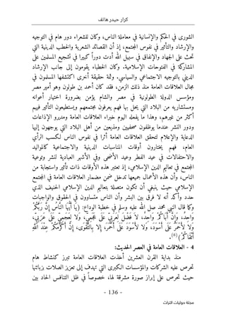 ‫هاتف‬ ‫حيدر‬ ‫كرار‬
-
136
-
‫اﻟﺘﺮاث‬ ‫ﺣﻮﻟﻴﺎت‬ ‫ﻣﺠﻠﺔ‬
‫الناس‬ ‫معاملة‬ ‫في‬ ‫والإنسانية‬ ‫حكم‬‫ل‬‫ا‬ ‫في‬ ‫الشورى‬
،
‫دور‬ ‫للشعراء‬ ‫وكان‬
‫هام‬
‫التوجيه‬ ‫في‬
‫جتمع‬‫م‬‫ال‬ ‫نفوس‬ ‫في‬ ‫والتأثير‬ ‫والإرشاد‬
،
‫إذ‬
‫أن‬
‫التي‬ ‫الدينية‬ ‫خطب‬‫ل‬‫وا‬ ‫ية‬‫الشعر‬ ‫القصائد‬
‫الله‬ ‫سبيل‬ ‫في‬ ‫والإنفاق‬ ‫جهاد‬‫ل‬‫ا‬ ‫على‬ ‫حث‬‫ت‬
‫أدت‬
ً ‫دورا‬
‫كبيرا‬
‫على‬ ‫المسلمين‬ ‫تشجيع‬ ‫في‬
‫ف‬ ‫كة‬
‫المشار‬
‫الإسلامية‬ ‫الفتوحات‬ ‫ي‬
.
‫و‬
‫الإرشاد‬ ‫جانب‬ ‫إلى‬ ‫يقومون‬ ‫خطباء‬‫ل‬‫ا‬ ‫كان‬
‫والسياسي‬ ‫الاجتماعي‬ ‫بالتوجيه‬ ‫الديني‬
.
‫في‬ ‫المسلمون‬ ‫اكتشفها‬ ‫أخرى‬ ‫حقيقة‬ ‫وثمة‬
‫الزمن‬ ‫ذلك‬ ‫منذ‬ ‫العامة‬ ‫العلاقات‬ ‫جال‬‫م‬
،
‫كان‬ ‫فقد‬
‫أ‬
‫مصر‬ ‫أمير‬ ‫وهو‬ ‫طولون‬ ‫بن‬ ‫حمد‬
‫اختيا‬ ‫بضرورة‬ ‫يؤمن‬ ‫والشام‬ ‫مصر‬ ‫في‬ ‫الطولونية‬ ‫الدولة‬ ‫ومؤسس‬
‫أعوانه‬ ‫ر‬
‫فيهم‬ ‫التأثير‬ ‫ويستطيعون‬ ‫جتمعهم‬‫م‬ ‫يعرفون‬ ‫فهم‬ ‫بها‬ ‫حل‬‫ي‬ ‫التي‬ ‫البلاد‬ ‫من‬ ‫يه‬‫ومستشار‬
‫يف‬ ‫ما‬ ‫وهذا‬ ،‫غيرهم‬ ‫من‬ ‫أكثر‬
‫العامة‬ ‫العلاقات‬ ‫خبراء‬ ‫اليوم‬ ‫عله‬
‫الإذاعات‬ ‫ومديرو‬
‫يوج‬ ‫التي‬ ‫البلاد‬ ‫أهل‬ ‫من‬ ‫ومذيعين‬ ‫حفيين‬‫ص‬ ‫يوظفون‬ ‫عندما‬ ‫النشر‬ ‫ودور‬
‫إليها‬ ‫هون‬
‫ل‬ ‫والإعلام‬ ‫الدعاية‬
‫العلا‬ ‫تحقق‬
‫العامة‬ ‫قات‬
‫أ‬
‫ثر‬
‫ا‬
‫الناس‬ ‫نفوس‬ ‫في‬
‫لـ‬
‫كسب‬
‫الرأي‬
‫العام‬
،
‫فهم‬
‫ختارون‬‫ي‬
‫أ‬
‫والاجتماعية‬ ‫الدينية‬ ‫المناسبات‬ ‫وقات‬
‫ك‬
‫المواليد‬
‫و‬ ‫الفطر‬ ‫عيد‬ ‫في‬ ‫والاحتفالات‬
‫عيد‬
‫العبادية‬ ‫الأشهر‬ ‫وفي‬ ‫حى‬‫ض‬‫الأ‬
‫وتوعية‬ ‫لنشر‬
‫الإسلامي‬ ‫الدين‬ ‫تعاليم‬ ‫في‬ ‫جتمع‬‫م‬‫ال‬
،
‫من‬ ‫واستجابة‬ ‫تأثير‬ ‫ذات‬ ‫الأوقات‬ ‫هذه‬ ‫تعتبر‬ ‫إذ‬
‫النا‬
‫س‬
،
‫و‬
‫جتمع‬‫م‬‫ال‬ ‫في‬ ‫العامة‬ ‫العلاقات‬ ‫مضمار‬ ‫ضمن‬ ‫تدخل‬ ‫جميعها‬ ‫الأعمال‬ ‫هذه‬ ‫أن‬
‫ال‬
‫إ‬
‫سلامي‬
‫حيث‬
‫الذي‬ ‫حنيف‬‫ل‬‫ا‬ ‫الإسلامي‬ ‫الدين‬ ‫بتعاليم‬ ‫متصلة‬ ‫تكون‬ ‫أن‬ ‫ينبغي‬
‫والواجبات‬ ‫حقوق‬‫ل‬‫ا‬ ‫في‬ ‫متساوون‬ ‫الناس‬ ‫وأن‬ ‫البشر‬ ‫بين‬ ‫فرق‬ ‫لا‬ ‫أنه‬ ‫وأكد‬ ‫حدد‬
‫عليه‬ ‫الله‬ ‫صل‬ ‫محمد‬ ‫النبي‬ ‫قال‬ ‫ما‬‫ك‬‫و‬
‫في‬ ‫وسلم‬
‫الوداع‬ ‫خطبة‬
:
ْ‫م‬ُ‫ك‬َ
ّ ‫َب‬‫ر‬ َ
ّ‫ن‬ ِ‫إ‬ ُ
‫اس‬َ
ّ‫الن‬ ‫ا‬َ ‫ه‬ ُ
ّ‫ي‬َ‫أ‬ ‫َا‬‫)ي‬
،ٍّ‫ي‬ِ‫ب‬َ‫َر‬‫ع‬ ‫ى‬
َ ‫ل‬َ ‫ع‬ ٍّ‫ي‬ِ‫م‬َ‫ج‬َ‫ع‬ِ ‫ل‬ ‫َلا‬‫و‬ ،ٍّ‫ي‬ِ‫م‬َ ‫ج‬َ‫ع‬ ‫ى‬
َ ‫ل‬َ ‫ع‬ ٍّ‫ي‬ِ‫ب‬َ ‫َر‬‫ع‬ِ ‫ل‬ َ‫ل‬ ْ‫َض‬ ‫ف‬ َ ‫لا‬ ،ٌ‫د‬ِ‫ح‬‫َا‬‫و‬ ْ‫م‬ُ‫َاك‬‫ب‬َ‫أ‬ َ
ّ‫ن‬ ِ‫َإ‬‫و‬ ،ٌ‫د‬ِ‫ح‬‫َا‬‫و‬
‫َلا‬‫و‬ ،َ‫د‬َ‫و‬ْ‫س‬َ‫أ‬ ‫ى‬
َ ‫ل‬َ ‫ع‬ َ ‫َر‬ ‫ْم‬‫ح‬َ‫لأ‬ ‫َلا‬‫و‬
‫ل‬
َ‫د‬ْ‫ن‬ِ‫ع‬ ْ‫م‬ُ‫ك‬َ‫م‬َ ‫ْر‬‫ك‬َ‫أ‬ َ
ّ‫ن‬ ِ‫إ‬ ،‫َى‬‫ْو‬‫ق‬َ
ّ‫ِالت‬‫ب‬ ‫لا‬ ِ‫إ‬ ،َ ‫َر‬ ‫ْم‬‫ح‬َ‫أ‬ ‫ى‬
َ ‫ل‬َ ‫ع‬ َ‫د‬َ‫و‬ْ‫س‬َ‫أ‬
ِ‫ه‬َ
ّ‫الل‬
(ْ‫م‬ُ‫َاك‬‫ق‬ْ‫ت‬َ‫أ‬
)
6
(
.
4
-
:‫حديث‬‫ل‬‫ا‬ ‫العصر‬ ‫في‬ ‫العامة‬ ‫العلاقات‬
‫هام‬ ‫كنشاط‬ ‫تبرز‬ ‫العامة‬ ‫العلاقات‬ ‫أخذت‬ ‫العشرين‬ ‫القرن‬ ‫بداية‬ ‫منذ‬
‫تهدف‬ ‫التي‬ ‫الـكبرى‬ ‫والمؤسسات‬ ‫الشركات‬ ‫عليه‬ ‫حرص‬‫ت‬
‫بزبائنها‬ ‫الصلات‬ ‫تعزيز‬ ‫إلى‬
‫حيث‬
‫لها‬ ‫مشرقة‬ ‫صورة‬ ‫إبراز‬ ‫على‬ ‫حرص‬‫ت‬
،
‫ظل‬ ‫في‬ ً ‫خصوصا‬
‫حاد‬‫ل‬‫ا‬ ‫التنافس‬
‫بين‬
 