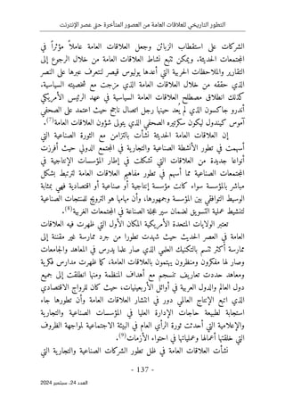 ‫اإلنترنت‬ ‫عصر‬ ‫تى‬‫ح‬ ‫المتأخرة‬ ‫العصور‬ ‫من‬ ‫العامة‬ ‫للعالقات‬ ‫التاريخي‬ ‫التطور‬
-
137
-
‫اﻟﻌﺪد‬
24
‫ﺳﺒﺘﻤﺒﺮ‬ ،
2024
‫الزبائن‬ ‫استقطاب‬ ‫على‬ ‫الشركات‬
‫و‬
‫جعل‬
‫ا‬
‫العامة‬ ‫لعلاقات‬
‫عام‬
‫في‬ ً ‫مؤثرا‬ ً ‫لا‬
‫حديثة‬‫ل‬‫ا‬ ‫جتمعات‬‫م‬‫ال‬
.
‫إلى‬ ‫الرجوع‬ ‫خلال‬ ‫من‬ ‫العامة‬ ‫العلاقات‬ ‫نشاط‬ ‫ٺتبع‬ ‫ويمكن‬
‫النصر‬ ‫على‬ ‫عبرها‬ ‫لنتعرف‬ ‫قيصر‬ ‫يوليوس‬ ‫أعدها‬ ‫التي‬ ‫حربية‬‫ل‬‫ا‬ ‫والملاحظات‬ ‫التقارير‬
‫مز‬ ‫الذي‬ ‫العامة‬ ‫العلاقات‬ ‫خلال‬ ‫من‬ ‫حققه‬ ‫الذي‬
‫السياسية‬ ‫خصيته‬‫ش‬ ‫مع‬ ‫جت‬
.
‫كذلك‬
‫ال‬ ‫الرئيس‬ ‫عهد‬ ‫في‬ ‫السياسية‬ ‫العامة‬ ‫العلاقات‬ ‫مصطلح‬ ‫انطلاق‬
‫أ‬
‫مريكي‬
‫ناجح‬ ‫اتصال‬ ‫رجل‬ ‫حينها‬ ‫عد‬
ُ ‫ي‬ ‫لم‬ ‫الذي‬ ‫جاكسون‬ ‫أندرو‬
‫حيث‬
‫الصحفي‬ ‫على‬ ‫اعتمد‬
‫العامة‬ ‫العلاقات‬ ‫شؤون‬ ‫يتولى‬ ‫الذي‬ ‫الصحفي‬ ‫سكرتيره‬ ‫ليكون‬ ‫كيندول‬ ‫آموس‬
)
7
(
.
‫إ‬
‫ن‬ ‫حديثة‬‫ل‬‫ا‬ ‫العامة‬ ‫العلاقات‬ ‫ن‬
‫شأ‬
‫التي‬ ‫الصناعية‬ ‫الثورة‬ ‫مع‬ ‫بالتزامن‬ ‫ت‬
‫أ‬
‫تطور‬ ‫في‬ ‫سهمت‬
‫ال‬
‫أ‬
‫أفرزت‬ ‫حيث‬ ‫الدولي‬ ‫جتمع‬‫م‬‫ال‬ ‫في‬ ‫ية‬‫والتجار‬ ‫الصناعية‬ ‫نشطة‬
‫أنواع‬
‫ا‬
‫في‬ ‫الإنتاجية‬ ‫المؤسسات‬ ‫إطار‬ ‫في‬ ‫تشكلت‬ ‫التي‬ ‫العلاقات‬ ‫من‬ ‫جديدة‬
‫مما‬ ‫الصناعية‬ ‫جتمعات‬‫م‬‫ال‬
‫أ‬
‫بشكل‬ ‫لترتبط‬ ‫العامة‬ ‫العلاقات‬ ‫مفاهيم‬ ‫تطور‬ ‫في‬ ‫سهم‬
‫مباشر‬
‫ب‬
‫المؤسسة‬
‫مؤسسة‬ ‫كانت‬ ‫سواء‬
‫إ‬
‫بمثابة‬ ‫فهي‬ ‫اقتصادية‬ ‫أو‬ ‫صناعية‬ ‫أو‬ ‫نتاجية‬
‫وجمهورها‬ ‫المؤسسة‬ ‫بين‬ ‫التوافقي‬ ‫الوسيط‬
،
‫مهامها‬ ‫وأن‬
‫هو‬
‫الت‬
‫ر‬
‫الصناعي‬ ‫للمنتجات‬ ‫ويج‬
‫ة‬
‫يق‬‫التسو‬ ‫عملية‬ ‫لتنشيط‬
‫الغربية‬ ‫جتمعات‬‫م‬‫ال‬ ‫في‬ ‫الصناعة‬ ‫جلة‬‫ع‬ ‫سير‬ ‫لضمان‬
)
8
(
.
‫ظ‬ ‫التي‬ ‫الأول‬ ‫المكان‬ ‫الأمريكية‬ ‫المتحدة‬ ‫الولايات‬ ‫تعتبر‬
‫العلاقات‬ ‫فيه‬ ‫هرت‬
‫العامة‬
‫حديث‬‫ل‬‫ا‬ ‫العصر‬ ‫في‬
‫تطور‬ ‫شهدت‬ ‫حيث‬
‫ا‬
‫إلى‬ ‫مقننة‬ ‫غير‬ ‫ممارسة‬ ‫جرد‬ ‫من‬
‫علم‬ ‫صار‬ ‫الذي‬ ‫العلمي‬ ‫بالتكنيك‬ ‫ٺتسم‬ ‫أكثر‬ ‫ممارسة‬
‫ا‬
‫جامعات‬‫ل‬‫وا‬ ‫المعاهد‬ ‫في‬ ‫يدرس‬
‫يهتمون‬ ‫ومنظرون‬ ‫مفكرون‬ ‫لها‬ ‫وصار‬
‫ب‬
‫العامة‬ ‫العلاقات‬
‫ما‬‫ك‬ ،
‫ية‬‫فكر‬ ‫مدارس‬ ‫ظهرت‬
‫حددت‬ ‫ومعاهد‬
‫أه‬ ‫مع‬ ‫تنسجم‬ ‫يف‬‫تعار‬
‫و‬ ‫المنظمة‬ ‫داف‬
‫جميع‬ ‫إلى‬ ‫انطلقت‬ ‫منها‬
‫العالم‬ ‫دول‬
‫الأربعين‬ ‫أوائل‬ ‫في‬ ‫العربية‬ ‫والدول‬
‫ي‬
‫ات‬
،
‫الاقتصادي‬ ‫للرواج‬ ‫كان‬ ‫حيث‬
‫العالمي‬ ‫الإنتاج‬ ‫اتبع‬ ‫الذي‬
‫دور‬
‫العامة‬ ‫العلاقات‬ ‫انتشار‬ ‫في‬
‫وأن‬
‫تطورها‬
‫جاء‬
‫ية‬‫والتجار‬ ‫الصناعية‬ ‫المؤسسات‬ ‫في‬ ‫العليا‬ ‫الإدارة‬ ‫حاجات‬ ‫لطبيعة‬ ‫استجابة‬
‫والإعلامية‬
‫التي‬
‫أ‬
‫الظروف‬ ‫لمواجهة‬ ‫الاجتماعية‬ ‫البيئة‬ ‫في‬ ‫العام‬ ‫الرأي‬ ‫ثورة‬ ‫حدثت‬
‫الأزمات‬ ‫احتواء‬ ‫في‬ ‫وعملياتها‬ ‫أعمالها‬ ‫خلقتها‬ ‫التي‬
)
9
(
.
‫التي‬ ‫ية‬‫والتجار‬ ‫الصناعية‬ ‫الشركات‬ ‫تطور‬ ‫ظل‬ ‫في‬ ‫العامة‬ ‫العلاقات‬ ‫نشأت‬
 
