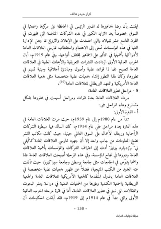 ‫هاتف‬ ‫حيدر‬ ‫كرار‬
-
138
-
‫اﻟﺘﺮاث‬ ‫ﺣﻮﻟﻴﺎت‬ ‫ﻣﺠﻠﺔ‬
‫ايقنت‬
‫في‬ ‫وسمعتها‬ ‫كزها‬
‫مر‬ ‫على‬ ‫حافظة‬‫م‬‫ال‬ ‫في‬ ‫الرئيس‬ ‫الدور‬ ‫له‬ ‫جماهيرها‬ ‫رضا‬ ‫بأن‬
‫الس‬
‫في‬ ‫ظهرت‬ ‫التي‬ ‫المنافسة‬ ‫الشركات‬ ‫عدد‬ ‫في‬ ‫الـكبير‬ ‫التزايد‬ ‫بعد‬ ً ‫خصوصا‬ ‫وق‬
‫عشر‬ ‫التاسع‬ ‫القرن‬
‫للميلاد‬
‫الإدارة‬ ‫جعل‬ ‫مما‬ ‫والترويج‬ ‫الإعلان‬ ‫على‬ ‫اعتمدت‬ ‫والتي‬
‫المؤسسات‬ ‫هذه‬ ‫في‬ ‫العليا‬
‫تسعى‬
‫واستقطاب‬ ‫الاهتمام‬ ‫إلى‬
‫م‬
‫العامة‬ ‫العلاقات‬ ‫مارسي‬
‫التأثير‬ ‫في‬ ‫بأهميتها‬ ‫لأدراكها‬
‫على‬
‫جماهير‬‫ل‬‫ا‬
‫أنواعها‬ ‫ختلف‬‫م‬‫ب‬
.
‫عام‬ ‫وفي‬
1919
‫م‬
،
‫أبان‬
‫ا‬ ‫الأولى‬ ‫العالمية‬ ‫حرب‬‫ل‬‫ا‬
‫النشرات‬ ‫زدادت‬
‫يفية‬‫التعر‬
‫حاث‬‫ب‬‫والأ‬
‫العلمية‬
‫العلاقات‬ ‫في‬
‫ل‬ ‫العامة‬
‫ت‬
‫علم‬ ‫صبح‬
‫ا‬
‫ذ‬
‫ا‬
‫علم‬ ‫قواعد‬
‫ومبادئ‬ ‫وأصول‬ ‫ية‬
‫أ‬
‫ت‬ ‫ومهنية‬ ‫خلاقية‬
‫في‬ ‫سهم‬
‫تطورها‬
،
‫التطور‬ ‫لهذا‬ ‫وكان‬
‫إ‬
‫العلاقات‬ ‫جمعية‬ ‫مثل‬ ‫متخصصة‬ ‫علمية‬ ‫جمعيات‬ ‫نشاء‬
‫العام‬
‫العامة‬ ‫للعلاقات‬ ‫يطاني‬‫البر‬ ‫والمعهد‬ ‫الأمريكية‬ ‫ة‬
)
10
(
.
5
-
:‫العامة‬ ‫العلاقات‬ ‫تطور‬ ‫مراحل‬
‫بشكل‬ ‫تطورها‬ ‫في‬ ‫أسهمت‬ ‫ومراحل‬ ‫فترات‬ ‫بعدة‬ ‫العامة‬ ‫العلاقات‬ ‫مرت‬
:‫هي‬ ‫المراحل‬ ‫وهذه‬ ‫متسارع‬
‫أ‬
-
:‫الأولى‬ ‫الفترة‬
‫عام‬ ‫من‬ ‫تبدأ‬
1900
‫عام‬ ‫إلى‬ ‫م‬
1939
‫م‬
،
‫حيث‬
‫في‬ ‫العامة‬ ‫العلاقات‬ ‫مرت‬
‫عام‬ ‫ففي‬ ‫مراحل‬ ‫بعدة‬ ‫الفترة‬ ‫هذه‬
1914
‫م‬
،
‫السائد‬ ‫كان‬
‫فيها‬
‫الشركات‬ ‫سيطرة‬
‫حينها‬ ‫العالمي‬ ‫السوق‬ ‫على‬ ‫الأعمال‬ ‫ورجال‬ ‫الرأسمالية‬
،
‫النشر‬ ‫مكاتب‬ ‫كانت‬ ‫حيث‬
‫العامة‬ ‫العلاقات‬ ‫ممارسي‬ ‫جهود‬ ‫أن‬ ‫إلا‬ ‫واحد‬ ‫جانب‬ ‫من‬ ‫المعلومات‬ ‫تضخ‬
‫ك‬
"‫ـ‬
‫أيفي‬
‫لي‬
"
‫و‬
"
‫بيرنيز‬ ‫إدوارد‬
"
‫أدت‬
‫العلاقات‬ ‫بأهمية‬ ‫والمؤسسات‬ ‫الشركات‬ ‫اعتراف‬ ‫إلى‬
‫المؤسسة‬ ‫جاح‬‫ن‬ ‫في‬ ‫ودورها‬ ‫العامة‬
.
‫علم‬ ‫العامة‬ ‫العلاقات‬ ‫أصبحت‬ ‫المرحلة‬ ‫هذه‬ ‫وفي‬
‫ا‬
‫ح‬‫ض‬‫وا‬
‫ا‬
ّ‫ر‬‫يد‬
‫سيراكيوز‬ ‫وجامعة‬ ‫بوسطن‬ ‫جامعة‬ ‫مثل‬ ‫جامعات‬‫ل‬‫ا‬ ‫في‬ ‫س‬
،
‫تألفت‬ ‫حيث‬
ً ‫فضلا‬ ،‫المنهجية‬ ‫الـكتب‬ ‫من‬ ‫العديد‬ ‫عنه‬
‫جمعيات‬ ‫ظهور‬ ‫عن‬
‫علمية‬
‫في‬ ‫متخصصة‬
‫ال‬
‫جمعية‬‫ل‬‫وا‬ ‫العامة‬ ‫للعلاقات‬ ‫الأمريكية‬ ‫جمعية‬‫ل‬‫كا‬ ‫تقدمة‬
ُ ‫الم‬ ‫بالدول‬ ‫العامة‬ ‫علاقات‬
‫وغيرها‬ ‫الـكندية‬ ‫جمعية‬‫ل‬‫وا‬ ‫يطانية‬‫البر‬
‫ال‬ ‫جمعيات‬‫ل‬‫ا‬ ‫من‬
‫البحوث‬ ‫ونشر‬ ‫دراسة‬ ‫في‬ ‫معنية‬
‫العامة‬ ‫العلاقات‬ ‫تطوير‬ ‫في‬ ‫تهتم‬ ‫التي‬ ‫والمقالات‬
.
‫العالمية‬ ‫حرب‬‫ل‬‫ا‬ ‫مرحلة‬ ‫فترة‬ ‫في‬ ‫أما‬
‫عام‬ ‫في‬ ‫تبدأ‬ ‫والتي‬ ‫الأولى‬
1914
‫إلى‬ ‫م‬
1919
،‫م‬
‫فقد‬
‫حكومات‬‫ل‬‫ا‬ ‫أيقنت‬
‫أن‬
 