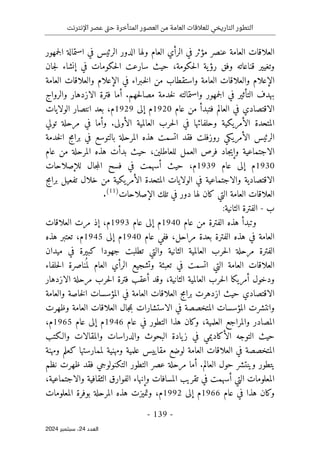 ‫اإلنترنت‬ ‫عصر‬ ‫تى‬‫ح‬ ‫المتأخرة‬ ‫العصور‬ ‫من‬ ‫العامة‬ ‫للعالقات‬ ‫التاريخي‬ ‫التطور‬
-
139
-
‫اﻟﻌﺪد‬
24
‫ﺳﺒﺘﻤﺒﺮ‬ ،
2024
‫ا‬
‫الدور‬ ‫ولها‬ ‫العام‬ ‫الرأي‬ ‫في‬ ‫مؤثر‬ ‫عنصر‬ ‫العامة‬ ‫لعلاقات‬
‫الرئيس‬
‫جمهور‬‫ل‬‫ا‬ ‫استمالة‬ ‫في‬
‫وتغيير‬
‫قناعاته‬
‫حكومة‬‫ل‬‫ا‬ ‫ية‬‫رؤ‬ ‫وفق‬
،
‫في‬ ‫حكومات‬‫ل‬‫ا‬ ‫سارعت‬ ‫حيث‬
‫إ‬
‫جان‬‫ل‬ ‫نشاء‬
‫العامة‬ ‫والعلاقات‬ ‫الإعلام‬ ‫في‬ ‫ـبراء‬‫خ‬‫ل‬‫ا‬ ‫من‬ ‫واستقطاب‬ ‫العامة‬ ‫والعلاقات‬ ‫الإعلام‬
‫ب‬
‫حهم‬‫ل‬‫مصا‬ ‫خدمة‬‫ل‬ ‫واستمالته‬ ‫جمهور‬‫ل‬‫ا‬ ‫في‬ ‫التأثير‬ ‫هدف‬
.
‫والرواج‬ ‫الازدهار‬ ‫فترة‬ ‫أما‬
‫العالم‬ ‫في‬ ‫الاقتصادي‬
‫ف‬
‫عام‬ ‫من‬ ‫تبدأ‬
1920
‫إلى‬ ‫م‬
1929
‫م‬
،
‫الولايات‬ ‫انتصار‬ ‫بعد‬
‫ال‬ ‫المتحدة‬
‫أ‬
‫الأولى‬ ‫العالمية‬ ‫حرب‬‫ل‬‫ا‬ ‫في‬ ‫وحلفائها‬ ‫مريكية‬
.
‫و‬
‫تولي‬ ‫مرحلة‬ ‫في‬ ‫أما‬
‫روزفلت‬ ‫الأمريكي‬ ‫الرئيس‬
‫فقد‬
‫الم‬ ‫هذه‬ ‫اتسمت‬
‫خدمة‬‫ل‬‫ا‬ ‫برامج‬ ‫في‬ ‫بالتوسع‬ ‫رحلة‬
‫للعاطلين‬ ‫العمل‬ ‫فرص‬ ‫جاد‬‫ي‬‫وإ‬ ‫الاجتماعية‬
،
‫عام‬ ‫من‬ ‫المرحلة‬ ‫هذه‬ ‫بدأت‬ ‫حيث‬
1930
‫عام‬ ‫إلى‬ ‫م‬
1939
،‫م‬
‫حيث‬
‫أ‬
‫سهمت‬
‫في‬
‫للإصلاحات‬ ‫جال‬‫م‬‫ال‬ ‫فسح‬
‫ج‬‫م‬‫برا‬ ‫تفعيل‬ ‫خلال‬ ‫من‬ ‫الأمريكية‬ ‫المتحدة‬ ‫الولايات‬ ‫في‬ ‫والاجتماعية‬ ‫الاقتصادية‬
‫دور‬ ‫لها‬ ‫كان‬ ‫التي‬ ‫العامة‬ ‫العلاقات‬
‫الإصلاحات‬ ‫تلك‬ ‫في‬
)
11
(
.
‫ب‬
-
:‫الثانية‬ ‫الفترة‬
‫عام‬ ‫من‬ ‫الفترة‬ ‫هذه‬ ‫وتبدأ‬
1940
‫عام‬ ‫إلى‬ ‫م‬
1993
‫م‬
،
‫العلاقات‬ ‫مرت‬ ‫إذ‬
‫مراحل‬ ‫بعدة‬ ‫الفترة‬ ‫هذه‬ ‫في‬ ‫العامة‬
،
‫ففي‬
‫عام‬
1940
‫إلى‬ ‫م‬
1945
‫م‬
،
‫هذه‬ ‫تعتبر‬
‫ميدان‬ ‫في‬ ‫كبيرة‬ ‫جهودا‬ ‫تطلبت‬ ‫والتي‬ ‫الثانية‬ ‫العالمية‬ ‫حرب‬‫ل‬‫ا‬ ‫مرحلة‬ ‫الفترة‬
‫العامة‬ ‫العلاقات‬
‫حلفاء‬‫ل‬‫ا‬ ‫ناصرة‬
ُ ‫لم‬ ‫العام‬ ‫الرأي‬ ‫وتشجيع‬ ‫تعبئة‬ ‫في‬ ‫اتسمت‬ ‫التي‬
‫الثانية‬ ‫العالمية‬ ‫حرب‬‫ل‬‫ا‬ ‫أمريكا‬ ‫ودخول‬
،
‫الازدهار‬ ‫مرحلة‬ ‫حرب‬‫ل‬‫ا‬ ‫فترة‬ ‫أعقب‬ ‫وقد‬
‫والعامة‬ ‫خاصة‬‫ل‬‫ا‬ ‫المؤسسات‬ ‫في‬ ‫العامة‬ ‫العلاقات‬ ‫برامج‬ ‫ازدهرت‬ ‫حيث‬ ‫الاقتصادي‬
‫ال‬ ‫العلاقات‬ ‫جال‬‫م‬‫ب‬ ‫الاستشارات‬ ‫في‬ ‫المتخصصة‬ ‫المؤسسات‬ ‫وانتشرت‬
‫وظهر‬ ‫عامة‬
‫ت‬
‫والمراجع‬ ‫المصادر‬
‫العلمية‬
،
‫عام‬ ‫في‬ ‫التطور‬ ‫هذا‬ ‫وكان‬
1946
‫عام‬ ‫إلى‬ ‫م‬
1965
‫م‬
،
‫ال‬ ‫التوجه‬ ‫حيث‬
‫أ‬
‫والـكتب‬ ‫والمقالات‬ ‫والدراسات‬ ‫البحوث‬ ‫يادة‬‫ز‬ ‫في‬ ‫كاديمي‬
‫ومهنة‬ ‫كعلم‬ ‫لممارستها‬ ‫ومهنية‬ ‫علمية‬ ‫مقاييس‬ ‫لوضع‬ ‫العامة‬ ‫العلاقات‬ ‫في‬ ‫المتخصصة‬
‫العالم‬ ‫حول‬ ‫وينتشر‬ ‫يتطور‬
.
‫عص‬ ‫مرحلة‬ ‫أما‬
‫ال‬ ‫ر‬
‫التكنولوجي‬ ‫تطور‬
‫فقد‬
‫ظهر‬
‫ت‬
‫نظم‬
‫ال‬ ‫المعلومات‬
‫ت‬
‫ي‬
‫أ‬
‫سهم‬
‫ت‬
‫و‬ ‫المسافات‬ ‫تقريب‬ ‫في‬
‫إ‬
‫نها‬
‫ء‬
‫والاجتماعية‬ ‫الثقافية‬ ‫الفوارق‬
،
‫عام‬ ‫في‬ ‫هذا‬ ‫وكان‬
1966
‫إلى‬ ‫م‬
1992
‫هذ‬ ‫وتميزت‬ ،‫م‬
‫ه‬
‫المعلومات‬ ‫بوفرة‬ ‫المرحلة‬
 