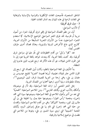 .‫د‬
‫عباسة‬ ‫محمد‬
- 14 -
‫اﻟﺘﺮاث‬ ‫ﺣﻮﻟﻴﺎت‬ ‫ﻣﺠﻠﺔ‬
‫والبرتغالية‬ ‫والإسبانية‬ ‫والفرنسية‬ ‫ية‬‫الإنكليز‬ ‫اللغات‬ ‫فأصبحت‬ ،‫المستعمرة‬ ‫المناطق‬
.‫حلية‬‫م‬‫ال‬ ‫اللغات‬ ‫اندثار‬ ‫بعد‬ ‫البلدان‬ ‫هذه‬ ‫في‬ ‫الرسمية‬ ‫اللغات‬ ‫هي‬
3
-
‫يقيا‬‫أفر‬ ‫شرق‬ ‫دول‬
:
(‫أ‬
:‫السواحلي‬ ‫الأدب‬
‫السوا‬ ‫القصائد‬ ‫نظم‬ ‫من‬ ‫أول‬
‫أصول‬ ‫من‬ ‫شعراء‬ ،‫يقيا‬‫أفر‬ ‫شرق‬ ‫إقليم‬ ‫في‬ ‫حلية‬
‫استخدم‬ ‫ما‬‫ك‬ ،‫الإسلامية‬ ‫المواضيع‬ ‫السواحيلي‬ ‫الشعر‬ ‫طرق‬ ‫لقد‬ .‫فارسية‬ ‫أو‬ ‫عربية‬
،‫العربية‬ ‫الأوزان‬ ‫من‬ ‫المستنبطة‬ ‫ية‬‫الشعر‬ ‫الأوزان‬ ‫من‬ ‫ًا‬‫د‬‫عد‬ ‫السواحليون‬ ‫الشعراء‬
‫طرقت‬ ‫أخرى‬ ‫قصائد‬ ‫وهناك‬ ،‫ية‬‫والدنيو‬ ‫الدينية‬ ‫الأغراض‬ ‫عالج‬ ‫الذي‬ ‫كالمربع‬
‫ال‬
.‫أيضا‬ ‫خمس‬‫م‬
‫شرق‬ ‫سواحل‬ ‫في‬ ‫عليها‬ ‫ثر‬ُ ‫ع‬ ‫التي‬ ‫خطوطات‬‫م‬‫ال‬ ‫أقدم‬ ‫من‬ "‫و"باتي‬ "‫"كلوا‬ ‫تعد‬
‫ما‬ ‫إلى‬ ‫تعود‬ ‫العربية‬ ‫باللغة‬ ‫شواهد‬ ‫وجدت‬ ‫ما‬‫ك‬ .‫العربية‬ ‫باللغة‬ ‫كتبت‬ ‫وقد‬ ،‫يقيا‬‫أفر‬
‫إلى‬ ‫هاجروا‬ ‫الذين‬ ‫للعرب‬ ‫ترجع‬ ‫قد‬ ‫الآثار‬ ‫هذه‬ ‫أن‬ ‫غير‬ ،‫للميلاد‬ ‫الثامن‬ ‫القرن‬ ‫قبل‬
.‫المنطقة‬
‫اللغ‬ ‫في‬ ‫التأليف‬ ‫بدأ‬
‫إلى‬ ‫ترجع‬ ‫التي‬ ‫القصائد‬ ‫أولى‬ ‫وكانت‬ ،‫بالنظم‬ ‫السواحلية‬ ‫ة‬
‫بن‬ ‫عيدروس‬ ‫للشيخ‬ "‫ية‬‫"الهمز‬ ‫قصيدة‬ ‫أبرزها‬ ،‫تعليمية‬ ‫للميلاد‬ ‫عشر‬ ‫الثامن‬ ‫القرن‬
‫البوصيري‬ ‫الدين‬ ‫شرف‬ ‫لقصيدة‬ ‫العربية‬ ‫من‬ ‫ترجمة‬ ‫وهي‬ ،‫علي‬ ‫بن‬ ‫عثمان‬
)
3
(
،
.‫العربية‬ ‫القصائد‬ ‫من‬ ‫حابها‬‫ص‬‫أ‬ ‫ترجمها‬ ‫أخرى‬ ‫دينية‬ ‫مقطوعات‬ ‫وهناك‬
‫يمثل‬
‫موضوعاته‬ ‫في‬ ‫تأثر‬ ‫وقد‬ ،‫السواحلية‬ ‫اللغة‬ ‫تراث‬ ‫أبرز‬ ‫الملحمي‬ ‫الشعر‬
‫ب‬ ‫وأشكاله‬
‫العربي‬ ‫الأدب‬
‫و‬
‫الفارسي‬ ‫كذلك‬
)
4
(
.
"‫ّة‬‫حمدي‬‫م‬‫"ال‬ :‫السواحلية‬ ‫الملاحم‬ ‫ومن‬
‫من‬ ‫تعد‬ ‫التي‬
‫أشهر‬
‫وأطول‬
‫الملاحم‬
‫اللغة‬ ‫في‬
‫السواحلية‬
،
‫محمد‬ ‫النبي‬ ‫سيرة‬ ‫وموضوعها‬
‫بعث‬ ‫حملة‬ ‫وموضوعها‬ ،"‫الغول‬ ‫"رأس‬ ‫وملحمة‬ ،(‫)ص‬
‫أبي‬ ‫بن‬ ‫علي‬ ‫خليفة‬‫ل‬‫ا‬ ‫بها‬
‫حدث‬‫ت‬‫وت‬ ،‫السواحلية‬ ‫الملاحم‬ ‫أقدم‬ ‫من‬ ‫وهي‬ "‫"التمبوكان‬ ‫وملحمة‬ ،‫اليمن‬ ‫إلى‬ ‫طالب‬
‫كذلك‬
‫و‬ ،‫الروم‬ ‫إمبراطور‬ ‫هرقل‬ ‫على‬ ‫بها‬ ‫قام‬ ‫التي‬ (‫)ص‬ ‫محمد‬ ‫النبي‬ ‫حملة‬ ‫عن‬
‫الملحمة‬
"
‫حسينية‬‫ل‬‫ا‬
"
‫التي‬ ‫الملاحم‬ ‫من‬ ‫وغيرها‬ ،‫علي‬ ‫بن‬ ‫حسين‬‫ل‬‫ا‬ ‫سيرة‬ ‫تروي‬ ‫التي‬
‫إسلامي‬ ‫مواضيع‬ ‫في‬ ‫نظمت‬
.‫خية‬‫ي‬‫وتار‬ ‫ة‬
 