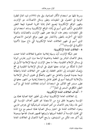 ‫هاتف‬ ‫حيدر‬ ‫كرار‬
-
140
-
‫اﻟﺘﺮاث‬ ‫ﺣﻮﻟﻴﺎت‬ ‫ﻣﺠﻠﺔ‬
‫استخد‬ ‫عبر‬ ‫نقلها‬ ‫وسرعة‬
‫ا‬
‫الصناعية‬ ‫الأقمار‬ ‫م‬
.
‫و‬
‫عام‬ ‫في‬
1993
‫م‬
‫العالم‬ ‫شهد‬
‫الطفرة‬
‫ال‬
‫نوع‬
‫وت‬ ‫المعلومات‬ ‫على‬ ‫حصول‬‫ل‬‫ا‬ ‫في‬ ‫ية‬
‫الإنترن‬ ‫عبر‬ ‫الاتصالات‬ ‫وسائل‬ ‫طور‬
‫ت‬
‫الإلـكترونية‬ ‫المواقع‬ ‫وظهور‬
‫التطور‬ ‫نتيجة‬ ‫الصغيرة‬ ‫ية‬‫القر‬ ‫بمثابة‬ ‫العالم‬ ‫ليصبح‬
‫التكن‬
‫و‬
‫لوجي‬
‫الـكبير‬
‫الإلـكترونية‬ ‫المواقع‬ ‫إنشاء‬ ‫في‬ ‫أسهم‬ ‫الذي‬
‫وساعد‬
‫في‬ ‫استخدامها‬
‫المعلومات‬ ‫نقل‬
،
‫المرحلة‬ ‫هذه‬ ‫وتعتبر‬
‫ا‬ ‫ظهور‬ ‫عصر‬
‫لإنترن‬
‫والعولمة‬ ‫والفضائيات‬ ‫ت‬
‫الاجتماعي‬ ‫التواصل‬ ‫مواقع‬ ‫ظهور‬ ‫حتى‬ ‫والانتشار‬ ‫بالتطور‬ ‫أستمرت‬ ‫التي‬ ‫الرقمية‬
‫الذي‬
‫أ‬
‫الإلـكترونية‬ ‫العامة‬ ‫العلاقات‬ ‫ظهور‬ ‫في‬ ‫سهم‬
‫لأهميتها‬ ‫صيتها‬ ‫ذاع‬ ‫التي‬
‫المؤسسات‬ ‫في‬ ‫الـكبيرة‬
)
12
(
.
6
-
:‫الإلـكترونية‬ ‫العامة‬ ‫العلاقات‬
‫تعتبر‬
‫الإنترن‬ ‫شبكة‬
‫وسيل‬ ‫أول‬ ‫ت‬
‫سمحت‬ ‫العامة‬ ‫للعلاقات‬ ‫ية‬‫جماهير‬ ‫إعلامية‬ ‫ة‬
‫دون‬ ‫الواسعة‬ ‫وجماهيرها‬ ‫المنظمة‬ ‫بين‬ ‫المباشر‬ ‫الاتصال‬ ‫بتدفق‬
‫المرور‬
‫البوابة‬ ‫حارس‬‫ب‬
‫الإعلا‬ ‫وسائل‬ ‫في‬
‫التقليدية‬ ‫م‬
،
‫الإنترن‬ ‫جعل‬ ‫ما‬ ‫وهذا‬
‫في‬ ‫الأولى‬ ‫الإعلامية‬ ‫الوسيلة‬ ‫ت‬
‫الوسائل‬ ‫على‬ ‫ٺتفوق‬ ‫جعلها‬ ‫مميزات‬ ‫من‬ ‫تمتلـكه‬ ‫لما‬ ‫العالم‬
‫الإعلامية‬
‫ضخ‬ ‫في‬ ‫التقليدية‬
‫ختلفة‬‫م‬‫ال‬ ‫جماهير‬‫ل‬‫ا‬ ‫إلى‬ ‫المعلومات‬ ‫وإيصال‬
.
‫إ‬
‫ن‬
‫واعطاها‬ ‫العامة‬ ‫العلاقات‬ ‫عمل‬ ‫تطوير‬
‫فرص‬
‫ة‬
‫الإعلامية‬ ‫الرسائل‬ ‫حتوى‬‫م‬ ‫في‬ ‫والتحكم‬ ‫جمهور‬‫ل‬‫ا‬ ‫مع‬ ‫والتفاعل‬ ‫للوصول‬ ‫جديدة‬
‫جمهور‬‫ل‬‫ا‬ ‫من‬ ‫جابية‬‫ي‬‫إ‬ ‫واستجابة‬ ‫تفاعل‬ ‫حقيق‬‫ت‬ ‫في‬ ‫أسهم‬ ‫جية‬‫ي‬‫الترو‬ ‫والإعلانية‬
‫في‬ ‫جعلها‬
‫تطوير‬
‫مستمر‬
‫على‬ ‫القائمين‬ ‫جع‬‫ش‬
‫العامة‬ ‫للعلاقات‬ ‫أدوات‬ ‫استحداث‬
‫التي‬
‫تواكب‬
‫العالم‬ ‫في‬ ‫المستمر‬ ‫التكنلوجي‬ ‫التطور‬
)
13
(
.
7
-
‫أ‬
‫ه‬
:‫الإلـكترونية‬ ‫العامة‬ ‫العلاقات‬ ‫داف‬
‫إ‬
‫الإلـكترونية‬ ‫العامة‬ ‫العلاقات‬ ‫ن‬
‫إلى‬ ‫تهدف‬
‫بين‬ ‫فعالة‬ ‫اتصالية‬ ‫عملية‬ ‫حقيق‬‫ت‬
‫حقيق‬‫ت‬ ‫حو‬‫ن‬ ‫الاستجابة‬ ‫من‬ ‫نوع‬ ‫خلق‬‫ل‬ ‫وجمهورها‬ ‫المؤسسة‬
‫التي‬ ‫المؤسسة‬ ‫أهداف‬
‫لها‬ ‫تسعى‬
،
‫ممارسي‬ ‫حرص‬‫ي‬ ‫التي‬ ‫الديناميكية‬ ‫العمليات‬ ‫أهم‬ ‫من‬ ‫الاتصال‬ ‫يعتبر‬ ‫ولهذا‬
‫المادة‬ ‫نوع‬ ‫مع‬ ‫تنسجم‬ ‫فعالة‬ ‫اتصالية‬ ‫وسائل‬ ‫اختيار‬ ‫على‬ ‫العامة‬ ‫العلاقات‬ ‫وخبراء‬
‫ووصولها‬ ‫جاحها‬‫ن‬ ‫لضمان‬ ‫جمهور‬‫ل‬‫ل‬ ‫جها‬‫ي‬‫وترو‬ ‫يقها‬‫تسو‬ ‫المنظمة‬ ‫أو‬ ‫المؤسسة‬ ‫حاول‬‫ت‬ ‫التي‬
‫أ‬ ‫إلى‬
‫ك‬
‫عدد‬ ‫بر‬
‫المستهدفين‬ ‫من‬ ‫ممكن‬
.
‫العامة‬ ‫العلاقات‬ ‫في‬ ‫الاتصال‬ ‫أهمية‬ ‫وترجع‬
 