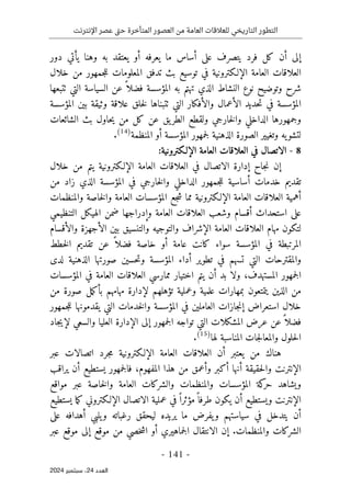 ‫اإلنترنت‬ ‫عصر‬ ‫تى‬‫ح‬ ‫المتأخرة‬ ‫العصور‬ ‫من‬ ‫العامة‬ ‫للعالقات‬ ‫التاريخي‬ ‫التطور‬
-
141
-
‫اﻟﻌﺪد‬
24
‫ﺳﺒﺘﻤﺒﺮ‬ ،
2024
‫يعتقد‬ ‫أو‬ ‫يعرفه‬ ‫ما‬ ‫أساس‬ ‫على‬ ‫يتصرف‬ ‫فرد‬ ‫كل‬ ‫أن‬ ‫إلى‬
‫به‬
‫دور‬ ‫يأتي‬ ‫وهنا‬
‫العلاقات‬
‫بث‬ ‫توسيع‬ ‫في‬ ‫الإلـكترونية‬ ‫العامة‬
‫خلال‬ ‫من‬ ‫جمهور‬‫ل‬‫ل‬ ‫المعلومات‬ ‫تدفق‬
‫ال‬ ‫النشاط‬ ‫نوع‬ ‫وتوضيح‬ ‫شرح‬
‫ذ‬
‫تهتم‬ ‫ي‬
‫ب‬
‫المؤس‬ ‫ه‬
‫ا‬ ‫السياسة‬ ‫عن‬ ً ‫فضلا‬ ‫سة‬
‫ٺتبعها‬ ‫لتي‬
‫في‬ ‫المؤسسة‬
‫المؤسسة‬ ‫بين‬ ‫وثيقة‬ ‫علاقة‬ ‫خلق‬‫ل‬ ‫ٺتبناها‬ ‫التي‬ ‫والأفكار‬ ‫الأعمال‬ ‫حديد‬‫ت‬
‫الشائعات‬ ‫بث‬ ‫حاول‬‫ي‬ ‫من‬ ‫كل‬ ‫عن‬ ‫يق‬‫الطر‬ ‫ولقطع‬ ‫خارجي‬‫ل‬‫وا‬ ‫الداخلي‬ ‫وجمهورها‬
‫وتغي‬ ‫يه‬‫لتشو‬
‫ي‬
‫المنظمة‬ ‫أو‬ ‫المؤسسة‬ ‫جمهور‬‫ل‬ ‫الذهنية‬ ‫الصورة‬ ‫ر‬
)
14
(
.
8
-
‫الإلـكترونية‬ ‫العامة‬ ‫العلاقات‬ ‫في‬ ‫الاتصال‬
:
‫إ‬
‫العامة‬ ‫العلاقات‬ ‫في‬ ‫الاتصال‬ ‫إدارة‬ ‫جاح‬‫ن‬ ‫ن‬
‫يتم‬ ‫الإلـكترونية‬
‫خلال‬ ‫من‬
‫المؤسسة‬ ‫في‬ ‫خارجي‬‫ل‬‫وا‬ ‫الداخلي‬ ‫جمهور‬‫ل‬‫ل‬ ‫أساسية‬ ‫خدمات‬ ‫تقديم‬
‫الذي‬
‫من‬ ‫زاد‬
‫والمنظمات‬ ‫خاصة‬‫ل‬‫وا‬ ‫العامة‬ ‫المؤسسات‬ ‫جع‬‫ش‬ ‫مما‬ ‫الإلـكترونية‬ ‫العامة‬ ‫العلاقات‬ ‫أهمية‬
‫وإدراجها‬ ‫العامة‬ ‫العلاقات‬ ‫وشعب‬ ‫أقسام‬ ‫استحداث‬ ‫على‬
‫التنظيمي‬ ‫الهيكل‬ ‫ضمن‬
‫وا‬ ‫الإشراف‬ ‫العامة‬ ‫العلاقات‬ ‫مهام‬ ‫لتكون‬
‫والأ‬ ‫الأجهزة‬ ‫بين‬ ‫والتنسيق‬ ‫لتوجيه‬
‫قسام‬
‫سو‬ ‫المؤسسة‬ ‫في‬ ‫المرتبطة‬
‫اء‬
‫خطط‬‫ل‬‫ا‬ ‫تقديم‬ ‫عن‬ ً ‫فضلا‬ ‫خاصة‬ ‫أو‬ ‫عامة‬ ‫كانت‬
‫لدى‬ ‫الذهنية‬ ‫صورتها‬ ‫حسين‬‫ت‬‫و‬ ‫المؤسسة‬ ‫أداء‬ ‫تطوير‬ ‫في‬ ‫تسهم‬ ‫التي‬ ‫والمقترحات‬
‫المستهدف‬ ‫جمهور‬‫ل‬‫ا‬
،
‫أن‬ ‫بد‬ ‫ولا‬
‫المؤسسات‬ ‫في‬ ‫العامة‬ ‫العلاقات‬ ‫ممارسي‬ ‫اختيار‬ ‫يتم‬
‫من‬ ‫صورة‬ ‫مل‬‫ك‬‫بأ‬ ‫مهامهم‬ ‫لإدارة‬ ‫تؤهلهم‬ ‫وعملية‬ ‫علمية‬ ‫بمهارات‬ ‫يتمتعون‬ ‫الذين‬ ‫من‬
‫استعراض‬ ‫خلال‬
‫إ‬
‫يقدمو‬ ‫التي‬ ‫خدمات‬‫ل‬‫وا‬ ‫المؤسسة‬ ‫في‬ ‫العاملين‬ ‫جازات‬‫ن‬
‫ن‬
‫جمهور‬‫ل‬‫ل‬ ‫ها‬
‫والسع‬ ‫العليا‬ ‫الإدارة‬ ‫إلى‬ ‫جمهور‬‫ل‬‫ا‬ ‫تواجه‬ ‫التي‬ ‫المشكلات‬ ‫عرض‬ ‫عن‬ً ‫فضلا‬
‫جاد‬‫ي‬‫لإ‬ ‫ي‬
‫لها‬ ‫المناسبة‬ ‫جات‬‫ل‬‫والمعا‬ ‫حلول‬‫ل‬‫ا‬
)
15
(
.
‫الإلـكتروني‬ ‫العامة‬ ‫العلاقات‬ ‫أن‬ ‫يعتبر‬ ‫من‬ ‫هناك‬
‫عبر‬ ‫اتصالات‬ ‫جرد‬‫م‬ ‫ة‬
‫الإنترن‬
‫المفهوم‬ ‫هذا‬ ‫من‬ ‫وأعمق‬ ‫أكبر‬ ‫أنها‬ ‫حقيقة‬‫ل‬‫وا‬ ‫ت‬
،
‫يراقب‬ ‫أن‬ ‫يستطيع‬ ‫جمهور‬‫ل‬‫فا‬
‫ا‬ ‫والشركات‬ ‫والمنظمات‬ ‫المؤسسات‬ ‫كة‬
‫حر‬ ‫ويشاهد‬
‫مواقع‬ ‫عبر‬ ‫خاصة‬‫ل‬‫وا‬ ‫لعامة‬
‫الإنترن‬
‫ت‬
‫الإلـكتروني‬ ‫الاتصال‬ ‫عملية‬ ‫في‬ً ‫مؤثرا‬ً ‫طرفا‬ ‫يكون‬ ‫أن‬ ‫ويستطيع‬
‫ما‬‫ك‬
‫يستطيع‬
‫ي‬ ‫أن‬
‫ل‬ ‫يريده‬ ‫ما‬ ‫يفرض‬‫و‬ ‫سياستهم‬ ‫في‬ ‫تدخل‬
‫على‬ ‫أهدافه‬ ‫يلبي‬‫و‬ ‫رغباته‬ ‫يحقق‬
‫والمنظمات‬ ‫الشركات‬
.
‫إ‬
‫عبر‬ ‫موقع‬ ‫إلى‬ ‫موقع‬ ‫من‬ ‫خصي‬‫ش‬‫ا‬ ‫أو‬ ‫جماهيري‬‫ل‬‫ا‬ ‫الانتقال‬ ‫ن‬
 